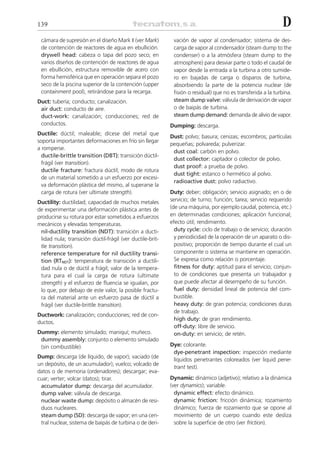 139                                                                                                          D
 cámara de supresión en el diseño Mark II (ver Mark)        vación de vapor al condensador; sistema de des-
 de contención de reactores de agua en ebullición.          carga de vapor al condensador (steam dump to the
 drywell head: cabeza o tapa del pozo seco; en              condenser) o a la atmósfera (steam dump to the
 varios diseños de contención de reactores de agua          atmosphere) para desviar parte o todo el caudal de
 en ebullición, estructura removible de acero con           vapor desde la entrada a la turbina a otro sumide-
 forma hemisférica que en operación separa el pozo          ro en bajadas de carga o disparos de turbina,
 seco de la piscina superior de la contención (upper        absorbiendo la parte de la potencia nuclear (de
 containment pool), retirándose para la recarga.            fisión o residual) que no es transferida a la turbina.
Duct: tubería; conducto; canalización.                      steam dump valve: válvula de derivación de vapor
 air duct: conducto de aire.                                o de baipás de turbina.
 duct-work: canalización; conducciones; red de              steam dump demand: demanda de alivio de vapor.
 conductos.                                                Dumping: descarga.
Ductile: dúctil; maleable; dícese del metal que
                                                           Dust: polvo; basura; cenizas; escombros; partículas
soporta importantes deformaciones en frío sin llegar
                                                           pequeñas; polvareda; pulverizar.
a romperse.
                                                            dust coal: carbón en polvo.
  ductile-brittle transition (DBT): transición dúctil-
                                                            dust collector: captador o colector de polvo.
  frágil (ver transition).
                                                            dust proof: a prueba de polvo.
  ductile fracture: fractura dúctil; modo de rotura
                                                            dust tight: estanco o hermético al polvo.
  de un material sometido a un esfuerzo por excesi-
                                                            radioactive dust: polvo radiactivo.
  va deformación plástica del mismo, al superarse la
  carga de rotura (ver ultimate strength).                 Duty: deber; obligación; servicio asignado; en o de
Ductility: ductilidad; capacidad de muchos metales         servicio; de turno; función; tarea; servicio requerido
de experimentar una deformación plástica antes de          (de una máquina, por ejemplo caudal, potencia, etc.)
producirse su rotura por estar sometidos a esfuerzos       en determinadas condiciones; aplicación funcional;
mecánicos y elevadas temperaturas.                         efecto útil; rendimiento.
 nil-ductility transition (NDT): transición a ducti-         duty cycle: ciclo de trabajo o de servicio; duración
 lidad nula; transición dúctil-frágil (ver ductile-brit-     y periodicidad de la operación de un aparato o dis-
 tle transition).                                            positivo; proporción de tiempo durante el cual un
 reference temperature for nil ductility transi-             componente o sistema se mantiene en operación.
 tion (RTNDT): temperatura de transición a ductili-          Se expresa como relación o porcentaje.
 dad nula o de dúctil a frágil; valor de la tempera-         fitness for duty: aptitud para el servicio; conjun-
 tura para el cual la carga de rotura (ultimate              to de condiciones que presenta un trabajador y
 strength) y el esfuerzo de fluencia se igualan, por         que puede afectar al desempeño de su función.
 lo que, por debajo de este valor, la posible fractu-        fuel duty: densidad lineal de potencia del com-
 ra del material ante un esfuerzo pasa de dúctil a           bustible.
 frágil (ver ductile-brittle transition).                    heavy duty: de gran potencia; condiciones duras
                                                             de trabajo.
Ductwork: canalización; conducciones; red de con-
                                                             high duty: de gran rendimiento.
ductos.
                                                             off-duty: libre de servicio.
Dummy: elemento simulado; maniquí; muñeco.                   on-duty: en servicio; de retén.
 dummy assembly: conjunto o elemento simulado
 (sin combustible).                                        Dye: colorante.
                                                            dye-penetrant inspection: inspección mediante
Dump: descarga (de líquido, de vapor); vaciado (de
                                                            líquidos penetrantes coloreados (ver liquid pene-
un depósito, de un acumulador); vuelco; volcado de
                                                            trant test).
datos o de memoria (ordenadores); descargar; eva-
cuar; verter; volcar (datos); tirar.                       Dynamic: dinámico (adjetivo); relativo a la dinámica
 accumulator dump: descarga del acumulador.                (ver dynamics); variable.
 dump valve: válvula de descarga.                            dynamic effect: efecto dinámico.
 nuclear waste dump: depósito o almacén de resi-             dynamic friction: fricción dinámica; rozamiento
 duos nucleares.                                             dinámico; fuerza de rozamiento que se opone al
 steam dump (SD): descarga de vapor; en una cen-             movimiento de un cuerpo cuando este desliza
 tral nuclear, sistema de baipás de turbina o de deri-       sobre la superficie de otro (ver friction).
 
