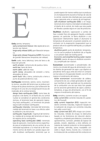 141                                                                                                         E




E
                                                          puede esperar de manera realista que se produzca
                                                          en el emplazamiento durante el tiempo de vida de
                                                          la central, estando ésta diseñada para que pueda
                                                          seguir operando ante un seísmo de tal magnitud.
                                                          safe shutdown earthquake (SSE): o sin riesgo;
                                                          terremoto de la máxima intensidad considerada en
                                                          el diseño de la central, de modo que esta pueda
                                                          ser llevada a parada segura en caso de producirse.
                                                         Ebullition: ebullición; vaporización o cambio de
                                                         fase o estado físico de agregación líquido a estado
                                                         gaseoso; en particular, se llama ebullición a una
                                                         vaporización relativamente rápida al alcanzarse la
                                                         temperatura de saturación a la presión existente, en
Early: pronto; temprano.                                 contraste con la evaporación (evaporation) que se
 early containment failure: fallo rápido de la con-      produce solo en la superficie del líquido y a cualquier
 tención (ver failure).                                  temperatura.
 large early release (LER): gran liberación tempra-        ebullition point: punto de ebullición; temperatu-
 na.                                                       ra a la cual se produce la ebullición de un líquido
 large early release frequency (LERF): frecuencia          a una presión dada (ver boiling point).
 de grandes liberaciones tempranas (ver release).          Economic and simplifed boiling water reactor
                                                           (ESBWR): reactor de agua en ebullición económi-
Earth: suelo; tierra (eléctrica); toma de tierra o de
                                                           co y simplificado (ver reactor).
masa (ver ground).
 earth arrester: cortocircuito de puesta a tierra.       Economizer: economizador o precalentador; ele-
 earth bar: barra de tierra.                             mento a la entrada del agua de alimentación a cier-
 earth cable: cable de masa.                             tos diseños de generador de vapor cuyo objetivo es
 earth clamp: abrazadera de conexión a tierra;           precalentar dicho agua antes de entrar en contacto
 abrazadera de tierra.                                   con los tubos en el evaporador (boiler), con el fin de
 earth fault: fallo a tierra; cortocircuito a tierra o   mejorar el rendimiento del sistema.
 punto de potencial eléctrico nulo.                        boiler economizer: economizador de caldera;
                                                           componente de una unidad generadora de vapor
Earthquake: terremoto; seísmo; sismo; movimien-
                                                           que transfiere el calor aportado por los productos
to sísmico; sacudida del terreno que se produce por
                                                           de la combustión una vez que estos han pasado
choque de las placas tectónicas y por la liberación de
                                                           por las secciones generadoras de vapor y sobreca-
energía en el curso de una reorganización brusca de
                                                           lentadoras, al agua de alimentación, con el fin de
materiales de la corteza terrestre.
                                                           mejorar el rendimiento del sistema.
  design basis earthquake (DBE): sismo base de
  proyecto o de diseño. En el diseño de una central      Eddy: remolino; corriente circular o en espiral.
  nuclear se consideran en general dos condiciones        eddy current (EC): corriente inducida (CI), parási-
  sísmicas, el terremoto base de operación (opera-        ta o de Foucault.
  ting basis earthquake), y el terremoto de parada        eddy current inspection (ECI): inspección me-
  segura (safe shutdown earthquake).                      diante corrientes inducidas; inspección basada en
  earthquake intensity: intensidad del terremoto;         la realización de ensayos con corrientes inducidas
  medida del terremoto en base a sus efectos sobre        (ver eddy current test).
  la población y las estructuras.                         eddy current test (ECT, ET): ensayo con corrien-
  earthquake magnitude: magnitud del terremo-             tes inducidas; método de ensayo no destructivo
  to; medida de la energía del terremoto en base a        basado en los fenómenos de inducción electro-
  los registros de los sismógrafos.                       magnética y empleado para detectar y caracterizar
  operating basis earthquake (OBE): terremoto             agrietamientos, corrosión, pérdidas de espesor de
  base de operación; movimiento sísmico especifica-       paredes, erosión, depósitos y otros defectos en
  do para el emplazamiento de una central, de una         tuberías de material conductor no ferromagnético
  intensidad equivalente a la mitad de la del movi-       (por ejemplo, admiralty, aceros inoxidables con
  miento sísmico de diseño con parada segura (ver         cobre o níquel, titanio, inconel, etc.). Consiste en
  safe shutdown earthquake); terremoto que se             la introducción de una bobina de hilo conductor en
 