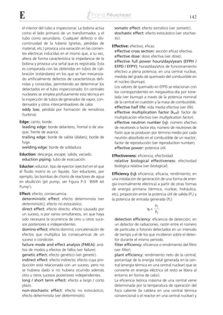 E                                                                                                           142

 el interior del tubo a inspeccionar. La bobina actúa     somatic effect: efecto somático (ver somatic).
 como el lado primario de un transformador, y el          stochastic effect: efecto estocástico (ver stochas-
 tubo como secundario. Cualquier defecto o dis-           tic).
 continuidad de la tubería (grietas, pérdidas de
                                                         Effective: efectivo; eficaz.
 material, etc.) provoca una variación en las corrien-
                                                          effective cross section: sección eficaz efectiva.
 tes eléctricas inducidas en el mismo que, a su vez,
                                                          effective dose: dosis efectiva (ver dose).
 altera de forma característica la impedancia de la
                                                          effective full power hours/days/years (EFPH /
 bobina y provoca una señal que es registrada. Esta
                                                          EFPD / EFPY): horas/días/años de funcionamiento
 es comparada con las obtenidas en tubos de cali-
                                                          efectivo a plena potencia; en una central nuclear,
 bración (estándares) en los que se han mecaniza-
                                                          medida del grado de quemado del combustible en
 do artificialmente defectos de características defi-
                                                          el núcleo (burnup).
 nidas y conocidas, permitiendo así determinar los
                                                          Los valores de quemado en EFPD se relacionan con
 detectados en el tubo inspeccionado. En centrales
                                                          los correspondientes en megavatios-día por tone-
 nucleares se emplea profusamente esta técnica en
                                                          lada (ver burnup) a través de la potencia nominal
 la inspección de tubos de generador de vapor, con-
                                                          de la central en cuestión y la masa de combustible.
 densador y otros intercambiadores de calor.
                                                          effective half life: vida media efectiva (ver life).
 eddy loss: pérdida por formación de remolinos
                                                          effective multiplication factor (keff): factor de
 (turbina).
                                                          multiplicación efectivo (ver multiplication factor).
Edge: canto; borde.                                       effective neutron number (␩): número efectivo
 leading edge: borde delantero, frontal o de ata-         de neutrones o factor eta; número de neutrones de
 que; frente de avance.                                   fisión que se producen por término medio por cada
 trailing edge: borde de salida (álabes); borde de        neutrón absorbido en el combustible de un reactor;
 fuga.                                                    factor de reproducción (ver reproduction number).
 welding edge: borde de soldadura.                        effective power: potencia útil.
Eduction: descarga; escape; salida; vaciado.             Effectiveness: eficiencia; efectividad.
 eduction piping: tubo de evacuación.                     relative biological effectiveness: efectividad
Eductor: eductor; tipo de eyector (ejector) en el que     biológica relativa (ver biological).
el fluido motriz es un líquido. Son eductores, por
                                                         Efficiency (␩): eficiencia; eficacia; rendimiento; en
ejemplo, las bombas de chorro de reactores de agua
                                                         una instalación de generación de una forma de ener-
en ebullición (jet pump; ver Figura P-3: ‘BWR Jet
                                                         gía (normalmente eléctrica) a partir de otras formas
Pump’).
                                                         de energía primaria (térmica, nuclear, hidráulica,
Effect: efecto; consecuencia.                            etc), proporción entre la potencia útil de salida (PS) y
 deterministic effect: efecto determinista (ver          la potencia de entrada generada (PE):
 deterministic); efecto no estocástico.
                                                                                     PS
 direct effect: efecto directo; efecto causado por                              ␩=
                                                                                     PE
 un suceso, o por varios simultáneos, sin que haya
 sido necesaria la ocurrencia de otro u otros suce-       detection efficiency: eficiencia de detección; en
 sos posteriores e independientes.                        un detector de radiaciones, razón entre el número
 domino effect: efecto dominó; concatenación de           de partículas o fotones detectados en un intervalo
 efectos que multiplica las consecuencias de un           de tiempo y el de los que incidieron sobre el detec-
 suceso o condición.                                      tor durante el mismo período.
 failure mode and effect analysis (FMEA): aná-            filter efficiency: eficiencia o rendimiento del filtro
 lisis de modos y efectos de fallos (ver failure).        (ver filter).
 genetic effect: efecto genético (ver genetic).           plant efficiency: rendimiento neto de la central;
 indirect effect: efecto indirecto; efecto cuya pro-      porcentaje de la energía total generada en la cen-
 ducción está relacionada con un suceso, pero no          tral (energía térmica en una central nuclear) que se
 se hubiera dado si no hubiera ocurrido además            convierte en energía eléctrica (el resto se libera al
 otro u otros sucesos posteriores independientes.         entorno en forma de calor).
 long / short term effect: efecto a largo / corto         La eficiencia teórica máxima de una central viene
 plazo.                                                   determinada por la temperatura de operación del
 non-stochastic effect: efecto no estocástico;            foco caliente (la caldera en una central térmica
 efecto determinista (ver deterministic).                 convencional o el reactor en una central nuclear) y
 