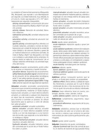 17                                                                                                            A
La unidad en el Sistema Internacional es el Bequerelio      manual actuator: actuador manual; actuador con-
(Bq, Becquerel), que equivale a una desintegración          trolado manualmente mediante palancas, volantes o
por segundo. La unidad tradicional, muy utilizada, es       engranajes sin otra energía externa de apoyo para
el Curio (Ci, Curie), que equivale a 3.7 x 1010 desin-      facilitar el movimiento.
tegraciones por segundo o bequerelios.                      piston actuator: actuador de pistón (hidráulico
  activity concentration: concentración de activi-          o neumático); actuador basado en la acción de un
  dad; actividad específica (Bq/kg o Bq/m3) (ver spe-       fluido sobre un pistón.
  cific activity).                                          power actuator: actuador motorizado; actuador
  activity release: liberación de actividad; libera-        eléctrico.
  ción radiactiva.                                          pneumatic actuator: actuador neumático; actua-
  radioactive activity (A): actividad radiactiva (ver       dor controlado por la presión de un gas.
  activity).                                                valve actuator: actuador, accionamiento o accio-
  saturation activity: actividad de saturación (ver         nador de válvula (ver valve).
  saturation).                                             Acute: agudo; grave; penetrante.
  specific activity: actividad específica; referido a un    acute exposure: exposición aguda o grave (ver
  nucleido radiactivo, actividad o número de desin-         exposure).
  tegraciones por unidad de tiempo de la unidad de          acute radiation syndrome: síndrome de irradiación
  masa (sólidos) o de volumen (líquidos y gases) de         aguda; daños graves sobre tejidos orgánicos a con-
  un material radiactivo en condiciones normales. Se        secuencia de la radiación (ver radiation sickness). En
  mide en Bq/kg o Bq/m3 (ver Becquerel), o en Ci/gr         general hace referencia a daños deterministas (deter-
  o en múltiplos o submúltiplos de los anteriores. En       ministic effect) provocados por exposiciones intensas
  algunos textos se habla de ‘concentración’ de un          y breves o a corto plazo, en contraposición a exposi-
  isótopo radiactivo refiriéndose a la actividad espe-      ciones prolongadas (chronic radiation syndrome).
  cífica del mismo.                                         acute toxicity: toxicidad grave (ver toxicity).
Actuation: actuación; accionamiento; acción y efec-        Addition: adición; aporte.
to de accionar un mecanismo o hacerlo funcionar.            boron addition: aporte de boro.
  actuation device: dispositivo de accionamiento.           chemical addition system: sistema de aporte de
  safety features actuation signal: señal de deman-         aditivos químicos.
  da de actuación de las salvaguardias tecnológicas;
                                                           Additive: aditivo; compuesto químico que se
  señal ‘S’ (ver safety injection actuation signal).
                                                           añade a un fluido para cambiar sus propiedades.
  safety injection (actuation) signal (SIAS / S-sig-
                                                            additive effect: efecto aditivo; cualidad de aque-
  nal): señal de inyección de seguridad (ver injection).
                                                            llos fenómenos o procesos por la cual el efecto
Actuator: actuador; accionador; accionamiento;              combinado de dos o más ocurrencias de los mis-
mecanismo que convierte la energía que se le sumi-          mos es igual a la suma de sus efectos individuales.
nistra manualmente, mediante un fluido (hydrau-            Address: hacer referencia; tener en cuenta; con-
lic/pneumatic actuator), un motor eléctrico (electric      templar; abordar; tratar; atender; indicar.
actuator), un solenoide o cualquier otro dispositivo         public address system: sistema de megafonía.
en algún tipo de movimiento, utilizado a su vez
para accionar o controlar un proceso. Se utilizan          Adherence: cumplimiento; seguimiento; segui-
típicamente para la apertura o cierre de válvulas          miento estricto.
(ver valve actuator).                                       procedural adherence: seguimiento de los pro-
   automatic actuator: actuador automático.                 cedimientos.
   electric actuator: actuador eléctrico; actuador         Adiabatic: adiabático; proceso que se desarrolla
   basado en un motor eléctrico acoplado normal-           sin intercambio de calor con el entorno del siste-
   mente a un tren de engranajes o a una transmi-          ma; recinto o sistema cuyo contorno no permite
   sión de tornillo, que responde a una señal eléctri-     intercambios de calor (sistema perfectamente calo-
   ca analógica o digital.                                 rifugado).
   electro-mechanical actuator: actuador electro-
                                                           Adjust: ajustar; poner a punto.
   mecánico; actuador eléctrico.
   hydraulic actuator: actuador hidráulico; actua-         Adjuster: dispositivo de ajuste; controladora.
   dor controlado por la acción de un fluido hidráu-        adjuster (control) rod: barra (de control) de ajus-
   lico sobre un pistón.                                    te; en diseños de reactores de agua pesada (heavy
 