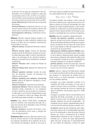 143                                                                                                          E
 la del foco frío (el agua de refrigeración del con-     formó por captura múltiple de neutrones por el ura-
 densador). En las centrales nucleares su valor esta     nio y desintegraciones ␤– sucesivas.
 comprendido entre el 30 y el 33% en la práctica.                                              7␤
                                                                          + 15 0 n ¨           ¨ 253 Es
                                                                  238         1        253
 Para centrales convencionales de combustible fósil,               92 U                 92 U      99

 la eficiencia real se encuentra entre el 35 y el 40%.   Se prepara también este isótopo y otros nueve de
 pump efficiency (␩): rendimiento de una bomba           este mismo elemento por capturas neutrónicas múl-
 (ver pump).                                             tiples en reactor, así como por bombardeo con iones
 thermal efficiency: rendimiento térmico; en una         pesados de núcleos también pesados, si bien las difi-
 central nuclear, fracción de la potencia térmica del    cultades de su obtención y el corto período de desin-
 reactor que se transforma en potencia eléctrica.        tegración de la mayoría de ellos han limitado su pro-
 thermodynamic efficiency: rendimiento termo-            ducción a cantidades de unos cuantos microgramos.
 dinámico.
                                                         Ejection: eyección; expulsión; desprendimiento.
Effluent: efluente; material residual, tratado o no,      control rod ejection accident: accidente de
que se descarga al medio ambiente; producto que           eyección de barra de control; accidente combina-
escapa o se libera de una instalación industrial por      do de reactividad y pérdida de refrigerante origina-
vía atmosférica o acuosa.                                 do por la eyección de una barra de control fuera
  effluent activity: actividad de efluentes o descar-     de la vasija debido al fallo del alojamiento de su
  gas.                                                    mecanismo de accionamiento.
  effluent activity meter: monitor de descarga;           high pressure meltdown ejection (HPME): expul-
  equipo provisto de detectores situados en los pun-      sión del fundido; en un accidente severo, fallo o rotu-
  tos adecuados para vigilar y medir la actividad aso-    ra de la vasija sin despresurización previa completa
  ciada a las descargas de los efluentes líquidos y       de la misma, y liberación del material fundido (corio)
  gaseosos evacuados de las instalaciones nucleares       a la contención a través de la rotura, impulsado por
  y radiactivas.                                          la presión existente en la vasija (ver meltdown).
  effluent filtration unit: unidad de filtrado de         particle ejection: emisión de partículas; reacción
  efluentes.                                              de captura neutrónica con emisión de partículas
  effluent holdup tank: depósito de retención de          (n,p) o (n,␣) (ver neutron capture).
  efluentes.
                                                         Ejector: eyector; máquina de fluido pasiva, basada
  effluent radiation monitor: monitor de radia-
                                                         en el teorema de Bernouilli (ver Bernouilli equation),
  ción de efluentes; monitor de descarga (ver
                                                         que produce un intercambio de energía entre un
  effluent activity meter).
                                                         fluido motriz y un fluido impulsado o succionado,
  effluent sampling and radiation monitoring
                                                         con dos posibles objetivos:
  system: sistema de vigilancia radiológica y mues-
  treo de efluentes.                                     – conseguir una mayor velocidad o presión en la
  effluent treatment: tratamiento de efluentes.            impulsión del fluido succionado, en cuyo caso el
  radioactive effluent: efluente radiactivo; residuo       eyector funciona como una bomba o compresor
  radiactivo fluido, producido en una instalación          (por ejemplo, bombas de chorro en reactores de
  nuclear o radiactiva, que se somete a un tratamien-      agua en ebullición; ver jet pump, Figura P-3: ‘BWR
  to adecuado o se le retiene temporalmente hasta          Jet Pump’).
  que su actividad se reduce por debajo del límite       – conseguir una presión inferior a la atmosférica en la
  permitido para poder proceder a su descarga.             aspiración del fluido succionado, en cuyo caso el
                                                           eyector funciona como una bomba de vacío (por
Einstein: físico alemán (1879-1955), considerado           ejemplo, eyectores de aire del condensador - ver
como el científico más importante del siglo XX, y          condenser vacuum system, desgasificadores del cir-
autor de la teoría de la relatividad. Ganó el Premio       cuito primario de reactores de agua a presión, etc.).
Nobel de Física en 1921.
                                                          air ejector: eyector de aire; bomba de vacío; dispo-
 Einstein equation: ecuación de Einstein; ecua-
                                                          sitivo para evacuar aire e incondensables que pene-
 ción de equivalencia entre masa y energía (ver
                                                          tran en el condensador a través de juntas, líneas de
 mass-energy equation).
                                                          drenaje, etc. como a consecuencia de la presión
Einstenium (Es): einstenio; elemento químico arti-        subatmosférica existente en este. El eyector es ali-
ficial de número atómico Z = 99, descubierto entre        mentado por un chorro de vapor (generalmente
los productos resultantes de la explosión de la pri-      vapor vivo) que, al pasar por un estrangulamiento
mera bomba de hidrógeno, donde se cree que se             de una tobera de expansión, arrastra los gases
 