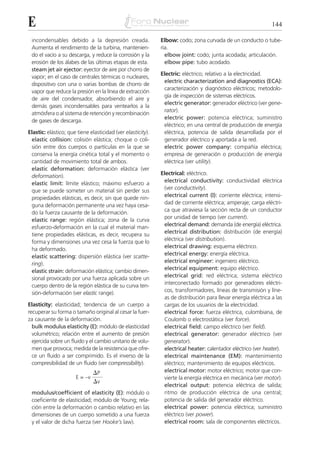 E                                                                                                              144

 incondensables debido a la depresión creada.                Elbow: codo; zona curvada de un conducto o tube-
 Aumenta el rendimiento de la turbina, mantenien-            ría.
 do el vacío a su descarga, y reduce la corrosión y la         elbow joint: codo; junta acodada; articulación.
 erosión de los álabes de las últimas etapas de esta.          elbow pipe: tubo acodado.
 steam jet air ejector: eyector de aire por chorro de
                                                             Electric: eléctrico; relativo a la electricidad.
 vapor; en el caso de centrales térmicas o nucleares,
                                                              electric characterization and diagnostics (ECA):
 dispositivo con una o varias bombas de chorro de
                                                              caracterización y diagnóstico eléctricos; metodolo-
 vapor que reduce la presión en la línea de extracción
                                                              gía de inspección de sistemas eléctricos.
 de aire del condensador, absorbiendo el aire y
                                                              electric generator: generador eléctrico (ver gene-
 demás gases incondensables para ventearlos a la
                                                              rator).
 atmósfera o al sistema de retención y recombinación
                                                              electric power: potencia eléctrica; suministro
 de gases de descarga.
                                                              eléctrico; en una central de producción de energía
Elastic: elástico; que tiene elasticidad (ver elasticity).    eléctrica, potencia de salida desarrollada por el
 elastic collision: colisión elástica; choque o coli-         generador eléctrico y aportada a la red.
 sión entre dos cuerpos o partículas en la que se             electric power company: compañía eléctrica;
 conserva la energía cinética total y el momento o            empresa de generación o producción de energía
 cantidad de movimiento total de ambos.                       eléctrica (ver utility).
 elastic deformation: deformación elástica (ver
 deformation).                                               Electrical: eléctrico.
 elastic limit: límite elástico; máximo esfuerzo a            electrical conductivity: conductividad eléctrica
 que se puede someter un material sin perder sus              (ver conductivity).
 propiedades elásticas, es decir, sin que quede nin-          electrical current (I): corriente eléctrica; intensi-
 guna deformación permanente una vez haya cesa-               dad de corriente eléctrica; amperaje; carga eléctri-
 do la fuerza causante de la deformación.                     ca que atraviesa la sección recta de un conductor
 elastic range: región elástica; zona de la curva             por unidad de tiempo (ver current).
 esfuerzo-deformación en la cual el material man-             electrical demand: demanda (de energía) eléctrica.
 tiene propiedades elásticas, es decir, recupera su           electrical distribution: distribución (de energía)
 forma y dimensiones una vez cesa la fuerza que lo            eléctrica (ver distribution).
 ha deformado.                                                electrical drawing: esquema eléctrico.
 elastic scattering: dispersión elástica (ver scatte-         electrical energy: energía eléctrica.
 ring).                                                       electrical engineer: ingeniero eléctrico.
 elastic strain: deformación elástica; cambio dimen-          electrical equipment: equipo eléctrico.
 sional provocado por una fuerza aplicada sobre un            electrical grid: red eléctrica; sistema eléctrico
 cuerpo dentro de la región elástica de su curva ten-         interconectado formado por generadores eléctri-
 sión-deformación (ver elastic range).                        cos, transformadores, líneas de transmisión y líne-
                                                              as de distribución para llevar energía eléctrica a las
Elasticity: elasticidad; tendencia de un cuerpo a             cargas de los usuarios de la electricidad.
recuperar su forma o tamaño original al cesar la fuer-        electrical force: fuerza eléctrica, culombiana, de
za causante de la deformación.                                Coulomb o electrostática (ver force).
  bulk modulus elasticity (E): módulo de elasticidad          electrical field: campo eléctrico (ver field).
  volumétrico; relación entre el aumento de presión           electrical generator: generador eléctrico (ver
  ejercida sobre un fluido y el cambio unitario de volu-      generator).
  men que provoca; medida de la resistencia que ofre-         electrical heater: calentador eléctrico (ver heater).
  ce un fluido a ser comprimido. Es el inverso de la          electrical maintenance (EM): mantenimiento
  compresibilidad de un fluido (ver compressibility).         eléctrico; mantenimiento de equipos eléctricos.
                               ⌬P                             electrical motor: motor eléctrico; motor que con-
                      E = –v                                  vierte la energía eléctrica en mecánica (ver motor).
                               ⌬v
                                                              electrical output: potencia eléctrica de salida;
 modulus/coefficient of elasticity (E): módulo o              ritmo de producción eléctrica de una central;
 coeficiente de elasticidad; módulo de Young; rela-           potencia de salida del generador eléctrico.
 ción entre la deformación o cambio relativo en las           electrical power: potencia eléctrica; suministro
 dimensiones de un cuerpo sometido a una fuerza               eléctrico (ver power).
 y el valor de dicha fuerza (ver Hooke’s law).                electrical room: sala de componentes eléctricos.
 