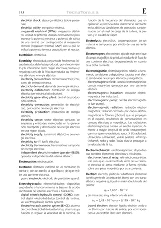 145                                                                                                              E
 electrical shock: descarga eléctrica (sobre perso-        función de la frecuencia del alternador, que en
 nas).                                                     operación a potencia debe mantenerse constante
 electrical utility: compañía eléctrica.                   en las distintas condiciones de operación, caracte-
 megawatt electrical (MWe): megavatio eléctri-             rizadas por el nivel de carga de la turbina, la pre-
 co; unidad de potencia utilizada normalmente para         sión y el caudal de vapor.
 expresar la potencia eléctrica o potencia de salida
                                                          Electrolysis: electrolisis; descomposición de un
 de una central, por contraposición al megavatio
                                                          material o compuesto por efecto de una corriente
 térmico (megawatt thermal, MWt) con la que se
                                                          eléctrica.
 indica la potencia térmica producida en el reactor.
Electrician: electricista.                                Electromagnet: electroimán; tipo de imán en el que
                                                          el campo magnético se produce mediante el flujo de
Electricity: electricidad; conjunto de fenómenos físi-    una corriente eléctrica, desapareciendo en cuanto
cos derivados del efecto producido por el movimien-       cesa dicha corriente.
to y la interacción entre cargas eléctricas positivas y
negativas; rama de la física que estudia los fenóme-      Electromagnetic: electromagnético; relativo a fenó-
nos eléctricos; energía eléctrica.                        menos, condiciones o dispositivos basados en el efec-
  electricity consumption: consumo eléctrico; con-        to combinado de campos eléctricos y magnéticos.
  sumo de energía eléctrica.                                electromagnetic field: campo electromagnético;
  electricity demand: demanda de energía eléctrica.         campo magnético generado por una corriente
  electricity distribution: distribución de energía         eléctrica.
  eléctrica (ver electrical distribution).                  electromagnetic induction: inducción electro-
  electricity generating plant: central de produc-          magnética (ver induction).
  ción eléctrica.                                           electromagnetic pump: bomba electromagnéti-
  electricity generation: generación de electrici-          ca (ver pump).
  dad; producción de energía eléctrica.                     electromagnetic radiation: radiación electro-
  electricity production: producción de energía             magnética; radiación formada por ondas electro-
  eléctrica.                                                magnéticas o fotones (photon) que se propagan
  electricity sector: sector eléctrico; conjunto de         en el espacio, resultantes de perturbaciones en
  empresas y entidades involucradas en la genera-           campos eléctricos o magnéticos. Las radiaciones
  ción, transporte y distribución de energía eléctrica      electromagnéticas cubren un amplio espectro, de
  en una región o país.                                     menor a mayor longitud de onda (wavelength):
  electricity supply: suministro eléctrico o de ener-       gamma (gamma-radiation), rayos X (X-radiation),
  gía eléctrica.                                            ultravioleta (ultraviolet), visible (visible), infrarrojo
  electricity tariff: tarifa eléctrica.                     (infrared), radio y radar. Todas ellas se propagan a
  electricity transmission: transmisión o transporte        la velocidad de la luz.
  de energía eléctrica.                                   Electromechanical: electromagnético; dispositivo
  independent electricity system operator (IESO):         que combina elementos eléctricos y mecánicos.
  operador independiente del sistema eléctrico.            electromechanical relay: relé electromagnético;
Electrocution: electrocución.                              relé en la que un elemento de corte de la corrien-
                                                           te eléctrica se activa mediante la fuerza ejercida
Electrode: electrodo; extremo de un conductor en
                                                           sobre una pieza magnética por otra corriente.
contacto con un medio, al que lleva o del que reci-
be una corriente eléctrica.                               Electron: electrón; partícula subatómica elemental
 guard electrode: electrodo de guarda (ver guard).        constituyente de la corteza del átomo con una carga
                                                          eléctrica negativa (qe) igual en valor absoluto a la del
Electrohydraulic: electrohidráulico; dispositivo          protón:
cuyo diseño o funcionamiento se basa en la acción
combinada de sistemas eléctricos e hidráulicos.                            qe = 1,602 . 10-19 C
 digital electric-hydraulic control (DEHC): con-          y de masa (me) muy inferior a la de este:
 trol digital electro-hidráulico (control de turbina;
                                                                me = 5,49 . 10-4 uma = 9,119 . 10-31 kg
 ver electrohydraulic control system).
 electrohydraulic control system (EHCS): sistema           bound electron: electrón ligado; electrón unido a
 de control electrohidráulico (turbina); sistema cuya      un átomo por fuerzas de enlace, por contraposi-
 función es regular la velocidad de la turbina, en         ción a un electrón libre (free electrón).
 