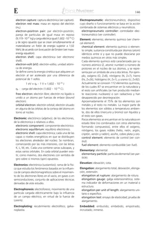 E                                                                                                              146

 electron capture: captura electrónica (ver capture).           Electropneumatic: electroneumático; dispositivo
 electron rest mass: masa en reposo del electrón                cuyo diseño o funcionamiento se basa en la acción
 (me).                                                          combinada de sistemas eléctricos y neumáticos.
 electron-positron pair: par electrón-positrón;                  electropneumatic controller: controlador elec-
 pareja de partículas de igual masa en reposo                    troneumático (ver controller).
 (9,119 . 10-31 kg) y carga eléctrica igual (1,602 . 10-19 C)   Element: elemento; elemento químico (ver chemi-
 y de signo opuesto que se crean simultáneamente al             cal element).
 materializarse un fotón de energía superior a 1,02              chemical element: elemento químico o elemen-
 MeV, de acuerdo con la ecuación de Einstein (ver mass-          to simple; sustancia constituida por átomos (atom)
 energy equation).                                               idénticos entre sí y que no puede disociarse por
 electron shell: capa electrónica (ver electronic                medios químicos en otros más simples.
 shell).                                                         Cada elemento químico está caracterizado por su
 electron-volt (eV): electrón-voltio; unidad atómi-              número atómico (Z, atomic number) o número de
 ca de energía.                                                  protones en el núcleo de sus átomos, y se repre-
 Se define como la energía cinética que adquiere un              senta por un símbolo de una o dos letras. Por ejem-
 electrón al ser acelerado por una diferencia de                 plo, oxígeno (O, Z=8), nitrógeno (N, Z=7), hierro
 potencial de 1 voltio.                                          (Fe, Z=26), hidrógeno (H, Z=1), y uranio (U, Z=92).
           1 eV = qe . 1 V = 1,602 . 10-19 J                     Actualmente se conocen 112 elementos químicos,
                                                                 de los cuales 87 se encuentran en la naturaleza y
 qe : carga del electrón (1,602 . 10-19 C).
                                                                 el resto son artificiales (se han producido median-
 free electron: electrón libre; electrón no ligado o             te reacciones nucleares) o son radiactivos y han
 unido a un átomo por fuerzas de enlace (bound                   desaparecido por desintegración.
 electron).                                                      Aproximadamente el 75% de los elementos son
 orbital electron: electrón orbital; electrón situado            metales y el resto no metales. La mayor parte de
 en alguna de las órbitas de la corteza del átomo en             los elementos son sólidos a temperatura ambien-
 torno al núcleo.                                                te, dos de ellos (mercurio y bromo) son líquidos y
                                                                 el resto son gases.
Electronic: electrónico (adjetivo); de los electrones,           Pocos elementos se encuentran en la naturaleza en
de la eléctronica o relativos a ellos.                           estado libre (no combinados con otros elementos
 electronic component: componente electrónico.                   formando compuestos), entre ellos el oxígeno,
 electronic equilibrium: equilibrio electrónico.                 nitrógeno, los gases nobles (helio, neón, argón,
 electronic shell: capa electrónica; cada una de las             criptón, xenón y radón), azufre, cobre plata y oro.
 capas o niveles energéticos en que se distribuyen               control element: elemento de control (ver con-
 los electrones alrededor del núcleo. Se nombran,                trol).
 comenzando por las más interiores, con las letras               fuel element: elemento combustible (ver fuel).
 K, L, M, etc. Cada una contiene varias subcapas, y
 estas varios orbitales. En cada orbital pueden exis-           Elementary: elemental.
 tir, como máximo, dos electrones con sentidos de                elementary particle: partícula elemental (ver par-
 giro sobre sí mismos (spin) opuestos.                           ticle).
                                                                Elevation: elevación; cota.
Electronics: electrónica (sustantivo); rama de la físi-
ca que estudia los fenómenos basados en la influen-             Elongation: alargamiento total, desviación, elonga-
cia de campos electromagnéticos sobre el movimien-              ción, extensión.
to de los electrones libres en el vacío, en gases o en            elongation at rupture: alargamiento de rotura.
semiconductores; conjunto de aplicaciones técnicas                elongation gauge: galga extensiométrica; siste-
derivadas de este estudio.                                        ma indicador de deformaciones en un material o
                                                                  estructura.
Electrophoresis: electroforesis; movimiento de una                elongation per unit of length: alargamiento uni-
partícula cargada eléctricamente bajo la influencia               tario o específico.
de un campo eléctrico, en virtud de la fuerza de                  elongation test: ensayo de elasticidad; prueba de
Lorentz.                                                          alargamiento.
Electroplating: recubrimiento electrolítico; galva-             Embedded: embutido; embebido; empotrado;
noplastia.                                                      incrustado; inmerso.
 