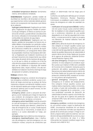147                                                                                                              E
 embedded temperature detector: termómetro                  indican un determinado nivel de riesgo para el
 interno; termo-detector embebido.                          público.
                                                            Conforme a la clasificación definida por la Comisión
Embrittlement: fragilización; pérdida notable de
                                                            Reguladora Americana (Nuclear Regulatory
ductilidad (ver ductility) o de tenacidad a la fractura
                                                            Commission), se establecen cuatro niveles o condi-
que experimentan ciertos materiales debido general-
                                                            ciones de emergencia en orden de severidad cre-
mente a la incorporación de impurezas o por efecto
                                                            ciente:
de la radiación.
 hydrogen embrittlement: fragilización por hidró-           – notification of unusual event (NOUE): notifica-
 geno; fragilización de algunos metales en presen-             ción de suceso inusual; suceso anormal notifica-
 cia de gas hidrógeno. El efecto se acentúa en pre-            ble. Se engloban en esta categoría aquellos suce-
 sencia de corrosión, y puede afectar a las aleaciones         sos o condiciones indicativos de una posible
 de circonio utilizadas en el envainado de las varillas        degradación en el nivel de seguridad de la insta-
 combustibles de reactores de agua ligera.                     lación, a consecuencia de los cuales no se espera
 irradiaton embrittlement: fragilización por irra-             una liberación de material radiactivo fuera del
 diación; pérdida de tenaciadad a la fractura de un            emplazamiento.
 sólido debido al bombardeo con partículas nuclea-          – alert: alerta; alerta de situación de emergencia. En
 res, que provoca el desplazamiento de los núcleos             esta categoría se incluyen aquellos sucesos que
 de la estructura cristalina de su posición de equili-         implican una degradación significativa, potencial
 brio termodinámico y el consiguiente efecto sobre             o real, del nivel de seguridad de la instalación, que-
 las propiedades mecánicas macroscópicas del mate-             dando las posibles liberaciones de radiactividad al
 rial. La fragilización por irradiación neutrónica es el       exterior dentro de los límites fijados por las guías
 principal mecanismo de envejecimiento que afecta              de la agencia de protección ambiental (Environ-
 a las vasijas de presión de los reactores de agua lige-       mental Protection Agency, EPA).
 ra, en las que su efecto se combina con el de los          – site area emergency: emergencia en el empla-
 ciclos térmicos propios de la explotación y se ve afec-       zamiento. En esta categoría se consideran aque-
 tado por las soldaduras e impurezas del material              llos sucesos que implican el fallo real o probable
 (típicamente cobre, níquel y fósforo). Una alta sen-          de funciones de la instalación necesarias para la
 sibilidad a la irradiación neutrónica restringe el rango      protección del público, quedando las posibles
 de operación en presión y temperatura.                        liberaciones de radiactividad al exterior dentro de
                                                               los límites fijados por las guías de la agencia de
Embryo: embrión; feto.                                         protección ambiental (EPA), excepto en el entor-
Emergency: emergencia; condición de emergencia                 no más próximo del emplazamiento.
(ver emergency condition); accidente, suceso o con-         – general emergency: emergencia general;
dición de riesgo anormal que se produce de forma               emergencia en el exterior del emplazamiento.
imprevista y requiere normalmente medidas o accio-             Esta categoría incluye aquellos sucesos que
nes de respuesta rápidas para mitigar el riesgo o con-         implican daños importantes, reales o inminentes,
secuencias adversas para la salud humana, los bie-             al núcleo o fusión del combustible con posible
nes o el medio ambiente.                                       pérdida de integridad de la contención, y con
  emergency action: acción o actuación de emer-                una posibilidad razonable de liberación de
  gencia; acción realizada para mitigar el impacto de          radiactividad al exterior superior a los límites fija-
  una condición de emergencia sobre la salud o                 dos por las guías de la agencia de protección
  seguridad humana, los bienes o el entorno.                   ambiental (EPA) fuera del entorno próximo del
  emergency action level (EAL): nivel de actuación             emplazamiento.
  en caso de emergencia; criterio específico y prede-       emergency condition: condición de emergencia;
  terminado utilizado para detectar y determinar la         en una central nuclear y según la clasificación de
  clase de emergencia de un suceso. Puede basarse           ASME, circunstancias resultantes de una desvia-
  en la lectura de un instrumento, el estado de un          ción de las condiciones normales que requieren la
  sistema o un suceso observable (un fuego, por             parada de la central para corregir o mitigar la con-
  ejemplo).                                                 dición y reparar daños sobre los sistemas. Son con-
  emergency bus: barra (eléctrica) de emergencia.           diciones de baja probabilidad de ocurrencia y equi-
  emergency class/classification: clase / clasifica-        valen a los transitorios de clase 3 o fallos
  ción de emergencia; nivel de emergencia; en una           infrecuentes (ver transient condition) según la cla-
  instalación nuclear, conjunto de condiciones que          sificación de la ANSI N 18.2.
 