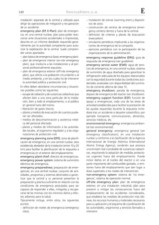 149                                                                                                         E
 instalación separada de la central y utilizada para      – instalación de sirenas (warning siren) y dispositi-
 dirigir las operaciones de mitigación y recuperación       vos de aviso.
 de un accidente.                                         – construcción de centros de emergencia (emer-
 emergency plan (EP, E-Plan): plan de emergen-              gency centers) dentro y fuera de la central.
 cia; en una central nuclear, plan para poder reac-       – definición de criterios y planes de evacuación
 cionar ante situaciones accidentales o imprevistas,        (evacuation).
 descrito en un informe detallado requerido gene-         – simulacros periódicos implicando a las organiza-
 ralmente por la autoridad competente para auto-            ciones de emergencia de la compañía.
 rizar la explotación de la central. Suele compren-       – ejercicios periódicos con la participación de las
 der varios apartados:                                      organizaciones de la administración.
 – plan básico de emergencia (basic emergency plan).      emergency response guideline (ERG): guía de
 – plan de emergencia interior (on-site emergency         respuesta de emergencia (ver guideline).
    plan), que involucra a las instalaciones y al per-    emergency service water (ESW): agua de servi-
    sonal profesionalmente expuesto.                      cios de emergencia; en una central nuclear, sistema
 – plan de emergencia exterior (off-site emergency        de suministro de agua diseñado para garantizar la
    plan), que afecta a la población circundante o al     refrigeración adecuada de los equipos relacionados
    medio ambiente, y en los cuales ha de intervenir      con la seguridad durante todas las condiciones acci-
    la autoridad pública y protección civil.              dentales analizadas con disponibilidad del suminis-
 En ellos deben abordarse circunstancias y situacio-      tro de corriente alterna de clase 1E.
 nes posibles como las siguientes:                        emergency shutdown: parada de emergencia;
 – escape de radiación y de sustancias radiactivas que    disparo de emergencia del reactor (ver shutdown).
    afecten bien a una zona particular de la instala-     emergency support function (ESF): función de
    ción, bien a todo el emplazamiento, o al público      apoyo a emergencias; cada una de las áreas de
    en general fuera del mismo.                           actividad establecidas para facilitar la prestación de
 – liberación de gases tóxicos.                           las ayudas requeridas durante la respuesta inme-
 – planes y medios de evacuación de cuantos pudie-        diata tras un accidente o desastre catastrófico, por
    ran ser afectados.                                    ejemplo transporte, comunicaciones, alimentos,
 – medios de descontaminación y asistencia médi-          servicios médicos, etc.
    ca del personal afectado.                             environmental emergency: emergencia ambien-
 – planes y medios de información a las autorida-         tal (ver environmental).
    des locales, al organismo regulador y a las orga-     general emergency: emergencia general (ver
    nizaciones de protección civil.                       emergency classification); en una instalación
 emergency planning zone (EPZ): zona de planifi-          nuclear y conforme a la clasificación de la Agencia
 cación de emergencia; en una central nuclear, área       Internacional de Energía Atómica (International
 establecida alrededor de la instalación (entre 10 y 20   Atomic Energy Agency), condición que provoca
 km) para facilitar la planificación de la respuesta a    una emisión real o probable de sustancias radiacti-
 emergencias en el exterior del emplazamiento.            vas, requiriendo la adopción de medidas protecto-
 emergency plant chief: director de emergencias.          ras urgentes fuera del emplazamiento. Puede
 emergency power system: sistema de suministro            incluir daños en el núcleo del reactor o en una
 eléctrico de emergencia.                                 parte importante del combustible gastado, o emi-
 emergency preparedness: preparación de emer-             siones fuera del emplazamiento que dan lugar a
 gencias; en una central nuclear, conjunto de acti-       dosis superiores a los niveles de intervención.
 vidades, programas y sistemas destinados a garan-        non-emergency system: sistema de ‘no emer-
 tizar que la central y su personal presentan la          gencia’; sistema de operación normal.
 preparación y práctica suficiente en relación con las    off-site emergency plan: plan de emergencia
 condiciones de emergencia postuladas para ser            exterior; en una instalación industrial, plan para
 capaces de responder a ellas, mitigarlas y recupe-       prevenir o mitigar las consecuencias fuera del
 rarse de las mismas con los mínimos daños y efec-        emplazamiento de los accidentes considerados,
 tos adversos para la salud.                              que establece las medidas de protección más idó-
 Típicamente incluye, entre otros, los siguientes         neas, los recursos humanos y materiales necesarios
 puntos:                                                  para su aplicación y el esquema de coordinación de
 – definición de niveles de emergencia (emergency         las autoridades, organismos y servicios llamados a
    class).                                               intervenir.
 