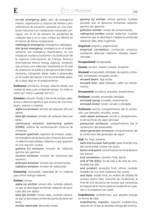 E                                                                                                          150

 on-site emergency plan: plan de emergencia                gamma (␥) emitter: emisor gamma; nucleido
 interior; organización y conjunto de medios y pro-        excitado que se desexcita emitiendo radiación
 cedimientos de actuación, previstos en una insta-         gamma (ver gamma).
 lación industrial o en instalaciones industriales con-    pollution emitter: emisor de contaminantes.
 tiguas, con el fin de prevenir los accidentes de          radioactive emitter: emisor radiactivo; nucleido
 cualquier tipo y, en su caso, mitigar sus efectos en      radiactivo que se desintegra o desexcita emitiendo
 el interior de dichas instalaciones.                      radiación (alfa, beta o gamma).
 radiological emergency: emergencia radiológica.          Empirical: empírico; experimental.
 site (area) emergency: emergencia en el empla-            empirical correlation: correlación empírica;
 zamiento (ver emergency classification); en una           correlación obtenida mediante métodos experi-
 instalación nuclear y conforme a la clasificación de      mentales.
 la Agencia Internacional de Energía Atómica
 (International Atomic Energy Agency), condición          Encapsulated: encapsulado.
 que provoca una reducción importante en el nivel         Encase: recubrir; revestir; encajar; empotrar.
 de protección al público o del personal del empla-
 zamiento, incluyendo daños reales o potenciales          Encased: encapsulado; blindado; recubierto; embu-
 en el núcleo del reactor o en el combustible gasta-      tido; empotrado; encajado; oculto.
 do o dosis altas en el emplazamiento.                      encased beam: viga oculta.
                                                            encased wire: cable revestido; cable con revesti-
Emittance: emitancia; energía radiante desde una            miento.
unidad de área y por unidad de tiempo. Se mide en
                                                          Encasement: envoltura; envuelta; revestimiento.
vatios por metro cuadrado (W / m2).
                                                          Enclosed: cerrado; encerrado; blindado.
Emission: emisión; fluido o forma de energía radio-
                                                           enclosed casing: envuelta; revestimiento.
activa o electromagnética que emana de una insta-
                                                           enclosed motor: motor cerrado o blindado.
lación, sistema o material.
  alpha (␣) emission: emisión de radiación alfa (ver      Enclosure: recinto; compartimiento (de la conten-
  alpha).                                                 ción, por ejemplo); envuelta; anexo.
  beta (␤) emission: emisión de radiación beta (ver         main steam enclosure: recinto o compartimien-
  beta).                                                    to de las líneas de vapor principal.
  continuous emission monitoring system                     pressurizer enclosure: compartimiento (de la
  (CEMS): sistema de monitorización continua de             contención) del presionador.
  emisiones.                                                steam generator enclosure: compartimiento (de
  emission spectrum: espectro de emisión; espec-            la contención) del generador de vapor.
  tro energético de las partículas o fotones que emite
                                                          End: fin; final; extremo.
  un determinado isótopo radiactivo o que aparecen
                                                           back end (nuclear fuel cycle): parte final del ciclo
  en una reacción nuclear.
                                                           del combustible nuclear (ver back).
  gamma (␥) emission: emisión de radiación
                                                           boron end-point: concentración terminal de boro
  gamma (ver gamma).
                                                           (ver boron).
  neutron emission: emisión de neutrones (ver
                                                           end connection: conexión final; borne.
  neutron).
                                                           end of life (EOL): fin de vida o de ciclo de com-
  pollutant emission: emisión de contaminantes.
                                                           bustible (ver life).
  radiation emission: emisión de radiaciones.
                                                           end product: producto final; último nucleido
Emissivity: emisividad; capacidad de un material           (estable) de una serie radiactiva (ver series).
para emitir energía radiante.                              end state: estado final; en análisis de árboles de
                                                           sucesos (event tree), conjunto de condiciones al
Emitter: emisor.
                                                           final de una secuencia de sucesos que caracteriza
 alpha (␣) emitter: emisor alfa; nucleido radiacti-
                                                           el impacto de la misma sobre la instalación en cues-
 vo que se desintegra emitiendo radiación de partí-
                                                           tión o el ambiente (ver state).
 culas alfa (ver alpha).
 beta (␤) emitter: emisor beta; nucleido radiacti-        Endothermic: endotérmico; que absorbe energía
 vo que se desintegra emitiendo partículas beta (ver      en forma de calor.
 beta).                                                    endothermic reaction: reacción endotérmica;
 emitter electrode: electrodo emisor.                      reacción en la que se absorbe energía del entorno.
 
