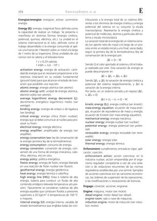 151                                                                                                       E
Energize/energise: energizar; activar; suministrar       tribuciones a la energía total de un sistema dife-
energía.                                                 rentes a los términos de energía cinética y energía
                                                         potencial del sistema en su conjunto (a escala
Energy (E): energía; magnitud física definida como
                                                         macroscópica). Representa la energía cinética y
la capacidad de realizar un trabajo. Se presenta o
                                                         potencial de moléculas, átomos y partículas del sis-
manifiesta en distintas formas (energía cinética,
                                                         tema a escala microscópica.
potencial, química, eléctrica, etc.). La unidad en el
                                                         La variación total de la energía de un sistema cerra-
sistema internacional es el Julio, definido como el
                                                         do (sin aporte neto de masa) a lo largo de un pro-
trabajo desarrollado o la energía consumida al apli-
                                                         ceso entre un estado inicial y uno final, viene dado,
car una fuerza de 1 Newton sobre un móvil a lo largo
                                                         según la primera ley de la termodinámica (ley de
de 1 metro de su trayectoria. Otras unidades de uso
                                                         conservación de la energía) por:
común son la caloría y el kilovatio-hora:
                                                                            ⌬E = Q – W
               1 J = 0,24 calorías
               1 kWh = 3,6 . 106 J                       Siendo Q el calor aportado al sistema y W el traba-
                                                         jo realizado por este. Esta variación de energía se
 activation energy: energía de activación; canti-
                                                         puede descomponer en:
 dad de energía que es necesario proporcionar a los
 reactivos (reactant) en su estado fundamental                         ⌬E = ⌬EC + ⌬EP + ⌬U
 (ground state) para que alcancen el estado de tran-     Siendo ⌬EC y ⌬EP la variación de energía cinética y
 sición que posibilite una reacción.                     potencial del sistema respectivamente, y ⌬U la
 atomic energy: energía atómica (ver atomic).            variación de la energía interna.
 atomic energy unit: unidad de energía atómica,          Por tanto, en un sistema cerrado y en reposo (⌬EC
 electron-voltio (ver atomic).                           = ⌬EP = 0):
 average logarithmic energy decrement (␨):                             ⌬U = U2 – U1 = Q – W
 decremento energético logarítmico medio (ver
 average).                                               kinetic energy (Ek): energía cinética (ver kinetic).
 binding energy: energía de enlace o de ligadura         mass-energy equation: ecuación de masa-ener-
 (ver binding).                                          gía; ecuación de equivalencia de masa y energía;
 critical energy: energía crítica (fisión nuclear);      ecuación de Einstein (ver mass-energy equation).
 energía que se debe comunicar al núcleo para pro-       mechanical energy: energía mecánica.
 vocar su fisión.                                        nuclear energy: energía nuclear (ver nuclear).
 electrical energy: energía eléctrica.                   potential energy: energía potencial (ver poten-
 energy amplifier: amplificador de energía (ver          tial).
 amplifier).                                             renewable energy: energía renovable (ver rene-
 energy conservation law: ley de conservación de         wable).
 la energía (primera ley de la termodinámica).           solar energy: energía solar.
 energy consumption: consumo de energía.                 thermal energy: energía térmica.
 energy conversion: conversión de energía; con-         Enforcement: cumplimiento; entrada en vigor; apli-
 versión de una forma de energía (mecánica, calo-       cación; coacción.
 rífica, eléctrica, etc) en otra.                        enforcement action: acción coercitiva; en la
 energy policy: política energética.                     industria nuclear, acción emprendida por el orga-
 fission energy: energía de fisión; energía liberada     nismo regulador competente a raíz de una viola-
 en una reacción de fisión nuclear (ver fission).        ción o de violaciones recurrentes de las normas
 geothermal energy: energía geotérmica.                  reguladoras establecidas por una central. Ejemplos
 heat energy: energía térmica o calorífica.              de acciones coercitivas son las sanciones económi-
 high energy line (HEL): línea o tubería de alta         cas, las órdenes de suspensión de las operaciones,
 energía; tubería para conducir un fluido de alto        o las modificaciones o revocaciones de licencias.
 contenido entálpico (elevada temperatura y/o pre-
                                                        Engage: conectar; accionar; engranar.
 sión). Típicamente se consideran tuberías de alta
 energía aquellas que conducen fluidos a presiones      Engine: máquina; motor (ver motor).
 superiores a 20 kg/cm2 ó temperaturas de 100 ºC         diesel engine: motor diésel (ver diesel).
 o mayores.                                              engine room: sala o nave de máquinas.
 internal energy (U): energía interna; variable de       induction engine: motor de inducción (ver induc-
 estado termodinámica que engloba todas las con-         tion motor).
 