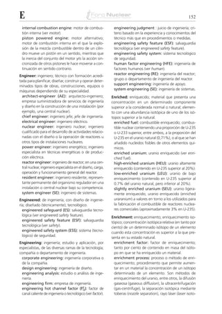 E                                                                                                               152

 internal combustion engine: motor de combus-                  engineering judgment : juicio de ingeniería; cri-
 tión interna (ver motor).                                     terio basado en la experiencia y conocimientos del
 piston powered engine: motor alternativo;                     técnico más que en procedimientos o medidas.
 motor de combustión interna en el que la explo-               engineering safety feature (ESF): salvaguardia
 sión de la mezcla combustible dentro de un cilin-             tecnológica (ver engineered safety feature).
 dro mueve un pistón en un sentido, mientras que               engineering safety system: sistema tecnológico
 la inercia del conjunto del motor y/o la acción sin-          de seguridad.
 cronizada de otros pistones le hace moverse a con-            human factor engineering (HFE): ingeniería de
 tinuación en sentido contrario.                               factores humanos (ver human).
                                                               reactor engineering (RE): ingeniería del reactor;
Engineer: ingeniero; técnico con formación acredi-
                                                               grupo o departamento de ingeniería del reactor.
tada para planificar, diseñar, construir y operar deter-
                                                               support engineering: ingeniería de apoyo.
minados tipos de obras, construcciones, equipos o
                                                               system engineering (SE): ingeniería de sistemas.
máquinas dependiendo de su especialidad.
  architect-engineer (AE): arquitecto-ingeniero;              Enriched: enriquecido; material que presenta una
  empresa suministradora de servicios de ingeniería           concentración en un determinado componente
  y diseño en la construcción de una instalación (por         superior a la considerada normal o natural; elemen-
  ejemplo, una central nuclear).                              to con una abundancia isotópica de uno de los isó-
  chief engineer: ingeniero jefe; jefe de ingeniería.         topos superior a la natural.
  electrical engineer: ingeniero eléctrico.                     enriched fuel: combustible enriquecido; combus-
  nuclear engineer: ingeniero nuclear; ingeniero                tible nuclear conteniendo una proporción de U-235
  cualificado para el desarrollo de actividades relacio-        o U-233 superior, entre ambos, a la proporción del
  nadas con el diseño o la operación de reactores u             U-235 en el uranio natural (0,71%), o al que se han
  otros tipos de instalaciones nucleares.                       añadido nucleidos fisibles de otros elementos quí-
  power engineer: ingeniero energético; ingeniero               micos.
  especialista en técnicas energéticas o de produc-             enriched uranium: uranio enriquecido (ver enri-
  ción eléctrica.                                               ched fuel).
  reactor engineer: ingeniero de reactor; en una cen-           high-enriched uranium (HEU): uranio altamente
  tral nuclear, ingeniero especialista en el diseño, carga,     enriquecido (contenido en U-235 superior al 20%).
  operación y funcionamiento general del reactor.               low-enriched uranium (LEU): uranio de bajo
  resident engineer: ingeniero residente; represen-             enriquecimiento (contenido en U-235 superior al
  tante permanente del organismo regulador en una               0.7% del uranio natural, pero inferior al 20%).
  instalación o central nuclear bajo su competencia.            slightly enriched uranium (SEU): uranio ligera-
  system engineer (SE): ingeniero de sistemas.                  mente enriquecido; uranio enriquecido (enriched
Engineered: de ingeniería; con diseño de ingenie-               uraranium) a valores en torno a los utilizados para
ría; diseñado (técnicamente); tecnológico.                      la fabricación el combustible de reactores nuclea-
  engineered safeguard (ES): salvaguardia tecno-                res comerciales (aproximadamente 3% en U-235).
  lógica (ver engineered safety feature).                     Enrichment: enriquecimiento; enriquecimiento iso-
  engineered safety feature (ESF): salvaguardia               tópico; concentración isotópica relativa (en tanto por
  tecnológica (ver safety).                                   ciento) de un determinado isótopo de un elemento
  engineered safety system (ESS): sistema (tecno-
                                                              cuando esta concentración es superior a la que pre-
  lógico) de seguridad.
                                                              senta en su estado natural.
Engineering: ingeniería; estudio y aplicación, por              enrichment factor: factor de enriquecimiento;
especialistas, de las diversas ramas de la tecnología;          tanto por ciento de contenido en masa del isóto-
compañía o departamento de ingeniería.                          po en que se ha enriquecido un material.
 corporate engineering: ingeniería corporativa o                enrichment process: proceso o método de enri-
 de la compañía.                                                quecimiento; procedimiento que permite aumen-
 design engineering: ingeniería de diseño.                      tar en un material la concentración de un isótopo
 engineering analysis: estudio o análisis de inge-              determinado de un elemento. Son métodos de
 niería.                                                        enriquecimiento del uranio, entre otros, la difusión
 engineering firm: empresa de ingeniería.                       gaseosa (gaseous diffusion), la ultracentrifugación
 engineering hot channel factor (FE ): factor de
                                          Q                     (gas-centrifuge), la separación isotópica mediante
 canal caliente de ingeniería o tecnológico (ver factor).       toberas (nozzle separation), rayo láser (laser isoto-
 