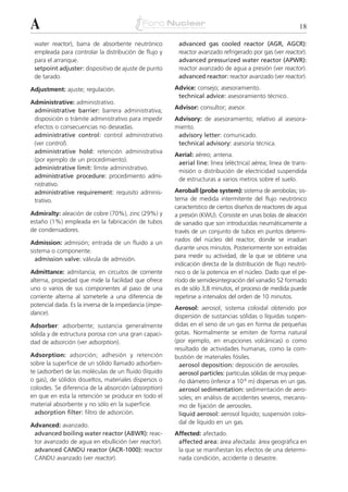 A                                                                                                         18

 water reactor), barra de absorbente neutrónico          advanced gas cooled reactor (AGR, AGCR):
 empleada para controlar la distribución de flujo y      reactor avanzado refrigerado por gas (ver reactor).
 para el arranque.                                       advanced pressurized water reactor (APWR):
 setpoint adjuster: dispositivo de ajuste de punto       reactor avanzado de agua a presión (ver reactor).
 de tarado.                                              advanced reactor: reactor avanzado (ver reactor).

Adjustment: ajuste; regulación.                         Advice: consejo; asesoramiento.
                                                         technical advice: asesoramiento técnico.
Administrative: administrativo.
                                                        Advisor: consultor; asesor.
 administrative barrier: barrera administrativa;
 disposición o trámite administrativo para impedir      Advisory: de asesoramiento; relativo al asesora-
 efectos o consecuencias no deseadas.                   miento.
 administrative control: control administrativo          advisory letter: comunicado.
 (ver control).                                          technical advisory: asesoría técnica.
 administrative hold: retención administrativa
                                                        Aerial: aéreo; antena.
 (por ejemplo de un procedimiento).
                                                         aerial line: línea (eléctrica) aérea; línea de trans-
 administrative limit: límite administrativo.
                                                         misión o distribución de electricidad suspendida
 administrative procedure: procedimiento admi-
                                                         de estructuras a varios metros sobre el suelo.
 nistrativo.
 administrative requirement: requisito adminis-         Aeroball (probe system): sistema de aerobolas; sis-
 trativo.                                               tema de medida intermitente del flujo neutrónico
                                                        característico de ciertos diseños de reactores de agua
Admiralty: aleación de cobre (70%), zinc (29%) y        a presión (KWU). Consiste en unas bolas de aleación
estaño (1%) empleada en la fabricación de tubos         de vanadio que son introducidas neumáticamente a
de condensadores.                                       través de un conjunto de tubos en puntos determi-
                                                        nados del núcleo del reactor, donde se irradian
Admission: admisión; entrada de un fluido a un
                                                        durante unos minutos. Posteriormente son extraídas
sistema o componente.
                                                        para medir su actividad, de la que se obtiene una
  admission valve: válvula de admisión.
                                                        indicación directa de la distribución de flujo neutró-
Admittance: admitancia; en circuitos de corriente       nico o de la potencia en el núcleo. Dado que el pe-
alterna, propiedad que mide la facilidad que ofrece     ríodo de semidesintegración del vanadio 52 formado
uno o varios de sus componentes al paso de una          es de sólo 3,8 minutos, el proceso de medida puede
corriente alterna al someterle a una diferencia de      repetirse a intervalos del orden de 10 minutos.
potencial dada. Es la inversa de la impedancia (impe-
                                                        Aerosol: aerosol; sistema coloidal obtenido por
dance).
                                                        dispersión de sustancias sólidas o líquidas suspen-
Adsorber: adsorbente; sustancia generalmente            didas en el seno de un gas en forma de pequeñas
sólida y de estructura porosa con una gran capaci-      gotas. Normalmente se emiten de forma natural
dad de adsorción (ver adsorption).                      (por ejemplo, en erupciones volcánicas) o como
                                                        resultado de actividades humanas, como la com-
Adsorption: adsorción; adhesión y retención             bustión de materiales fósiles.
sobre la superficie de un sólido llamado adsorben-        aerosol deposition: deposición de aerosoles.
te (adsorber) de las moléculas de un fluido (líquido      aerosol particles: partículas sólidas de muy peque-
o gas), de sólidos disueltos, materiales dispersos o      ño diámetro (inferior a 10-6 m) dispersas en un gas.
coloides. Se diferencia de la absorción (absorption)      aerosol sedimentation: sedimentación de aero-
en que en esta la retención se produce en todo el         soles; en análisis de accidentes severos, mecanis-
material absorbente y no sólo en la superficie.           mo de fijación de aerosoles.
  adsorption filter: filtro de adsorción.                 liquid aerosol: aerosol líquido; suspensión coloi-
                                                          dal de líquido en un gas.
Advanced: avanzado.
 advanced boiling water reactor (ABWR): reac-           Affected: afectado.
 tor avanzado de agua en ebullición (ver reactor).       affected area: área afectada: área geográfica en
 advanced CANDU reactor (ACR-1000): reactor              la que se manifiestan los efectos de una determi-
 CANDU avanzado (ver reactor).                           nada condición, accidente o desastre.
 