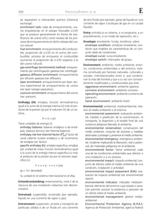 153                                                                                                          E
 pe separation) o intercambio químico (chemical          de otro fluido (por ejemplo, gotas de líquido en una
 exchange).                                              corriente de vapor o burbujas de gas en un caudal
 enrichment tails: colas de enriquecimiento; ura-        líquido).
 nio empobrecido en el isótopo fisionable U-235
                                                         Entry: entrada (a un sistema, a un programa, a un
 que se produce generalmente en forma de exa-
                                                         procedimiento, a un modo de operación, etc.).
 fluoruro de uranio (UF6) como residuo de los pro-
 cesos de enriquecimiento en dicho isótopo del ura-      Envelope: envolvente; funda; envoltura; sobre.
 nio natural.                                             envelope condition: condición envolvente; con-
 fuel enrichment: enriquecimiento del combusti-           dición que engloba las características de un con-
 ble; proporción de U-235 en el uranio del com-           junto dado de condiciones.
 bustible; proceso de enriquecer el combustible           envelope curve: curva envolvente.
 (aumentar la proporción de U-235 respecto a la           envelope switch: interruptor de grupo.
 del uranio natural).                                    Environment: ambiente; medio ambiente; entor-
 gas-centrifuge (enrichment) method: enriqueci-          no; condiciones ambientales o del entorno; siste-
 miento por centrifugación gaseosa (ver centrifuge).     ma constituido por factores naturales, culturales y
 gaseous diffusion enrichment: enriquecimiento           sociales, interrelacionados entre sí, que condicio-
 por difusión gaseosa (ver diffusion).                   nan la vida del hombre y que a su vez son constan-
 laser enrichment: enriquecimiento por láser; téc-       temente modificados y condicionados por éste.
 nica experimental de enriquecimiento de uranio            aggressive environment: ambiente agresivo.
 (ver laser isotope separation).                           corrosive environment: ambiente corrosivo.
 uranium enrichment: enriquecimiento del uranio            operating environment: ambiente o entorno de
 (ver uranium).                                            operación.
Enthalpy (H): entalpía; función termodinámica              harsh environment: ambiente hostil.
igual a la suma de la energía interna (U) más el pro-    Environmental: ambiental; medioambiental; rela-
ducto de la presión (p) por el volumen (V) de un sis-    tivo al medio ambiente o al entorno.
tema.                                                      environmental assessment: evaluación ambien-
                       H = U + pV                          tal; medida o predicción de la concentración, el
                                                           transporte, la dispersión y el estado final de una
Tiene unidades de energía (J).                             sustancia peligrosa liberada al ambiente.
  enthalpy balance: balance entálpico o de ental-          environmental conservation: conservación del
  pías; balance térmico (ver thermal balance).             medio ambiente; conjunto de acciones y medidas
  enthalpy rise hot channel factor (FN H): factor de
                                        ⌬                  destinadas a proteger y preservar el medio ambiente.
  canal caliente nuclear entálpico o de incremento         environmental emergency: emergencia ambien-
  de entalpía (ver factor).                                tal; incidente implicando la liberación, real o poten-
  specific enthalpy (h): entalpía específica; entalpía     cial, de materiales peligrosos en el ambiente.
  por unidad de masa; función termodinámica igual          environmental factor: factor ambiental; cada
  a la suma de la energía interna específica (u) más       una de las condiciones ambientales que afectan a
  el producto de la presión (p) por el volumen espe-       una instalación o a un proceso.
  cífico (v).                                              environmental impact: impacto ambiental; con-
               h = u + p . v = u + p/ ␳                    junto de efectos sobre el medio ambiente de una
                                                           condición, instalación o actividad.
 (␳ = 1/v: densidad)                                       environmental impact assessment (EIA): eva-
 Su unidad en el sistema internacional es el J/kg.         luación de impacto ambiental (ver environmental
                                                           report).
Entomb/entombing: enterramiento; nivel 2 de la             environmental indicator: indicador medioam-
clausura de una instalación radiactiva (ver decom-         biental; elemento del entorno cuyo estado o varia-
mission).                                                  ción permite conocer la existencia o previsión de
                                                           un efecto sobre el medio ambiente.
Entrained: suspendido; arrastrado (por ejemplo,
                                                           environmental management: gestión medio-
líquido en una corriente de vapor o gas).
                                                           ambiental.
Entrainment: suspensión; arrastre y transporte de          Environmental Protection Agency (E.P.A.):
partículas sólidas o de un fluido en una corriente         Agencia de Protección Ambiental; agencia federal
 