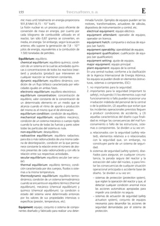 155                                                                                                       E
 mic mass unit) totalmente en energía proporciona       minada función. Ejemplos de equipos pueden ser los
 931,8 MeV (4,15 . 10-7 kwh).                           motores, transformadores, actuadores de válvulas,
 La fisión nuclear es un proceso poco eficiente de      dispositivos de instrumentación y control, etc.
 conversión de masa en energía, por cuanto por            electrical equipment: equipo eléctrico.
 cada kilogramo de combustible utilizado en el            equipment attendant: operador de equipos;
 reactor, tan sólo 0,87 gramos se convierten, en          operador sin licencia.
 media, en energía. Sin embargo, según la ecuación        equipment hatch: compuerta o esclusa de equi-
 anterior, ello supone la generación de 7,8 . 1013        pos (ver hatch).
 julios de energía, equivalentes a la combustión de       equipment operability: operabilidad de equipos.
 1.500 toneladas de petróleo.                             equipment qualification: cualificación de equi-
                                                          pos (ver qualification).
Equilibrium: equilibrio.
                                                          equipment setting: ajuste de equipos.
 chemical equilibrium: equilibrio químico; condi-
                                                          major equipment: equipo principal.
 ción de un sistema en la cual las actividades quími-
                                                          plant equipment: equipos de la central.
 cas o concentraciones de todos los reactivos (reac-
                                                          En una central nuclear, conforme a la clasificación
 tant) y productos (product) que intervienen en
                                                          de la Agencia Internacional de Energía Atómica,
 cualquier reacción se mantienen constantes.
                                                          los equipos se pueden dividir en elementos (estruc-
 dynamic equilibrium: equilibrio dinámico; con-
                                                          turas, sistemas o componentes, ESC):
 dición de un flujo bifásico caracterizada por velo-
 cidades iguales en ambas fases.                         1. no importantes para la seguridad.
 electronic equilibrium: equilibrio electrónico.         2. importantes para la seguridad (important to
 equilibrium concentration: concentración de                safety), incluyendo (1) los elementos cuyo mal
 equilibrio; valor constante de la concentración de         funcionamiento o fallo pueden ocasionar una
 un determinado elemento en un medio que se                 irradiación indebida del personal de la central
 alcanza cuando el ritmo de aporte o producción             o de la población, (2) aquellos que evitan que
 del mismo es el mismo que el de eliminación.               los incidentes operacionales previstos lleguen
 equilibrium condition: condición de equilibrio.            a producir condiciones de accidente, y (3)
 mechanical equilibrium: equilibrio mecánico;               aquellas características del diseño cuya finali-
 condición de un sistema mecánico o cuerpo rígido           dad es mitigar las consecuencias del mal fun-
 cuando la suma de todas las fuerzas y pares sobre          cionamiento o fallo de las estructuras, siste-
 todas las partículas del sistema es nula.                  mas o componentes. Se dividen a su vez en:
 non-equilibrium: desequilibrio.                            a. relacionados con la seguridad (safety rela-
 radioactive equilibrium: equilibrio radiactivo;               ted), elementos relativos a o relacionados
 para dos o más radionucleidos de una misma cade-              con la seguridad que, sin embargo, no
 na de desintegración, condición en la que perma-              constituyen parte de un sistema de seguri-
 nece constante la relación entre el número de áto-            dad.
 mos presentes de cada radionucleido y con ello la          b. sistemas de seguridad (safety system), dise-
 relación entre sus respectivas actividades.                   ñados para asegurar, en cualquier circuns-
 secular equilibrium: equilibrio secular (ver secu-            tancia, la parada segura del reactor y la
 lar).                                                         extracción del calor del núcleo, o para limi-
 thermal equilibrium: equilibrio térmico; condi-               tar las consecuencias de cualquier situación
 ción caracterizada por dos cuerpos, fluidos o siste-          operacional anticipada o accidente base de
 mas a la misma temperatura.                                   diseño. Se dividen a su vez en:
 thermodynamic equilibrium: equilibrio termo-
                                                              – sistemas de protección (protection system),
 dinámico; condición de un sistema termodinámico
                                                                que vigilan la operación del reactor y que, al
 cuando se encuentra en equilibrio térmico (thermal
                                                                detectar cualquier condición anormal inicia
 equilibrium), mecánico (chemical equilibrium) y
                                                                las acciones automáticas apropiadas para
 químico (chemical equilibrium). La condición o
                                                                impedir una condición no segura.
 estado del sistema viene determinado entonces
                                                              – sistemas de actuación de seguridad (safety
 por los valores de sus propiedades intensivas o
                                                                actuation system), conjunto de equipos
 específicas (presión, temperatura, etc).
                                                                necesarios para desarrollar las acciones de
Equipment: equipo; conjunto o sistema de compo-                 seguridad demandadas por el sistema de
nentes diseñado y fabricado para realizar una deter-            protección.
 
