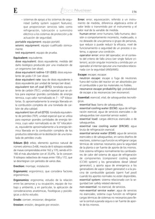 E                                                                                                          156

      – sistemas de apoyo a los sistemas de segu-       Error: error; equivocación; referido a un instru-
        ridad (safety system support features),         mento de medida, diferencia algebraica entre el
        que proporcionan servicios tales como           valor leído o transmitido por el instrumento y el
        refrigeración, lubricación o suministro         valor real de la variable de medida.
        eléctrico a los sistemas de protección y de      human error: error humano; fallo humano; deci-
        actuación de seguridad.                          sión o comportamiento incorrecto, inadecuado, o
 portable equipment: equipo portátil.                    no deseado de una persona o grupo de personas,
 seismic equipment: equipo cualificado sísmica-          que reduce o puede reducir la eficacia, nivel de
 mente.                                                  funcionamiento o seguridad de un proceso o sis-
 test equipment: equipo de prueba.                       tema, o agravar una condición.
                                                         operator error: error del operador; en el contex-
Equivalent: equivalente.                                 to del criterio de fallo único (ver single failure cri-
 dose equivalent: dosis equivalente; medida del          terion), acción singular incorrecta u omitida por un
 daño biológico producido por una irradiación de         operador al intentar ejecutar una maniobra relacio-
 un organismo (ver dose).                                nada con la seguridad (ANSI/ANS).
 dose equivalent iodine-131 (DEI): dosis equiva-
                                                        Escape: escape; escapar.
 lente de yodo-131 (ver dose).
                                                         neutron escape: escape o fuga de neutrones
 dose equivalent rate: tasa de dosis equivalente o
                                                         fuera del núcleo del reactor sin ser absorbidos por
 dosis equivalente por unidad de tiempo (ver dose).
                                                         el combustible o por los materiales no fisibles.
 equivalent ton of coal (ETC): tonelada equiva-
                                                         resonance escape probability (p): probabilidad
 lente de carbón (TEC); unidad especial que se uti-
                                                         de escape a las resonancias (ver resonance).
 liza para expresar grandes cantidades de energía
 térmica, cuyo valor normalizado es 7 . 106 kiloca-     Essential: esencial; vital; de salvaguardias tecnoló-
 lorías. Es aproximadamente la energía liberada en      gicas.
 la combustión completa de una tonelada de car-           essential bus: barra de salvaguardias.
 bón de alta calidad.                                     essential cooling water (ECW): agua de refrige-
 equivalent ton of oil (ETO): tonelada equivalen-         ración esencial; agua de servicios esenciales o de
 te de petróleo (TEP); unidad especial que se utiliza     salvaguardias (ver essential service water).
 para expresar grandes cantidades de energía tér-         essential load: cargas eléctricas esenciales o de
 mica, cuyo valor normalizado es de 107 kilocalorí-       salvaguardias.
 as, equivalente aproximadamente a la energía tér-        essential raw cooling water (ERCW): agua
 mica liberada en la combustión completa de los           bruta de refrigeración esencial.
 productos obtenidos en la destilación de una tone-       essential service water (ESW): agua de servicios
 lada de petróleo crudo.                                  esenciales o de salvaguardias; en varios diseños de
                                                          reactores, sistema cuya función es refrigerar cargas
Erbium (Er): erbio; elemento químico natural de           térmicas de sistemas necesarios para la seguridad
número atómico Z=68, mezcla de 6 isótopos estables        de la planta o ser fuente de aporte de los mismos.
de masas comprendidas entre 162 y 170, siendo el Er-      Este sistema refrigera normalmente los cambiado-
166 el más abundante con el 33,4%. Se le conocen          res de calor del sistema de agua de refrigeración
9 isótopos radiactivos de masas entre 158 y 172, que      de componentes (component cooling water
se desintegran con períodos de varios días.               (CCW) system) y los generadores diesel (diesel
Erection: montaje; instalación.                           generator), y aporta agua de emergencia a los
                                                          generadores de vapor (steam generator) o a la pis-
Ergonomic: ergonómico; que considera factores             cina de combustible gastado (spent fuel pool)
ergonómicos.                                              cuando los aportes normales no están disponibles.
Ergonomics: ergonomía; estudio de la relación             essential system: sistema relacionado con la se-
entre las personas y su ocupación, equipo de tra-         guridad (ver safety related element).
bajo y ambiente, y en particular, la aplicación de        non-essential: no esencial; de servicios.
consideraciones anatómicas, fisiológicas y psicoló-       non-essential service water: agua de servicios
gicas a dicho estudio.                                    no esenciales; sistema cuya función es refrigerar
                                                          cargas térmicas de sistemas no necesarios para lle-
Erode: corroer; erosionar; desgastar.
                                                          var la central a parada segura o ser fuente de apor-
Erosion: erosión; desgaste por erosión.                   te de los mismos.
 