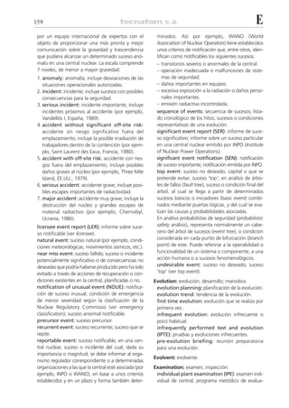 159                                                                                                            E
 por un equipo internacional de expertos con el            minados. Así por ejemplo, WANO (World
 objeto de proporcionar una más pronta y mejor             Association of Nuclear Operators) tiene establecidos
 comunicación sobre la gravedad y trascendencia            unos criterios de notificación que, entre otros, iden-
 que pudiera alcanzar un determinado suceso anó-           tifican como notificables los siguientes sucesos:
 malo en una central nuclear. La escala comprende          – transitorios severos o anormales de la central.
 7 niveles, de menor a mayor gravedad:                     – operación inadecuada o malfunciones de siste-
 1. anomaly: anomalía; incluye desviaciones de las            mas de seguridad.
    situaciones operacionales autorizadas.                 – daños importantes en equipos.
 2. incident: incidente; incluye sucesos con posibles      – excesiva exposición a la radiación o daños perso-
    consecuencias para la seguridad.                          nales importantes.
 3. serious incident: incidente importante; incluye        – emisión radiactiva incontrolada.
    incidentes próximos al accidente (por ejemplo,         sequence of events: secuencia de sucesos; lista-
    Vandellós I, España, 1989).                            do cronológico de los hitos, sucesos o condiciones
 4. accident without significant off-site risk:            representativas de una evolución.
    accidente sin riesgo significativo fuera del           significant event report (SER): informe de suce-
    emplazamiento; incluye la posible irradiación de       so significativo; informe sobre un suceso particular
    trabajadores dentro de la contención (por ejem-        en una central nuclear emitido por INPO (Institute
    plo, Saint Laurent des Eaux, Francia, 1980).           of Nuclear Power Operations).
 5. accident with off-site risk: accidente con ries-       significant event notification (SEN): notificación
    gos fuera del emplazamiento; incluye posibles          de suceso importante; notificación emitida por INPO.
    daños graves al núcleo (por ejemplo, Three Mile        top event: suceso no deseado, capital o que se
    Island, EE.UU., 1979).                                 pretende evitar; suceso ‘top’; en análisis de árbo-
 6. serious accident: accidente grave; incluye posi-       les de fallos (fault tree), suceso o condición final del
    bles escapes importantes de radiactividad.             árbol, al cual se llega a partir de determinados
 7. major accident: accidente muy grave; incluye la        sucesos básicos o iniciadores (basic event) combi-
    destrucción del núcleo y grandes escapes de            nados mediante puertas lógicas, y del cual se eva-
    material radiactivo (por ejemplo, Chernobyl,           lúan las causas y probabilidades asociadas.
    Ucrania, 1986).                                        En análisis probabilistas de seguridad (probabilistic
 licensee event report (LER): informe sobre suce-          safety análisis), representa normalmente un cabe-
 so notificable (ver licensee).                            cero del árbol de sucesos (event tree), o condición
 natural event: suceso natural (por ejemplo, condi-        considerada en cada punto de bifurcación (branch
 ciones meteorológicas, movimientos sísmicos, etc.).       point) de este. Puede referirse a la operabilidad o
 near miss event: suceso fallido; suceso o incidente       funcionalidad de un sistema o componente, a una
 potencialmente significativo o de consecuencias no        acción humana o a sucesos fenomenológicos.
 deseadas que podría haberse producido pero ha sido        undesirable event: suceso no deseado; suceso
 evitado a través de acciones de recuperación o con-       ‘top’ (ver top event).
 diciones existentes en la central, planificadas o no.    Evolution: evolución; desarrollo; maniobra.
 notification of unusual event (NOUE): notifica-           evolution planning: planificación de la evolución.
 ción de suceso inusual; condición de emergencia           evolution trend: tendencia de la evolución.
 de menor severidad según la clasificación de la           first time evolution: evolución que se realiza por
 Nuclear Regulatory Commissio (ver emergency               primera vez.
 classification); suceso anormal notificable.              infrequent evolution: evolución infrecuente o
 precursor event: suceso precursor.                        poco habitual.
 recurrent event: suceso recurrente; suceso que se         infrequently performed test and evolution
 repite.                                                   (IPTE): pruebas y evoluciones infrecuentes.
 reportable event: suceso notificable; en una cen-         pre-evolution briefing: reunión preparatoria
 tral nuclear, suceso o incidente del cual, dada su        para una evolución.
 importancia o magnitud, se debe informar al orga-
                                                          Evolvent: evolvente.
 nismo regulador correspondiente o a determinadas
 organizaciones a las que la central esté asociada (por   Examination: examen; inspección.
 ejemplo, INPO o WANO), en base a unos criterios           individual plant examination (IPE): examen indi-
 establecidos y en un plazo y forma también deter-         vidual de central; programa metódico de evalua-
 