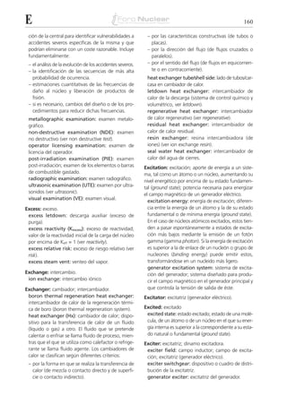 E                                                                                                              160

 ción de la central para identificar vulnerabilidades a      – por las características constructivas (de tubos o
 accidentes severos específicas de la misma y que              placas).
 podrían eliminarse con un coste razonable. Incluye          – por la dirección del flujo (de flujos cruzados o
 fundamentalmente:                                             paralelos).
 – el análisis de la evolución de los accidentes severos.    – por el sentido del flujo (de flujos en equicorrien-
 – la identificación de las secuencias de más alta             te o en contracorriente).
   probabilidad de ocurrencia.                               heat exchanger tube/shell side: lado de tubos/car-
 – estimaciones cuantitativas de las frecuencias de          casa en cambiador de calor.
   daño al núcleo y liberación de productos de               letdown heat exchanger: intercambiador de
   fisión.                                                   calor de la descarga (sistema de control químico y
 – si es necesario, cambios del diseño o de los pro-         volumétrico, ver letdown).
   cedimientos para reducir dichas frecuencias.              regenerative heat exchanger: intercambiador
 metallographic examination: examen metalo-                  de calor regenerativo (ver regenerative).
 gráfico.                                                    residual heat exchanger: intercambiador de
 non-destructive examination (NDE): examen                   calor de calor residual.
 no destructivo (ver non destructive test).                  resin exchanger: resina intercambiadora (de
 operator licensing examination: examen de                   iones) (ver ion exchange resin).
 licencia del operador.                                      seal water heat exchanger: intercambiador de
 post-irradiation examination (PIE): examen                  calor del agua de cierres.
 post-irradiación; examen de los elementos o barras         Excitation: excitación; aporte de energía a un siste-
 de combustible gastado.                                    ma, tal como un átomo o un núcleo, aumentando su
 radiographic examination: examen radiográfico.             nivel energético por encima de su estado fundamen-
 ultrasonic examination (UTE): examen por ultra-            tal (ground state); potencia necesaria para energizar
 sonidos (ver ultrasonic).                                  el campo magnético de un generador eléctrico.
 visual examination (VE): examen visual.
                                                              excitation energy: energía de excitación; diferen-
Excess: exceso.                                               cia entre la energía de un átomo y la de su estado
 excess letdown: descarga auxiliar (exceso de                 fundamental o de mínima energía (ground state).
 purga).                                                      En el caso de núcleos atómicos excitados, estos tien-
 excess reactivity (Kexcess): exceso de reactividad;          den a pasar espontáneamente a estados de excita-
 valor de la reactividad inicial de la carga del núcleo       ción más bajos mediante la emisión de un fotón
 por encima de Keff = 1 (ver reactivity).                     gamma (gamma photon). Si la energía de excitación
 excess relative risk: exceso de riesgo relativo (ver         es superior a la de enlace de un nucleón o grupo de
 risk).                                                       nucleones (binding energy) puede emitir estos,
 excess steam vent: venteo del vapor.                         transformándose en un nucleido más ligero.
                                                              generator excitation system: sistema de excita-
Exchange: intercambio.                                        ción del generador; sistema diseñado para produ-
 ion exchange: intercambio iónico                             cir el campo magnético en el generador principal y
Exchanger: cambiador; intercambiador.                         que controla la tensión de salida de éste.
 boron thermal regeneration heat exchanger:                 Excitator: excitatriz (generador eléctrico).
 intercambiador de calor de la regeneración térmi-
 ca de boro (boron thermal regeneration system).            Excited: excitado
 heat exchanger (Hx): cambiador de calor; dispo-             excited state: estado excitado; estado de una molé-
 sitivo para la transferencia de calor de un fluido          cula, de un átomo o de un núcleo en el que su ener-
 (líquido o gas) a otro. El fluido que se pretende           gía interna es superior a la correspondiente a su esta-
 calentar o enfriar se llama fluido de proceso, mien-        do natural o fundamental (ground state).
 tras que el que se utiliza como calefactor o refrige-      Exciter: excitatriz; dinamo excitadora.
 rante se llama fluido agente. Los cambiadores de            exciter field: campo inductor; campo de excita-
 calor se clasifican según diferentes criterios:             ción; excitatriz (generador eléctrico).
 – por la forma en que se realiza la transferencia de        exciter switchgear: dispositivo o cuadro de distri-
   calor (de mezcla o contacto directo y de superfi-         bución de la excitatriz.
   cie o contacto indirecto).                                generator exciter: excitatriz del generador.
 