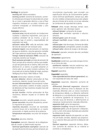 161                                                                                                         E
Exciting: de excitación.                                  circunstancias coyunturales, para incumplir una
 exciting coil: bobina excitadora.                        especificación técnica de funcionamiento (perfor-
 exciting current: corriente de excitación; corrien-      mance technical specification), siempre que, debi-
 te utilizada para energizar los devanados de campo       do a las medidas compensatorias que sean adopta-
 de un motor o generador eléctrico y crear el flujo       das por el titular de la central, no se vean alteradas
 magnético necesario en sus polos; corriente que          las condiciones de seguridad de la planta.
 mantiene energizado un transformador u otro
                                                         Exhaust: salida; escape; descarga; extraer; sacar;
 equipo eléctrico.
                                                         vaciar; agotarse; salir; descargar (vapor).
Exclusion: exclusión.                                     exhaust damper: compuerta de escape.
 exclusion area: área de exclusión; en instalaciones      exhaust fan: ventilador aspirador o eductor;
 nucleares o radiactivas importantes, zona que se         extractor.
 establece alrededor de las mismas, y que se              exhaust gases: gases de escape.
 encuentra bajo el control y responsabilidad del          exhaust manifold: escape múltiple; colector de
 explotador (ver area).                                   escape.
 exclusion radius (ER): radio de exclusión; radio         exhaust pipe: tubo de escape; chimenea de salida.
 del área de exclusión (ver exclusión area).              exhaust pressure: contrapresión; presión a la salida.
 exclusion region: zona de exclusión; en reactores        exhaust valve: válvula de escape o de descarga.
 de agua en ebullición, zona de operación inestable
                                                         Exhauster: aspirador; extractor (de aire); ventilador
 del mapa potencia-caudal (power-to-flow map).
                                                         de aspiración.
 foreign material exclusion (FME): exclusión de
 materiales extraños (ver foreign).                      Exhaustion: agotamiento.
 Pauli exclusion principle: principio de exclusión de
                                                         Exothermic: exotérmico; que cede energía al entor-
 Pauli; principio de la mecánica cuántica que estable-
                                                         no en forma de calor.
 ce que dos partículas de un sistema, tales como dos
                                                          exothermic reaction: reacción exotérmica; reac-
 electrones en un átomo, no pueden presentar un
                                                          ción en la que se cede energía al entorno.
 mismo valor de sus cuatro números cuánticos. Fue
 enunciado por el premio Nobel de origen austriaco       Expand: expandirse.
 Wolfgang Ernst Pauli (1900-1958) en 1925.               Expanded: expandido.
Ex-core: extranuclear; exterior al núcleo.                tube expanded section (steam generator): sec-
 ex-core detector: detector extranuclear de flujo         ción expandida de tubos (ver tube).
 neutrónico; detector situado fuera del núcleo.          Expansion: expansión; dilatación; aumento de
 ex-core instrumentation: instrumentación nuclear        volumen.
 externa, extranuclear o exterior al núcleo; conjunto     differential (thermal) expansion: dilatación
 de detectores de flujo neutrónico situados fuera del     diferencial; diferencia entre la dilatación de dos
 núcleo del reactor.                                      materiales diferentes ante un mismo incremento
 ex-core monitor: monitor extranuclear de flujo           de temperatura debido a su diferente coeficiente
 neutrónico; detector situado en el exterior del          de dilatación o a una distribución de temperaturas
 núcleo.                                                  no uniforme (gradiente de temperatura). Es a
Excursion: excursión; variación grande y brusca.          menudo causa de tensiones o deformaciones al
 power excursion: excursión de potencia; aumen-           interactuar mecánicamente materiales diferentes.
 to importante de la potencia.                            expansion bolt: perno de expansión.
 reactivity excursion: excursión de reactividad;          expansion coupling: manguito de dilatación.
 aumento brusco de la reactividad en un reactor           expansion joint: junta de expansión o dilatación;
 provocando un rápido aumento de la potencia.             junta o unión entre piezas diseñada para absorber
 temperature excursion: excursión de tempera-             las dilataciones de estas.
 tura.                                                    expansion tank: depósito de expansión; en siste-
                                                          mas de fluidos cerrados, depósito que proporcio-
Executive: ejecutivo; directivo.
                                                          na un volumen libre para permitir la dilatación del
Exemption: exención; liberación de la obligatorie-        fluido.
dad de cumplir un determinado requisito.                  thermal expansion: expansión térmica; dilata-
 technical specification exemption: exención de           ción; aumento de volumen de un material al
 las especificaciones técnicas; permiso temporal, por     aumentar su temperatura.
 
