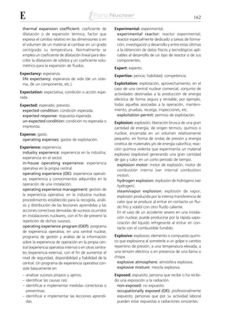E                                                                                                            162

 thermal expansion coefficient: coeficiente de             Experimental: experimental.
 dilatación o de expansión térmica; factor que              experimental reactor: reactor experimental;
 expresa el cambio relativo en las dimensiones o en         reactor especialmente dedicado a tareas de forma-
 el volumen de un material al cambiar en un grado           ción, investigación y desarrollo y entre estas últimas
 centígrado su temperatura. Normalmente se                  a la obtención de datos físicos y tecnológicos apli-
 emplea un coeficiente de dilatación lineal para des-       cables al desarrollo de un tipo de reactor o de sus
 cribir la dilatación de sólidos y un coeficiente volu-     componentes.
 métrico para la expansión de fluidos.
                                                           Expert: experto.
Expectancy: esperanza.
                                                           Expertise: pericia; habilidad; competencia.
 life expectancy: esperanza de vida (de un siste-
 ma, de un componente, etc.).                              Exploitation: explotación; aprovechamiento; en el
                                                           caso de una central nuclear comercial, conjunto de
Expectation: expectativa; condición o acción espe-         actividades destinadas a la producción de energía
rada.                                                      eléctrica de forma segura y rentable, por ejemplo,
Expected: esperado; previsto.                              todas aquellas asociadas a la operación, manteni-
 expected condition: condición esperada.                   miento, pruebas, recarga, inspecciones, etc.
 expected response: respuesta esperada.                      exploitation permit: permiso de explotación.
 un-expected condition: condición no esperada o            Explosion: explosión; liberación brusca de una gran
 imprevista.                                               cantidad de energía, de origen térmico, químico o
Expense: gasto.                                            nuclear, encerrada en un volumen relativamente
 operating expenses: gastos de explotación.                pequeño, en forma de ondas de presión y energía
                                                           cinética de materiales y/o de energía calorífica; reac-
Experience: experiencia.                                   ción química violenta que experimenta un material
 industry experience: experiencia en la industria;         explosivo (explosive) generando una gran cantidad
 experiencia en el sector.                                 de gas y calor en un corto período de tiempo.
 in-house operating experience: experiencia                  explosion motor: motor de explosión; motor de
 operativa en la propia central.                             combustión interna (ver internal combustion
 operating experience (OE): experiencia operati-             motor).
 va; experiencia y conocimientos adquiridos en la            hydrogen explosion: explosión de hidrógeno (ver
 operación de una instalación.                               hydrogen).
 operating experience management: gestión de                 steam/vapor explosion: explosión de vapor;
 la experiencia operativa; en la industria nuclear,          explosión producida por la intensa transferencia de
 procedimiento establecido para la recogida, análi-          calor que se produce al entrar en contacto un flui-
 sis y distribución de las lecciones aprendidas y las        do frío y volátil con otro fluido caliente.
 acciones correctivas derivadas de sucesos ocurridos         En el caso de un accidente severo en una instala-
 en instalaciones nucleares, con el fin de prevenir la       ción nuclear, puede producirse por la rápida vapo-
 repetición de dichos sucesos.                               rización del líquido refrigerante al entrar en con-
 operating experience program (OEP): programa                tacto con el combustible fundido.
 de experiencia operativa; en una central nuclear,
 programa de gestión y análisis de la información          Explosive: explosivo; elemento o compuesto quími-
 sobre la experiencia de operación en la propia cen-       co que explosiona al someterle a un golpe o cambio
 tral (experiencia operativa interna) o en otras centra-   repentino de presión, a una temperatura elevada, a
 les (experiencia externa), con el fin de aumentar el      una tensión eléctrica o en presencia de una llama o
 nivel de seguridad, disponibilidad y fiabilidad de la     chispa.
 central. Un programa de experiencia operativa con-          explosive atmosphere: atmósfera explosiva.
 siste básicamente en:                                       explosive mixture: mezcla explosiva.
 – analizar sucesos propios y ajenos.                      Exposed: expuesto; persona que recibe o ha recibi-
 – identificar las causas raíz.                            do una exposición a la radiación.
 – identificar e implementar medidas correctoras o          non-exposed: no expuesto.
   preventivas.                                             occupationally exposed (OE): profesionalmente
 – identificar e implementar las lecciones aprendi-         expuesto; personas que por su actividad laboral
   das.                                                     pueden estar expuestas a radiaciones ionizantes.
 