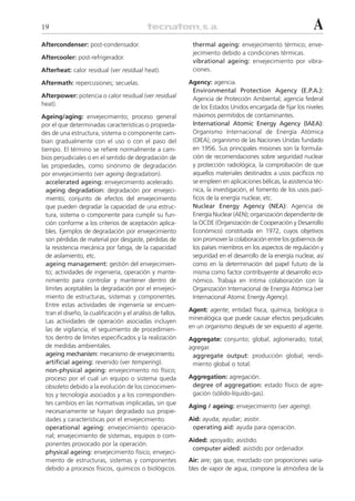 19                                                                                                              A
Aftercondenser: post-condensador.                              thermal ageing: envejecimiento térmico; enve-
                                                               jecimiento debido a condiciones térmicas.
Aftercooler: post-refrigerador.
                                                               vibrational ageing: envejecimiento por vibra-
Afterheat: calor residual (ver residual heat).                 ciones.

Aftermath: repercusiones; secuelas.                           Agency: agencia.
                                                               Environmental Protection Agency (E.P.A.):
Afterpower: potencia o calor residual (ver residual            Agencia de Protección Ambiental; agencia federal
heat).
                                                               de los Estados Unidos encargada de fijar los niveles
Ageing/aging: envejecimiento; proceso general                  máximos permitidos de contaminantes.
por el que determinadas características o propieda-            International Atomic Energy Agency (IAEA):
des de una estructura, sistema o componente cam-               Organismo Internacional de Energía Atómica
bian gradualmente con el uso o con el paso del                 (OIEA); organismo de las Naciones Unidas fundado
tiempo. El término se refiere normalmente a cam-               en 1956. Sus principales misiones son la formula-
bios perjudiciales o en el sentido de degradación de           ción de recomendaciones sobre seguridad nuclear
las propiedades, como sinónimo de degradación                  y protección radiológica, la comprobación de que
por envejecimiento (ver ageing degradation).                   aquellos materiales destinados a usos pacíficos no
  accelerated ageing: envejecimiento acelerado.                se empleen en aplicaciones bélicas, la asistencia téc-
  ageing degradation: degradación por envejeci-                nica, la investigación, el fomento de los usos pací-
  miento; conjunto de efectos del envejecimiento               ficos de la energía nuclear, etc.
  que pueden degradar la capacidad de una estruc-              Nuclear Energy Agency (NEA): Agencia de
  tura, sistema o componente para cumplir su fun-              Energía Nuclear (AEN); organización dependiente de
  ción conforme a los criterios de aceptación aplica-          la OCDE (Organización de Cooperación y Desarrollo
  bles. Ejemplos de degradación por envejecimiento             Económico) constituida en 1972, cuyos objetivos
  son pérdidas de material por desgaste, pérdidas de           son promover la colaboración entre los gobiernos de
  la resistencia mecánica por fatiga, de la capacidad          los países miembros en los aspectos de regulación y
  de aislamiento, etc.                                         seguridad en el desarrollo de la energía nuclear, así
  ageing management: gestión del envejecimien-                 como en la determinación del papel futuro de la
  to; actividades de ingeniería, operación y mante-            misma como factor contribuyente al desarrollo eco-
  nimiento para controlar y mantener dentro de                 nómico. Trabaja en íntima colaboración con la
  límites aceptables la degradación por el envejeci-           Organización Internacional de Energía Atómica (ver
  miento de estructuras, sistemas y componentes.               Internacional Atomic Energy Agency).
  Entre estas actividades de ingeniería se encuen-
                                                              Agent: agente; entidad física, química, biológica o
  tran el diseño, la cualificación y el análisis de fallos.
  Las actividades de operación asociadas incluyen             mineralógica que puede causar efectos perjudiciales
  las de vigilancia, el seguimiento de procedimien-           en un organismo después de ser expuesto al agente.
  tos dentro de límites especificados y la realización        Aggregate: conjunto; global; aglomerado; total;
  de medidas ambientales.                                     agregar.
  ageing mechanism: mecanismo de envejecimiento.               aggregate output: producción global; rendi-
  artificial ageing: revenido (ver tempering).                 miento global o total.
  non-physical ageing: envejecimiento no físico;
  proceso por el cual un equipo o sistema queda               Aggregation: agregación.
  obsoleto debido a la evolución de los conocimien-            degree of aggregation: estado físico de agre-
  tos y tecnología asociados y a los correspondien-            gación (sólido-líquido-gas).
  tes cambios en las normativas implicadas, sin que
                                                              Aging / ageing: envejecimiento (ver ageing).
  necesariamente se hayan degradado sus propie-
  dades y características por el envejecimiento.              Aid: ayuda; ayudar; asistir.
  operational ageing: envejecimiento operacio-                 operating aid: ayuda para operación.
  nal; envejecimiento de sistemas, equipos o com-
                                                              Aided: apoyado; asistido.
  ponentes provocado por la operación.
                                                               computer aided: asistido por ordenador.
  physical ageing: envejecimiento físico; envejeci-
  miento de estructuras, sistemas y componentes               Air: aire; gas que, mezclado con proporciones varia-
  debido a procesos físicos, químicos o biológicos.           bles de vapor de agua, compone la atmósfera de la
 