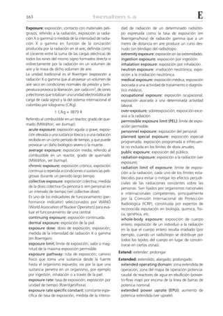 163                                                                                                       E
Exposure: exposición; contacto con materiales peli-        dad de radiación de un determinado radisóto-
grosos; referido a la radiación, exposición (a radia-      po expresada como la tasa de exposición (en
ción X o gamma) o medida de la intensidad de radia-        Roentgens/hora) de radiación gamma que a un
ción X o gamma en función de la ionización                 metro de distancia en aire produce un curio des-
producida por la radiación en el aire, definida como       nudo (sin blindaje) del radisótopo.
el cociente entre la suma de las cargas eléctricas de      extremity exposure: exposición en las extremidades.
todos los iones del mismo signo formados directa o         ingestion exposure: exposición por ingestión.
indirectamente por la radiación en un volumen de           inhalation exposure: exposición por inhalación.
aire y la masa de dicho volumen de aire.                   neutron exposure: irradiación neutrónica; expo-
La unidad tradicional es el Roentgen (exposición a         sición a la irradiación neutrónica.
radiación X o gamma que al atravesar un volumen de         medical exposure: exposición médica; exposición
aire seco en condiciones normales de presión y tem-        asociada a una actividad de tratamiento o diagnós-
peratura provoca la liberación, por cada cm3, de iones     tico médicos.
y electrones que totalizan una unidad electrostática de    occupational exposure: exposición ocupacional;
carga de cada signo) y la del sistema internacional el     exposición asociada a una determinada actividad
culombio por kilogramo (C/Kg).                             laboral.
                  1 C/kg = 3879 R                          over-exposure: sobreexposición; exposición exce-
                                                           siva a la radiación.
Referido al combustible en un reactor, grado de que-
                                                           permissible exposure limit (PEL): límite de expo-
mado (MWd/ton, ver burnup).
                                                           sición permisible.
 acute exposure: exposición aguda o grave; exposi-         personnel exposure: exposición del personal.
 ción elevada a una sustancia tóxica o a una radiación     planned special exposure: exposición especial
 recibida en un corto período de tiempo, y que puede
                                                           programada; exposición programada e infrecuen-
 provocar un daño biológico severo o la muerte.
                                                           te no incluida en los límites de dosis anuales.
 average exposure: exposición media; referido al           public exposure: exposición del público.
 combustible en un reactor, grado de quemado               radiation exposure: exposición a la radiación (ver
 (MWd/ton, ver burnup).
                                                           exposure).
 chronic exposure: exposición crónica; exposición          radiation limit of exposure: límite de exposi-
 continua o repetida a condiciones o sustancias peli-      ción a la radiación; cada uno de los límites esta-
 grosas durante un periodo largo tiempo.                   blecidos para evitar o mitigar los efectos perjudi-
 collective exposure: exposición colectiva; medida         ciales de las radiaciones ionizantes sobre las
 de la dosis colectiva (Sv.persona o rem.persona) en       personas. Son fijados por organismos nacionales
 un intervalo de tiempo (ver collective dose).             e internacionales competentes, principalmente
 Es uno de los indicadores de funcionamiento (per-         por la Comisión Internacional de Protección
 formance indicator) seleccionados por WANO                Radiológica (ICRP), constituida por expertos de
 (World Association of Nuclear Operators) para eva-        reconocida reputación en biología, química, físi-
 luar el funcionamiento de una central.                    ca, genética, etc.
 continuing exposure: exposición continuada.               whole-body exposure: exposición de cuerpo
 dermal exposure: exposición de la piel.                   entero; exposición de un individuo a la radiación
 exposure dose: dosis de exposición; exposición;           en la que el cuerpo entero resulta irradiado (por
 medida de la intensidad de radiación X o gamma            ejemplo, cuando un radisótopo se distribuye por
 (en Roentgen).                                            todos los tejidos del cuerpo en lugar de concen-
 exposure limit: límite de exposición; valor o mag-        trarse en ciertas zonas).
 nitud de la máxima exposición permisible.
 exposure pathway: ruta de exposición; camino             Extend: extender; prolongar.
 físico que toma una sustancia desde la fuente            Extended: extendido; alargado; prolongado.
 hasta el organismo expuesto; vía por la que una           extended operating domain: zona extendida de
 sustancia penetra en un organismo, por ejemplo            operación; zona del mapa de operación potencia-
 por ingestión, inhalación o a través de la piel.          caudal de reactores de agua en ebullición (power-
 exposure rate: tasa de exposición; exposición por         to-flow map) por encima de la línea de barras de
 unidad de tiempo (Roentgen/hora).                         potencia nominal.
 exposure rate specific constant: constante espe-          extended power uprate (EPU): aumento de
 cífica de tasa de exposición; medida de la intensi-       potencia extendida (ver uprate).
 