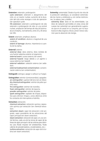 E                                                                                                             164

Extension: extensión; prolongación.                         Extremity: extremidad. Desde el punto de vista de
 cycle extension: extensión o alargamiento del              la protección radiológica, se consideran extremida-
 ciclo; en un reactor nuclear, aumento de la dura-          des las manos y antebrazos y, con ciertas restriccio-
 ción del ciclo entre recargas o ciclo de operación         nes, la cabeza, pies y tobillos.
 (ver operation cycle).                                       extremity dose: dosis en las extremidades. Las
 life extension: extensión o prolongación de vida             dosis de radiación permisibles en estas zonas del
 extensión o prolongación de vida; en una central             cuerpo (ver extremity) son generalmente superio-
 nuclear, ampliación del tiempo de vida útil (estima-         res que en el cuerpo en su conjunto, por no loca-
 do en el diseño, normalmente, entre 25 y 30 años)            lizarse en ellas órganos críticos y tener menor volu-
 (ver life).                                                  men para la absorción de energía.

Extent: extensión; amplitud; alcance.
 extent of condition: alcance o magnitud de una
 condición.
 extent of damage: alcance, importancia o cuan-
 tía de los daños.

External: exterior.
 external dose: dosis externa; dosis recibida de
 una fuente radiactiva exterior al organismo.
 external event: suceso externo (ver event).
 external hazard: riesgo debido a un agente o
 causa externos (ver hazard).
 external radiation: radiación externa (ver radia-
 tion).
 external (radioactive) contamination: contami-
 nación externa (ver contamination).

Extinguish: extinguir, apagar o sofocar (un fuego).

Extinguisher: extintor (contraincendios); apagador.
 arc extinguisher: supresor del arco (ver arc blow).
 dry chemical extinguisher: extintor de polvo quí-
 mico seco.
 fire extinguisher: extintor de incendios.
 foam extinguisher: extintor de espuma.
 powder extinguisher: extintor de polvo.
 spark extinguisher: soplador de chispas; disposi-
 tivo para eliminar chispas y arcos eléctricos entre
 los contactos de interruptores al abrirlos.

Extraction: extracción.
 chemical extraction: extracción química; separa-
 ción química por extracción (ver chemical extrac-
 tion).
 extraction steam: vapor de extracción o de san-
 grado; vapor procedente de las extracciones del
 vapor principal (ver steam extraction).
 steam extraction: extracción de vapor; en una cen-
 tral térmica, cada una de las tomas de vapor de las
 líneas de vapor principal o de las turbinas para distin-
 tos usos (fluido impulsor de turbobombas, fluido
 caliente de precalentadores y recalentadores, etc.).
 turbine extraction: extracción de vapor de la tur-
 bina (ver steam extraction).
 