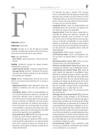165                                                                                                        F
                                                       En reactores de agua a presión (F N), cociente




F
                                                                                                   Z
                                                       entre la densidad lineal de potencia media (DLP)
                                                       del plano que contiene a la DLP máxima y la DLP
                                                       media del núcleo. Es uno de los factores que com-
                                                       ponen el factor de canal caliente de flujo calorífi-
                                                       co (heat flux hot channel factor).
                                                       capability factor: factor de disponibilidad (ver
                                                       availability factor. No confundir con capacity fac-
                                                       tor, factor de carga o de capacidad).
                                                       capacity factor: factor de carga o capacidad; en
                                                       centrales de producción eléctrica, indicador de
                                                       producción definido como la relación en tanto
                                                       por ciento entre la energía eléctrica bruta produ-
                                                       cida en el período considerado y la que hubiera
Fabricate: fabricar.
                                                       podido ser producida a la potencia reconocida o
Fabricator: fabricante.                                nominal durante ese mismo período (ver load fac-
                                                       tor. No confundir con capability factor, factor de
Facade: fachada; en el caso de algunas centrales
                                                       disponibilidad).
nucleares, paredes que ocultan la estructura hemis-
                                                       causal factor: factor causal o causante.
férica de la contención de la vista exterior.
                                                       contributing factor: factor contribuyente; fac-
Face: cara; paramento.                                 tor que ejerce un efecto sobre un suceso o con-
 face shield: careta protectora; máscara de pro-       dición.
 tección.                                              decontamination factor (DF): factor de des-
                                                       contaminación (ver decontamination).
Facility: instalación; equipo de trabajo (medios,
                                                       effective multiplication factor (keff): factor de
instalaciones y servicios).
                                                       multiplicación efectivo (ver multiplication factor).
  experimental facility: instalación experimental.                                                E
                                                       engineering hot channel factor (F Q): factor de
  storage facility: almacén; instalación de almace-
                                                       canal caliente de ingeniería o tecnológico; factor
  namiento (de residuos radiactivos o de combusti-
                                                       definido en reactores de agua a presión, que inter-
  ble gastado, por ejemplo).
                                                       viene en la expresión del factor de canal caliente de
Factor: factor; multiplicando; término de un pro-      flujo calorífico (heat flux hot channel factor) para
ducto; circunstancia que interviene en un suceso o     considerar las tolerancias de fabricación de los ele-
condición.                                             mentos combustibles (diámetro de la vaina, densi-
 aggravating factor: factor agravante; factor que      dad de la pastilla, enriquecimiento, excentricidad
 empeora o deteriora aún más una condición no          vaina-pastilla, etc.). Su valor típico es 1,03.
 deseada.                                              enrichment factor: factor de enriquecimiento
 availability factor: factor de disponibilidad; en     (ver enrichment).
 una central de producción eléctrica, indicador de     enthalpy rise hot channel factor (F N ): factor de
                                                                                                 ⌬H
 producción definido como la relación en tanto         canal caliente nuclear entálpico o de incremento
 por ciento entre la energía eléctrica bruta produ-    de entalpía; factor definido en reactores de agua a
 cida en el período considerado y la que hubiera       presión para considerar las condiciones del refrige-
 podido ser producida a la potencia reconocida o       rante (entalpía) que, combinadas con los valores de
 nominal durante ese mismo período sin conside-        la densidad lineal de potencia reflejada en el fac-
 rar las pérdidas o ganancias de producción origi-     tor de canal caliente de flujo calorífico (heat flux
 nadas por causas que no están bajo el control del     hot channel factor), determinan que pueda alcan-
 personal de operación (ver availability).             zar el límite de ebullición nucleada (departure from
 axial peak factor (APF o F N): factor de pico axial
                             Z                         nucleate boiling). Se define como la relación entre
 o factor de canal caliente nuclear axial.             la integral de la potencia lineal a lo largo de la vari-
 En reactores de agua en ebullición (APF), cocien-     lla combustible que suministra la máxima potencia
 te de la potencia generada en un nodo (intervalo      y la potencia media por varilla.
 axial entre muescas de barra de control) de un        environmental factor: factor ambiental; cada
 elemento combustible y la potencia media de los       una de las condiciones ambientales que afectan
 nodos del elemento.                                   a una instalación o a un proceso.
 