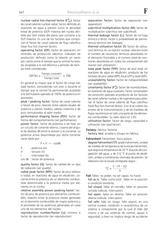 167                                                                                                            F
 nuclear radial hot channel factor (F N ): factor
                                           XY             separation factor: factor de separación (ver
 de canal caliente nuclear radial; factor definido en     separation).
 reactores de agua a presión como la densidad             subcritical multiplication factor (M): factor de
 lineal de potencia (DLP) máxima del núcleo divi-         multiplicación subcrítica (ver subcritical).
 dida por DLP media del plano que contiene a la           thermal leakage factor (Lt): factor de no-fuga
 DLP máxima. Es uno de los factores que compo-            térmica o lenta; factor o probabilidad de perma-
 nen el factor de canal caliente de flujo calorífico      nencia térmica (ver leakage).
 (heat flux hot channel factor).                          thermal utilization factor (f): factor de utiliza-
 operating factor (OF): factor de operación; en           ción térmica; en un reactor nuclear, relación entre
 centrales de producción eléctrica, indicador de          el número de neutrones térmicos absorbidos en
 producción definido como la relación en tanto            el elemento fisionable y el número total de neu-
 por ciento entre el tiempo que la central ha esta-       trones absorbidos en todos los componentes del
 do acoplada a la red eléctrica y período de tiem-        reactor (ver utilization).
 po total considerado:                                    total peak factor (TPF): factor de pico total; en
                      Tiempo conexión                     reactores de agua en ebullición, producto de los
           OF(%) =                         x 100          factores de pico radial (RPF), local (LPF) y axial (APF).
                        Tiempo total
                                                          unavailability factor: factor de indisponibilidad
 En general es mayor que el factor de carga (ver          (ver availability).
 load factor), coincidiendo con este si durante el        uncertainty factor (F N ): factor de incertidumbre;
                                                                                   U
 tiempo que la central ha permanecido acoplada            en reactores de agua a presión, factor conservador
 a la red hubiera operado al 100% de potencia en          de corrección aplicado al producto de los factores
 promedio.                                                de canal caliente nuclear y de ingeniería para obte-
 peak / peaking factor: factor de canal caliente          ner el factor de canal caliente de flujo calorífico
 o factor de pico; relación entre valores locales de      (heat flux hot channel factor). Con él se cubren los
 potencia y valores medios; valores máximos o de          errores de la instrumentación y de las medidas de
 pico normalizados al valor medio.                        flujos neutrónicos en sólo una parte de los elemen-
 performance shaping factor (PSF): factor de              tos combustibles. Su valor típico es 1,05.
 forma del comportamiento (ver performance).              utilization factor: factor de carga, capacidad o
 power factor: factor de potencia o de fase; en           utilización (ver load factor).
 un circuito de corriente alterna, coseno del ángu-
                                                         Factory: fábrica; factoría.
 lo de desfase (␪) entre la tensión y la corriente. La
                                                          factory test: prueba o ensayo en fábrica.
 potencia activa desarrollada por dicha corriente
 viene dada por:                                         Fahrenheit: Fahrenheit; físico polaco.
                      P=V   . I . cos(␪)                  degree Fahrenheit (°F): grado Fahrenheit; unidad
                                                          de medida de temperatura de la escala Fahrenheit,
 P         :   potencia (w)
                                                          que asigna la temperatura de 32 °F al punto de con-
 V         :   tensión (V)
                                                          gelación del agua, y de 212 °F al punto de ebulli-
 I         :   intensidad (A)
                                                          ción, ambos a condiciones normales de presión. Se
 cos (␪)   :   factor de potencia
                                                          relaciona con la escala centígrada según :
 quality factor (Q): factor de calidad de un tipo
                                                                                 5 . (ºF – 32)
 de radiación (ver quality).                                              ºC =
 radial peak factor (RPF): factor de pico relativo                                     9
 o radial; en reactores de agua en ebullición, co-       Fail: fallar; no poder; no ser capaz; no hacer.
 ciente entre la potencia de un elemento combus-          fail as is: ‘fallar como está’; fallar en la posición
 tible determinado y la potencia media por ele-           o condición existente.
 mento en el núcleo.                                      fail closed: fallar en cerrado; fallar en posición
 relative assembly power peaking factor: fac-             cerrada (válvula, interruptor).
 tor de pico de potencia por elementos combusti-          fail open: fallar en abierto; fallar en posición
 bles; relación entre la potencia media generada          abierta (válvula, interruptor).
 en el elemento combustible de mayor potencia y           fail safe: fallo sin riesgo; fallo seguro; en una
 el promedio de las potencias generadas en cada           central nuclear, condición o característica de un
 uno de los elementos del núcleo.                         sistema o componente por la cual el fallo del
 reproduction number/factor (␩): número o                 mismo o de sus sistemas de control, apoyo o
 factor de reproducción (ver reproduction).               seguridad, o bien no implica riesgo de accidente
 
