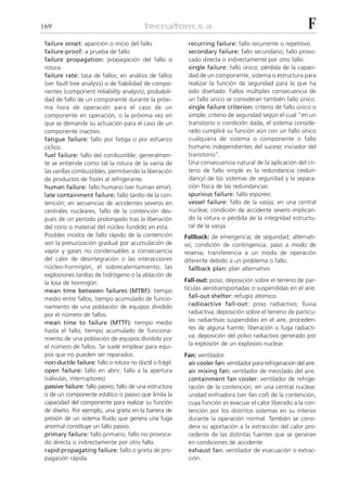 169                                                                                                            F
 failure onset: aparición o inicio del fallo.               recurring failure: fallo recurrente o repetitivo.
 failure-proof: a prueba de fallo.                          secondary failure: fallo secundario; fallo provo-
 failure propagation: propagación del fallo o               cado directa o indirectamente por otro fallo.
 rotura.                                                    single failure: fallo único; pérdida de la capaci-
 failure rate: tasa de fallos; en análisis de fallos        dad de un componente, sistema o estructura para
 (ver fault tree analysis) o de fiabilidad de compo-        realizar la función de seguridad para la que ha
 nentes (component reliability analysis), probabili-        sido diseñado. Fallos múltiples consecuencia de
 dad de fallo de un componente durante la próxi-            un fallo único se consideran también fallo único.
 ma hora de operación para el caso de un                    single failure criterion: criterio de fallo único o
 componente en operación, o la próxima vez en               simple; criterio de seguridad según el cual “en un
 que se demande su actuación para el caso de un             transitorio o condición dada, el sistema conside-
 componente inactivo.                                       rado cumplirá su función aún con un fallo único
 fatigue failure: fallo por fatiga o por esfuerzo           cualquiera de sistema o componente o fallo
 cíclico.                                                   humano independientes del suceso iniciador del
 fuel failure: fallo del combustible; generalmen-           transitorio”.
 te se entiende como tal la rotura de la vaina de           Una consecuencia natural de la aplicación del cri-
 las varillas combustibles, permitiendo la liberación       terio de fallo simple es la redundancia (redun-
 de productos de fisión al refrigerante.                    dancy) de los sistemas de seguridad y la separa-
 human failure: fallo humano (ver human error).             ción física de las redundancias.
 late containment failure: fallo tardío de la con-          spurious failure: fallo espúreo.
 tención; en secuencias de accidentes severos en            vessel failure: fallo de la vasija; en una central
 centrales nucleares, fallo de la contención des-           nuclear, condición de accidente severo implican-
 pués de un período prolongado tras la liberación           do la rotura o pérdida de la integridad estructu-
 del corio o material del núcleo fundido en esta.           ral de la vasija.
 Posibles modos de fallo rápido de la contención           Fallback: de emergencia; de seguridad; alternati-
 son la presurización gradual por acumulación de           vo; condición de contingencia; paso a modo de
 vapor y gases no condensables a consecuencia              reserva; transferencia a un modo de operación
 del calor de desintegración o las interacciones           diferente debido a un problema o fallo.
 núcleo-hormigón, el sobrecalentamiento, las                 fallback plan: plan alternativo.
 explosiones tardías de hidrógeno o la ablación de
 la losa de hormigón.                                      Fall-out: poso; deposición sobre el terreno de par-
 mean time between failures (MTBF): tiempo                 tículas aerotransportadas o suspendidas en el aire.
 medio entre fallos; tiempo acumulado de funcio-             fall-out shelter: refugio atómico.
 namiento de una población de equipos dividido               radioactive fall-out: poso radiactivo; lluvia
 por el número de fallos.                                    radiactiva; deposición sobre el terreno de partícu-
 mean time to failure (MTTF): tiempo medio                   las radiactivas suspendidas en el aire, proceden-
 hasta el fallo; tiempo acumulado de funciona-               tes de alguna fuente, liberación o fuga radiacti-
 miento de una población de equipos dividido por             va; deposición del polvo radiactivo generado por
 el número de fallos. Se suele emplear para equi-            la explosión de un explosivo nuclear.
 pos que no pueden ser reparados.                          Fan: ventilador.
 non-ductile failure: fallo o rotura no dúctil o frágil.    air cooler fan: ventilador para refrigeración del aire.
 open failure: fallo en abrir; fallo a la apertura          air mixing fan: ventilador de mezclado del aire.
 (válvulas, interruptores).                                 containment fan cooler: ventilador de refrige-
 passive failure: fallo pasivo; fallo de una estructura     ración de la contención; en una central nuclear,
 o de un componente estático o pasivo que limita la         unidad enfriadora (ver fan coil) de la contención,
 capacidad del componente para realizar su función          cuya función es evacuar el calor liberado a la con-
 de diseño. Por ejemplo, una grieta en la barrera de        tención por los distintos sistemas en su interior
 presión de un sistema fluido que genera una fuga           durante la operación normal. También se consi-
 anormal constituye un fallo pasivo.                        dera su aportación a la extracción del calor pro-
 primary failure: fallo primario; fallo no provoca-         cedente de las distintas fuentes que se generan
 do directa o indirectamente por otro fallo.                en condiciones de accidente.
 rapid propagating failure: fallo o grieta de pro-          exhaust fan: ventilador de evacuación o extrac-
 pagación rápida.                                           ción.
 