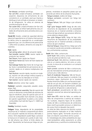 F                                                                                                         170

 fan blower: ventilador centrífugo.                      gresivas, iniciándose en pequeñas grietas que van
 fan coil (FC): unidad enfriadora; ventilador con        creciendo por efecto de los esfuerzos fluctuantes.
 serpentín; dispositivo de enfriamiento de aire            fatigue analysis: análisis de fatiga.
 consistente en un ventilador axial que impulsa y          fatigue corrosion: corrosión con fatiga (ver
 distribuye el aire enfriado al atravesar un serpen-       corrosion).
 tín de refrigeración. Se utiliza en sistemas de           fatigue failure: fallo por fatiga o por esfuerzo
 acondicionamiento de aire.                                cíclico.
 fan cooler (FC): unidad enfriadora (ver fan coil);        high cycle fatigue (HCF): fatiga de alto ciclo;
 en una central, se refiere habitualmente a las uni-       mecanismo de degradación de las propiedades
 dades de enfriamiento de la atmósfera de la con-          mecánicas de un material sometido a esfuerzos
 tención.                                                  cíclicos de baja amplitud, que provocan deforma-
                                                           ciones plásticas despreciables.
Farad (F): faradio; unidad de capacidad eléctrica
                                                           low cycle fatigue (LCF): fatiga de bajo ciclo;
(electrical capacitance) en el Sistema Internacional.
                                                           mecanismo de degradación de las propiedades
Se define como la capacidad de un condensador
                                                           mecánicas de un material sometido a esfuerzos
(capacitor) que, con una diferencia de potencial de
                                                           cíclicos de gran amplitud.
1 voltio entre sus placas, almacena una carga de 1
                                                           thermal fatigue: fatiga térmica; fatiga que sufre
culombio.
                                                           un material cuando está sometido a calentamien-
Fast: rápido.                                              tos y enfriamientos sucesivos.
 fast acting valve: válvula de actuación rápida.
 fast breeder reactor (FBR): reactor rápido re-          Fault: fallo; fallar; cortocircuito.
 productor (ver reactor).                                 earth fault: fallo a tierra; cortocircuito a tierra o
 fast fission: fisión rápida (ver fission).               punto de potencial eléctrico nulo.
 fast fission factor (␧): factor de fisión rápida (ver    electrical fault: fallo eléctrico; incidente produ-
 fission).                                                cido en un sistema eléctrico, tal como un corto-
 fast leakage factor (Lf): factor de no-fuga rápi-        circuito, la rotura de un conductor o un contacto
 da; factor o probabilidad de permanencia de un           intermitente.
 neutrón rápido en el sistema multiplicativo (ver         fault current: corriente de fallo o cortocircuito;
 leakage).                                                pico de intensidad de corriente provocado por un
 fast neutron: neutrón rápido; neutrón sin mode-          cortocircuito o fallo eléctrico.
 rar; neutrón con alta energía cinética (superior a       fault of moderate frequency: fallo de frecuen-
 104 eV), tal como los liberados en la fisión.            cia moderada; fallo que origina un condición 2 de
 fast reactor: reactor rápido (ver reactor).              transitorio según clasificación de la Sociedad
                                                          Nuclear Americana (fallos con una frecuencia espe-
Fasten: abrochar; cerrar; fijar; sujetar.                 rada de uno por año, ver transient condition), por
Fastener: sujetador; asegurador; pasador; cierre;         ejemplo pérdida de agua de alimentación, pérdida
grapa; fleje.                                             de caudal de refrigerante o caída de barras.
 channel fastener assembly: fleje de sujeción del         fault procedure: procedimiento de fallo o de
 canal; en elementos combustibles de reactores de         operación anormal (ver abnormal operating pro-
 agua en ebullición, pieza de sujeción para unir el       cedure).
 canal de combustible (fuel channel) a las placas         fault tree (FT): árbol de fallos; en análisis de
 de sujeción (upper/lower tie plate) y a las varillas     fallos de componentes o sistemas de instalacio-
 combustibles (fuel rod) (Ver Figura F-1: BWR Fuel        nes nucleares, diagrama lógico de los posibles
 Assembly).                                               modos de fallo o combinaciones de condiciones
                                                          (basic event) que pueden provocar un determina-
Fatality: fatalidad; muerte.
                                                          do suceso final no deseado (top event).
Fatigue: fatiga; degradación de las propiedades           Un árbol de fallos relaciona los distintos sucesos
mecánicas de un material o componente por efecto          potencialmente implicados en el fallo mediante
de la actuación repetida de esfuerzos alternados o        puertas lógicas (gate), formando secuencias en
cíclicos. Dicha degradación puede llegar a provocar       base a la relación causa-efecto de los sucesos.
la fractura en el material aún cuando el valor máxi-      En metodologías de análisis probabilista de segu-
mo del esfuerzo sea inferior al límite elástico de        ridad (probabilistic safety assessment), se utiliza
aquel. Típicamente, las fracturas por fatiga son pro-     para determinar y cuantificar la combinación lógi-
 