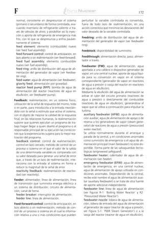 F                                                                                                          172

 normal, consistente en despresurizar el sistema          perturbar la variable controlada es convertida,
 (primario o secundario) de forma controlada, eva-        fuera de todo lazo de realimentación, en una
 cuando inventario de refrigerante caliente a tra-        acción correctora que minimice las desviaciones del
 vés de válvulas de alivio, y posibilitar así la inyec-   valor deseado de la variable controlada.
 ción o aporte de refrigerante de emergencia más
                                                          Feedring: anillo de distribución del agua de ali-
 frío, con lo que se despresuriza y enfría paulati-
                                                          mentación del generador de vapor (ver feedwater
 namente el sistema.
                                                          ring).
 feed element: elemento (combustible) nuevo
 (ver feed fuel assembly).                                Feedstock: disponibilidad de suministro.
 feed-forward control: control de anticipación, en
 lazo abierto o sin realimentación (ver feed-forward).    Feedthrough: alimentación directa; paso; alimen-
 feed fuel assembly: elemento combustible                 tador a través.
 nuevo (ver fuel assembly).                               Feedwater (FW): agua de alimentación; agua
 feed ring: anillo de distribución del agua de ali-       aportada a una caldera o dispositivo generador de
 mentación del generador de vapor (ver feedwa-            vapor; en una central nuclear, aporte de agua líqui-
 ter ring).                                               da para su conversión en vapor en el sistema
 feed water: agua de alimentación (ver feedwater).        correspondiente (generador de vapor en reactores
 gravity feed: alimentación por gravedad.                 de agua a presión o vasija del reactor en reactores
 reactor feed pump (RFP): bomba de agua de                de agua en ebullición).
 alimentación del reactor (reactores de agua en           Mediante la ebullición del agua de alimentación se
 ebullición; ver feedwater pump).                         extrae el calor del circuito primario (reactores de
Feedback: realimentación; en un sistema físico,           agua a presión) o directamente del combustible
utilización de la señal de respuesta del mismo, toda      (reactores de agua en ebullición), generándose el
o en parte, para introducirla a la entrada mezclán-       vapor que se utiliza a continuación para impulsar la
dola con la señal o estímulo que activa el sistema,       turbina.
con el objeto de mejorar la calidad de la respuesta         auxiliary feedwater (AFW): agua de alimenta-
final; en las relaciones humanas, la realimentación         ción auxiliar; agua de alimentación de apoyo o de
supone que quienes ejecutan un programa de tra-             reserva a los generadores de vapor (steam gene-
bajo hagan llegar a quien diseñó el programa o al           rator) de reactores de agua a presión (pressurized
responsable principal de su ejecución las correccio-        water reactor).
nes que la experiencia les sugiera para la mejor rea-       Se utiliza normalmente durante el arranque y
lización del programa.                                      parada de la central, y en condiciones anormales
   feedback control: control de realimentación;             como suministro de emergencia si el agua de ali-
   control en lazo cerrado; método de control de un         mentación principal (main feedwater) no está dis-
   proceso o sistema en el que el valor de la salida        ponible. Forma parte de las salvaguardias tecno-
   de una determinada variables es comparada con            lógicas (engineered safeguard).
   su valor deseado para generar una señal de error         feedwater heater: calentador de agua de ali-
   que, a través de un lazo de realimentación, inte-        mentación (ver heater).
   racciona con la entrada al sistema en forma a            emergency feedwater (EFW): agua de alimen-
   reducir la magnitud de la señal de error.                tación de emergencia; en una central nuclear,
   reactivity feedback: realimentación de reactivi-         agua de alimentación de apoyo utilizada en con-
   dad (ver reactivity).                                    diciones anormales. Dependiendo de la central,
                                                            recibe este nombre el agua de alimentación auxi-
Feeder: alimentador; línea de alimentación; línea
                                                            liar (auxiliary feedwater) o se trata de otra fuente
de transmisión que suministra energía eléctrica a
                                                            de aporte adicional independiente.
un sistema de distribución; circuito de alimenta-
                                                            feedwater line: línea de agua de alimentación
ción; canal de toma.
                                                            (ver figuras R-1: ‘Boiling Water Reactor’ y R2:
  feeder breaker: interruptor de alimentación.
                                                            ‘Pressurized Water Reactor’).
  feeder line: línea de alimentación.
                                                            feedwater nozzle: tobera de agua de alimenta-
Feed-forward control: control de anticipación, en           ción; tobera de entrada del agua de alimentación
lazo abierto o sin realimentación; método de con-           al generador de vapor (reactor de agua a presión,
trol de un proceso o sistema en el cual la informa-         ver Figura S-1: ‘PWR Steam Generator’) o a la
ción relativa a una o más condiciones que pueden            vasija del reactor (reactor de agua en ebullición).
 