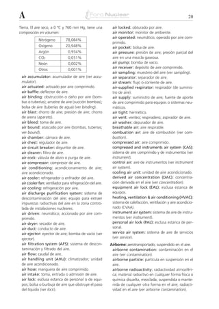 A                                                                                                            20

Tierra. El aire seco, a 0 ºC y 760 mm Hg, tiene una         air locked: obturado por aire.
composición en volumen:                                     air monitor: monitor de ambiente.
                                                            air operated: neumático; operado por aire com-
            Nitrógeno          78,084%
                                                            primido.
            Oxígeno            20,948%                      air pocket: bolsa de aire.
            Argón               0,934%                      air pressure: presión de aire; presión parcial del
            CO2                 0,031%                      aire en una mezcla gaseosa.
            Neón                0,002%                      air pump: bomba de vacío.
                                                            air receiver: depósito de aire comprimido.
            Otros               0,001%
                                                            air sampling: muestreo del aire (ver sampling).
 air accumulator: acumulador de aire (ver accu-             air separator: separador de aire.
 mulator).                                                  air stream: flujo o corriente de aire.
 air actuated: activado por aire comprimido.                air-supplied respirator: respirador (de suminis-
 air baffle: deflector de aire.                             tro de aire).
 air binding: obstrucción o daño por aire (bom-             air supply: suministro de aire; fuente de aporte
 bas o tuberías); arrastre de aire (succión bombas);        de aire comprimido para equipos o sistemas neu-
 bolsa de aire (tuberías de agua) (ver binding).            máticos.
 air blast: chorro de aire; presión de aire; chorro         air tight: hermético.
 de arena (aparato).                                        air vent: venteo; respiradero; aspirador de aire.
 air bleed: toma de aire.                                   air washer: depurador de aire.
 air bound: atascado por aire (bombas, tuberías;            breathable air: aire respirable.
 ver bound).                                                combustion air: aire de combustión (ver com-
 air chamber: cámara de aire.                               bustion).
 air chest: regulador de aire.                              compressed air: aire comprimido.
 air circuit breaker: disyuntor de aire.                    compressed and instruments air system (CAS):
 air cleaner: filtro de aire.                               sistema de aire comprimido y de instrumentos (ver
 air cock: válvula de alivio o purga de aire.               instrument).
 air compressor: compresor de aire.                         control air: aire de instrumentos (ver instrument
 air conditioning: acondicionamiento de aire;               air system).
 aire acondicionado.                                        cooling air unit: unidad de aire acondicionado.
 air cooler: refrigerador o enfriador del aire.             derived air concentration (DAC): concentra-
 air cooler fan: ventilador para refrigeración del aire.    ción derivada en el aire (ver concentration).
 air cooling: refrigeración por aire.                       equipment air lock (EAL): esclusa estanca de
 air discharge purification system: sistema de              equipos.
 descontaminación del aire; equipo para extraer             heating, ventilation & air conditioning (HVAC):
 impurezas radiactivas del aire en la zona contro-          sistema de calefacción, ventilación y aire acondicio-
 lada de instalaciones nucleares.                           nado (CVAA).
 air driven: neumático; accionado por aire com-             instrument air system: sistema de aire de instru-
 primido.                                                   mentos (ver instrument).
 air dryer: secador de aire.                                personal air lock (PAL): esclusa estanca de per-
 air duct: conducto de aire.                                sonal.
 air ejector: eyector de aire; bomba de vacío (ver          service air system: sistema de aire de servicios
 ejector).                                                  (ver service).
 air filtration system (AFS): sistema de descon-           Airborne: aerotransportado; suspendido en el aire.
 taminación y filtrado del aire.                            airborne contamination: contaminación en el
 air flow: caudal de aire.                                  aire (ver contamination).
 air handling unit (AHU): climatizador; unidad              airborne particle: partícula en suspensión en el
 de aire acondicionado.                                     aire.
 air hose: manguera de aire comprimido.                     airborne radioactivity: radiactividad atmosféri-
 air intake: toma, entrada o admisión de aire.              ca; material radiactivo en cualquier forma física o
 air lock: esclusa estanca de personal o de equi-           química disuelta, mezclada, suspendida o mante-
 pos; bolsa o burbuja de aire que obstruye el paso          nida de cualquier otra forma en el aire; radiacti-
 del líquido (ver lock).                                    vidad en el aire (ver airborne contamination).
 