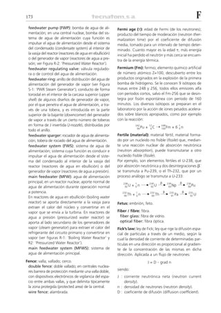 173                                                                                                              F
 feedwater pump (FWP): bomba de agua de ali-               Fermi age (␶): edad de Fermi (de los neutrones);
 mentación; en una central nuclear, bomba del sis-         producto del tiempo de moderación (neutron ther-
 tema de agua de alimentación cuya función es              malization time) por el coeficiente de difusión
 impulsar el agua de alimentación desde el sistema         media, tomado para un intervalo de tiempo deter-
 del condensado (condensate system) al interior de         minado. Cuanto mayor es la edad ␶, más energía
 la vasija del reactor (reactores de agua en ebullición)   inicial ha perdido el neutrón y más cerca se encuen-
 o del generador de vapor (reactores de agua a pre-        tra de la energía térmica.
 sión; ver Figura R-2: ‘Pressurized Water Reactor’).
 feedwater regulating valve: válvula regulado-             Fermium (Fm): fermio; elemento químico artificial
 ra o de control del agua de alimentación.                 de número atómico Z=100, descubierto entre los
 feedwater ring: anillo de distribución del agua de        productos originados en la explosión de la primera
 alimentación del generador de vapor (ver Figura           bomba de hidrógeno. Se le conocen 9 isótopos de
 S-1: ‘PWR Steam Generator’); conducto de forma            masas entre 248 y 256, todos ellos emisores alfa
 toroidal en el interior de la carcasa superior (upper     con períodos cortos, salvo el Fm-256 que se desin-
 shell) de algunos diseños de generador de vapor,          tegra por fisión espontánea con período de 160
 por el que penetra el agua de alimentación, a tra-        minutos. Los diversos isótopos se preparan en el
 vés de una tobera, y es introducida en la parte           laboratorio por la acción de iones pesados acelera-
 superior de la bajante (downcomer) del generador          dos sobre blancos apropiados, como por ejemplo
 de vapor a través de un cierto número de toberas          con la reacción:
 en forma de J invertida (J-nozzle), distribuidas por                   242
                                                                         94 Pu   +
                                                                                     12
                                                                                      6C   ¨ 248 Fm + 6 1 n
                                                                                             100        0
 todo el anillo.
 feedwater sparger: rociador de agua de alimenta-          Fertile (material): material fértil; material forma-
 ción; tobera de rociado del agua de alimentación.         do por un nucleido no fisible (fissile) que, median-
 feedwater system (FWS): sistema de agua de                te una reacción nuclear de absorción neutrónica
 alimentación; sistema cuya función es conducir e          (neutron absorption), puede transmutarse a otro
 impulsar el agua de alimentación desde el siste-          nucleido fisible (fissile).
 ma del condensado al interior de la vasija del            Por ejemplo, son elementos fértiles el U-238, que
 reactor (reactores de agua en ebullición) o del           por absorción neutrónica y dos desintegraciones ␤–
 generador de vapor (reactores de agua a presión).         se transmuta a Pu-239, o el Th-232, que por un
 main feedwater (MFW): agua de alimentación                proceso análogo se transmuta a U-233:
 principal; en un reactor nuclear, aporte normal de                                           ␤          ␤
                                                                       + 0n ¨                ¨ 239 Np ¨ 239 Pu
                                                              238       1            239
 agua de alimentación durante operación normal                 92 U                   92 U      93       94

 a potencia.                                                                                      ␤          ␤
                                                                       + 0n ¨                 ¨ 233 Pa ¨ 233 U
                                                              232       1            233
                                                               90 Th                  90 Th      91       92
 En reactores de agua en ebullición (boiling water
 reactor) se aporta directamente a la vasija para          Fetus: embrión; feto.
 extraer el calor del núcleo y convertirse en el
 vapor que se envía a la turbina. En reactores de          Fiber / fibre: fibra.
 agua a presión (pressurized water reactor) se               fiber glass: fibra de vidrio.
 aporta al lado secundario de los generadores de             optical fiber: fibra óptica.
 vapor (steam generator) para extraer el calor del         Fick’s law: ley de Fick; ley que rige la difusión espa-
 refrigerante del circuito primario y convertirse en       cial de partículas a través de un medio, según la
 vapor (ver figuras R-1: ‘Boiling Water Reactor’ y         cual la densidad de corriente de determinadas par-
 R2: ‘Pressurized Water Reactor’).                         tículas en una dirección es proporcional al gradien-
 main feedwater system (MFWS): sistema de                  te de la concentración de las mismas en dicha
 agua de alimentación principal.                           dirección. Aplicada a un flujo de neutrones:
Fence: valla; vallado; cerco.                                                    J=D         . grad n
 double fence: doble vallado; en centrales nuclea-
                                                           siendo:
 res barrera de protección mediante una valla doble,
 con dispositivos electrónicos de vigilancia del espa-     J : corriente neutrónica neta (neutron current
 cio entre ambas vallas, y que delimita típicamente            density).
 la zona protegida (protected area) de la central.         n : densidad de neutrones (neutron density).
 wire fence: alambrada.                                    D : coeficiente de difusión (diffusion coefficient).
 