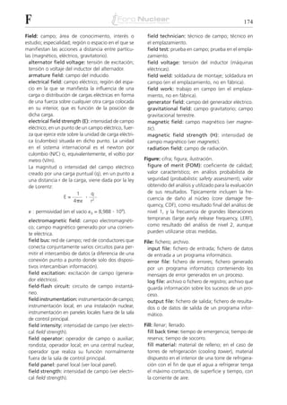 F                                                                                                         174

Field: campo; área de conocimiento, interés o             field technician: técnico de campo; técnico en
estudio; especialidad; región o espacio en el que se      el emplazamiento.
manifiestan las acciones a distancia entre partícu-       field test: prueba en campo; prueba en el empla-
las (magnético, eléctrico, gravitatorio).                 zamiento.
  alternator field voltage: tensión de excitación;        field voltage: tensión del inductor (máquinas
  tensión o voltaje del inductor del alternador.          eléctricas).
  armature field: campo del inducido.                     field weld: soldadura de montaje; soldadura en
  electrical field: campo eléctrico; región del espa-     campo (en el emplazamiento, no en fábrica).
  cio en la que se manifiesta la influencia de una        field work: trabajo en campo (en el emplaza-
  carga o distribución de cargas eléctricas en forma      miento, no en fábrica).
  de una fuerza sobre cualquier otra carga colocada       generator field: campo del generador eléctrico.
  en su interior, que es función de la posición de        gravitational field: campo gravitatorio; campo
  dicha carga.                                            gravitacional terrestre.
  electrical field strength (E): intensidad de campo      magnetic field: campo magnético (ver magne-
  eléctrico; en un punto de un campo eléctrico, fuer-     tic).
  za que ejerce este sobre la unidad de carga eléctri-    magnetic field strength (H): intensidad de
  ca (culombio) situada en dicho punto. La unidad         campo magnético (ver magnetic).
  en el sistema internacional es el newton por            radiation field: campo de radiación.
  culombio (N/C) o, equivalentemente, el voltio por
  metro (V/m).                                           Figure: cifra; figura; ilustración.
  La magnitud o intensidad del campo eléctrico             figure of merit (FOM): coeficiente de calidad;
  creado por una carga puntual (q), en un punto a          valor característico; en análisis probabilista de
  una distancia r de la carga, viene dada por la ley       seguridad (probabilistic safety assessment), valor
  de Lorentz:                                              obtenido del análisis y utilizado para la evaluación
                          1 . q                            de sus resultados. Típicamente incluyen la fre-
                    E=                                     cuencia de daño al núcleo (core damage fre-
                        4␲␧      r2
                                                           quency, CDF), como resultado final del análisis de
 ␧ : permisividad (en el vacío ␧0 = 8,988 . 109).          nivel 1, y la frecuencia de grandes liberaciones
 electromagnetic field: campo electromagnéti-              tempranas (large early release frequency, LERF),
 co; campo magnético generado por una corrien-             como resultado del análisis de nivel 2, aunque
 te eléctrica.                                             pueden utilizarse otras medidas.
 field bus: red de campo; red de conductores que         File: fichero; archivo.
 conecta conjuntamente varios circuitos para per-          input file: fichero de entrada; fichero de datos
 mitir el intercambio de datos (a diferencia de una        de entrada a un programa informático.
 conexión punto a punto donde solo dos disposi-            error file: fichero de errores; fichero generado
 tivos intercambian información).                          por un programa informático conteniendo los
 field excitation: excitación de campo (genera-            mensajes de error generados en un proceso.
 dor eléctrico).                                           log file: archivo o fichero de registro; archivo que
 field-flash circuit: circuito de campo instantá-          guarda información sobre los sucesos de un pro-
 neo.                                                      ceso.
 field instrumentation: instrumentación de campo;          output file: fichero de salida; fichero de resulta-
 instrumentación local; en una instalación nuclear,        dos o de datos de salida de un programa infor-
 instrumentación en paneles locales fuera de la sala       mático.
 de control principal.
 field intensity: intensidad de campo (ver electri-      Fill: llenar; llenado.
 cal field strength).                                      fill back time: tiempo de emergencia; tiempo de
 field operator: operador de campo o auxiliar;             reserva; tiempo de socorro.
 rondista; operador local; en una central nuclear,         fill material: material de relleno; en el caso de
 operador que realiza su función normalmente               torres de refrigeración (cooling tower), material
 fuera de la sala de control principal.                    dispuesto en el interior de una torre de refrigera-
 field panel: panel local (ver local panel).               ción con el fin de que el agua a refrigerar tenga
 field strength: intensidad de campo (ver electri-         el máximo contacto, de superficie y tiempo, con
 cal field strength).                                      la corriente de aire.
 