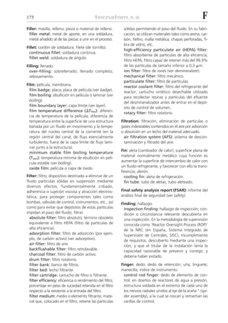 175                                                                                                             F
Filler: masilla; relleno; pieza o material de relleno.       sólidas permitiendo el paso del fluido. En su fabri-
  filler metal: metal de aporte; en una soldadura,           cación, se utilizan materiales tales como arena, car-
  metal añadido al de las piezas a unir en el proceso.       bón, fieltro, malla metálica, chapas perforadas, fi-
                                                             bra de vidrio, etc.
Fillet: cordón de soldadura; filete (de tornillo).
                                                             high-efficiency particulate air (HEPA) filter:
  continuous fillet: soldadura continua.
                                                             filtro absorbente de partículas de alta eficiencia;
  fillet weld: soldadura de ángulo.
                                                             filtro HEPA; filtro capaz de retener más del 99,9%
Filling: llenado.                                            de las partículas de tamaño inferior a 0,3 ␮m.
  over-filling: sobrellenado; llenado completo;              ion filter: filtro de iones (ver demineralizer).
  rebosamiento.                                              mechanical filter: filtro mecánico.
                                                             particulate filter: filtro de partículas.
Film: película; membrana.                                    reactor coolant filter: filtro del refrigerante del
  film badge: placa; placa de película (ver badge).          reactor; cartucho sintético desechable utilizado
  film boiling: ebullición en película o laminar (ver
                                                             para recolectar resinas y partículas del efluente
  boiling).
                                                             del desmineralizador antes de entrar en el depó-
  film boundary layer: capa límite (ver layer).
                                                             sito de control de volumen.
  film temperature difference (⌬Tfilm): diferen-
                                                             rotary filter: filtro rotatorio.
  cia de temperatura de la película; diferencia de
  temperatura entre la superficie de una estructura         Filtration: filtración; eliminación de partículas o
  bañada por un fluido en movimiento y la tempe-            gases indeseables contenidos en el aire por adsorción
  ratura del núcleo central de la corriente (en la          o absorción en un lecho del material adecuado.
  región central del canal, de flujo esencialmente            air filtration system (AFS): sistema de descon-
  turbulento, fuera de la capa límite de flujo lami-          taminación y filtrado del aire.
  nar junto a la estructura).
                                                            Fin: aleta (cambiador de calor); superficie plana de
  minimum stable film boiling temperature
                                                            material normalmente metálico cuya función es
  (Tmin): temperatura mínima de ebullición en pelí-
                                                            aumentar la superficie de intercambio de calor con
  cula estable (ver boiling).
                                                            un fluido refrigerante, y favorecer con ello la trans-
  oxide film: película o capa de óxido.
                                                            ferencia; alerón.
Filter: filtro; dispositivo destinado a eliminar de un        cooling fin: aleta de refrigeración.
fluido partículas sólidas en suspensión mediante              fin tube: tubo de aletas; tubo aleteado.
diversos efectos, fundamentalmente cribado,
adherencia o sujeción viscosa y atracción electros-         Final safety analysis report (FSAR): informe del
tática, para proteger componentes tales como                análisis final de seguridad (ver safety).
bombas, válvulas de control, instrumentos, etc., así        Finding: hallazgo.
como para evitar que depósitos de estas partículas            inspection finding: hallazgo de inspección; con-
impidan el paso del fluido; filtrar.                          dición o circunstancia relevante descubierta en
  absolute filter: filtro absoluto; término obsoleto          una inspección. En la metodología de supervisión
  equivalente a filtro HEPA (filtro de partículas de          conocida como ‘Reactor Oversight Process (ROP)’
  alta eficiencia).                                           de la NRC (en España, Sistema Integrado de
  adsorption filter: filtro de adsorción (por ejem-           Supervisión de Centrales, SISC), incumplimiento
  plo, de carbón activo) (ver adsorption).                    de requisitos, descubierto mediante una inspec-
  air filter: filtro de aire.                                 ción, y que el titular de la instalación tenía la
  backflushable filter: filtro retrolavable.                  capacidad razonable de prevenir y corregir, y
  charcoal filter: filtro de carbón activo.                   debería haber evitado.
  drum filter: filtro rotatorio.
  filter bank: banco de filtros.                            Finger: dedo; dedo de retención; uña; linguete;
  filter bed: lecho filtrante.                              manecilla; índice de instrumento.
  filter cartridge: cartucho de filtro o filtrante.           control rod finger: dedo de elemento de con-
  filter efficiency: eficiencia o rendimiento del filtro;     trol; en diseños de reactores de agua a presión,
  porcentaje en peso de suciedad retenida en el filtro        estructura soldada en el extremo de cada uno de
  respecto a la existente a la entrada del filtro.            los nervios radiales unidos al eje de la araña “ (spi-
  filter medium: medio o elemento filtrante; mate-            der assembly), a la cual se roscan y remachan las
  rial que, colocado en el filtro, retiene las partículas     varillas de control.
 