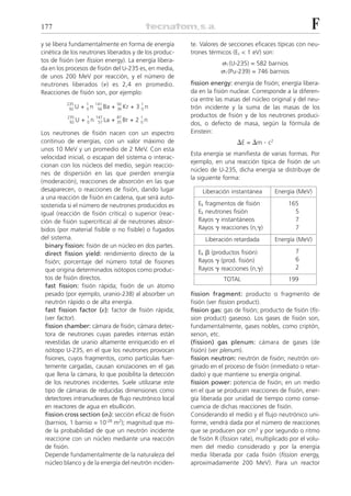 177                                                                                                       F
y se libera fundamentalmente en forma de energía         te. Valores de secciones eficaces típicas con neu-
cinética de los neutrones liberados y de los produc-     trones térmicos (Ec < 1 eV) son:
tos de fisión (ver fission energy). La energía libera-               ␴f (U-235) = 582 barnios
da en los procesos de fisión del U-235 es, en media,                 ␴f (Pu-239) = 746 barnios
de unos 200 MeV por reacción, y el número de
neutrones liberados (␯) es 2,4 en promedio.              fission energy: energía de fisión; energía libera-
Reacciones de fisión son, por ejemplo:                   da en la fisión nuclear. Corresponde a la diferen-
                                                         cia entre las masas del núcleo original y del neu-
          235      1     141          92         1
           92 U   + 0n    56 Ba   +   36 Kr   + 3 0n     trón incidente y la suma de las masas de los
          235      1     147          87         1       productos de fisión y de los neutrones produci-
           92 U   + 0n    57 La   +   35 Br   + 2 0n
                                                         dos, o defecto de masa, según la fórmula de
Los neutrones de fisión nacen con un espectro            Einstein:
continuo de energías, con un valor máximo de                                ⌬E = ⌬m . c2
unos 10 MeV y un promedio de 2 MeV. Con esta
                                                         Esta energía se manifiesta de varias formas. Por
velocidad inicial, o escapan del sistema o interac-
                                                         ejemplo, en una reacción típica de fisión de un
cionan con los núcleos del medio, según reaccio-
                                                         núcleo de U-235, dicha energía se distribuye de
nes de dispersión en las que pierden energía
                                                         la siguiente forma:
(moderación), reacciones de absorción en las que
desaparecen, o reacciones de fisión, dando lugar             Liberación instantánea        Energía (MeV)
a una reacción de fisión en cadena, que será auto-
sostenida si el número de neutrones producidos es           Ek fragmentos de fisión              165
igual (reacción de fisión crítica) o superior (reac-        Ek neutrones fisión                    5
ción de fisión supercrítica) al de neutrones absor-         Rayos ␥ instantáneos                   7
bidos (por material fisible o no fisible) o fugados         Rayos ␥ reacciones (n,␥)               7
del sistema.                                                   Liberación retardada        Energía (MeV)
  binary fission: fisión de un núcleo en dos partes.
  direct fission yield: rendimiento directo de la           Ek ␤ (productos fisión)                 7
  fisión; porcentaje del número total de fisiones           Rayos ␥ (prod. fisión)                  6
  que origina determinados isótopos como produc-            Rayos ␥ reacciones (n,␥)                2
  tos de fisión directos.                                             TOTAL                      199
  fast fission: fisión rápida; fisión de un átomo
  pesado (por ejemplo, uranio-238) al absorber un        fission fragment: producto o fragmento de
  neutrón rápido o de alta energía.                      fisión (ver fission product).
  fast fission factor (␧): factor de fisión rápida;      fission gas: gas de fisión; producto de fisión (fis-
  (ver factor).                                          sion product) gaseoso. Los gases de fisión son,
  fission chamber: cámara de fisión; cámara detec-       fundamentalmente, gases nobles, como criptón,
  tora de neutrones cuyas paredes internas están         xenon, etc.
  revestidas de uranio altamente enriquecido en el       (fission) gas plenum: cámara de gases (de
  isótopo U-235, en el que los neutrones provocan        fisión) (ver plenum).
  fisiones, cuyos fragmentos, como partículas fuer-      fission neutron: neutrón de fisión; neutrón ori-
  temente cargadas, causan ionizaciones en el gas        ginado en el proceso de fisión (inmediato o retar-
  que llena la cámara, lo que posibilita la detección    dado) y que mantiene su energía original.
  de los neutrones incidentes. Suele utilizarse este     fission power: potencia de fisión; en un medio
  tipo de cámaras de reducidas dimensiones como          en el que se producen reacciones de fisión, ener-
  detectores intranucleares de flujo neutrónico local    gía liberada por unidad de tiempo como conse-
  en reactores de agua en ebullición.                    cuencia de dichas reacciones de fisión.
  fission cross section (␴f): sección eficaz de fisión   Considerando el medio y el flujo neutrónico uni-
  (barnios, 1 barnio = 10-28 m2); magnitud que mi-       forme, vendrá dada por el número de reacciones
  de la probabilidad de que un neutrón incidente         que se producen por cm3 y por segundo o ritmo
  reaccione con un núcleo mediante una reacción          de fisión R (fission rate), multiplicado por el volu-
  de fisión.                                             men del medio considerado y por la energía
  Depende fundamentalmente de la naturaleza del          media liberada por cada fisión (fission energy,
  núcleo blanco y de la energía del neutrón inciden-     aproximadamente 200 MeV). Para un reactor
 
