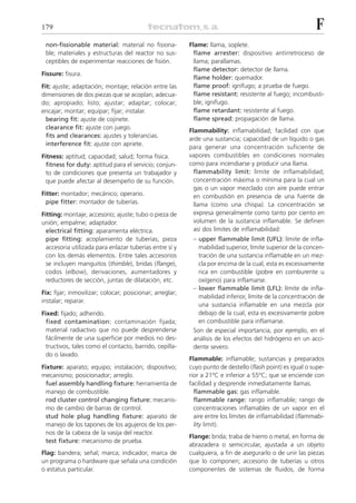 179                                                                                                        F
 non-fissionable material: material no fisiona-           Flame: llama, soplete.
 ble; materiales y estructuras del reactor no sus-          flame arrester: dispositivo antirretroceso de
 ceptibles de experimentar reacciones de fisión.            llama; parallamas.
                                                            flame detector: detector de llama.
Fissure: fisura.
                                                            flame holder: quemador.
Fit: ajuste; adaptación; montaje; relación entre las        flame proof: ignífugo; a prueba de fuego.
dimensiones de dos piezas que se acoplan; adecua-           flame resistant: resistente al fuego; incombusti-
do; apropiado; listo; ajustar; adaptar; colocar;            ble; ignífugo.
encajar; montar; equipar; fijar; instalar.                  flame retardant: resistente al fuego.
  bearing fit: ajuste de cojinete.                          flame spread: propagación de llama.
  clearance fit: ajuste con juego.
                                                          Flammability: inflamabilidad; facilidad con que
  fits and clearances: ajustes y tolerancias.
                                                          arde una sustancia; capacidad de un líquido o gas
  interference fit: ajuste con apriete.
                                                          para generar una concentración suficiente de
Fitness: aptitud; capacidad; salud; forma física.         vapores combustibles en condiciones normales
  fitness for duty: aptitud para el servicio; conjun-     como para incendiarse y producir una llama.
  to de condiciones que presenta un trabajador y            flammability limit: límite de inflamabilidad;
  que puede afectar al desempeño de su función.             concentración máxima o mínima para la cual un
                                                            gas o un vapor mezclado con aire puede entrar
Fitter: montador; mecánico; operario.                       en combustión en presencia de una fuente de
  pipe fitter: montador de tuberías.                        llama (como una chispa). La concentración se
Fitting: montaje; accesorio; ajuste; tubo o pieza de        expresa generalmente como tanto por ciento en
unión; empalme; adaptador.                                  volumen de la sustancia inflamable. Se definen
  electrical fitting: aparamenta eléctrica.                 así dos límites de inflamabilidad:
  pipe fitting: acoplamiento de tuberías; pieza            – upper flammable limit (UFL): límite de infla-
  accesoria utilizada para enlazar tuberías entre sí y       mabilidad superior, límite superior de la concen-
  con los demás elementos. Entre tales accesorios            tración de una sustancia inflamable en un mez-
  se incluyen manguitos (thimble), bridas (flange),          cla por encima de la cual, esta es excesivamente
  codos (elbow), derivaciones, aumentadores y                rica en combustible (pobre en comburente u
  reductores de sección, juntas de dilatación, etc.          oxígeno) para inflamarse.
                                                           – lower flammable limit (LFL): límite de infla-
Fix: fijar; inmovilizar; colocar; posicionar; arreglar;
                                                             mabilidad inferior, límite de la concentración de
instalar; reparar.
                                                             una sustancia inflamable en una mezcla por
Fixed: fijado; adherido.                                     debajo de la cual, esta es excesivamente pobre
  fixed contamination: contaminación fijada;                 en combustible para inflamarse.
  material radiactivo que no puede desprenderse            Son de especial importancia, por ejemplo, en el
  fácilmente de una superficie por medios no des-          análisis de los efectos del hidrógeno en un acci-
  tructivos, tales como el contacto, barrido, cepilla-     dente severo.
  do o lavado.
                                                          Flammable: inflamable; sustancias y preparados
Fixture: aparato; equipo; instalación; dispositivo;       cuyo punto de destello (flash point) es igual o supe-
mecanismo; posicionador; arreglo.                         rior a 21ºC e inferior a 55ºC; que se enciende con
  fuel assembly handling fixture: herramienta de          facilidad y desprende inmediatamente llamas.
  manejo de combustible.                                    flammable gas: gas inflamable.
  rod cluster control changing fixture: mecanis-            flammable range: rango inflamable; rango de
  mo de cambio de barras de control.                        concentraciones inflamables de un vapor en el
  stud hole plug handling fixture: aparato de               aire entre los límites de inflamabilidad (flammabi-
  manejo de los tapones de los agujeros de los per-         lity limit).
  nos de la cabeza de la vasija del reactor.
                                                          Flange: brida; traba de hierro o metal, en forma de
  test fixture: mecanismo de prueba.
                                                          abrazadera o semicircular, ajustada a un objeto
Flag: bandera; señal; marca; indicador; marca de          cualquiera, a fin de asegurarlo o de unir las piezas
un programa o hardware que señala una condición           que lo componen; accesorio de tuberías u otros
o estatus particular.                                     componentes de sistemas de fluidos, de forma
 