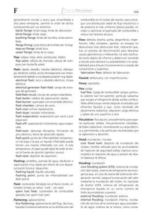 F                                                                                                           180

generalmente circular u oval y que, ensamblado a            combustible en el núcleo del reactor, para conse-
otra pieza semejante, permite la unión de dichos            guir una distribución radial de flujo neutrónico o
componentes por sus extremos.                               de potencia lo más uniforme (plana) posible, en
 blank flange: brida ciega; brida de obturación.            orden a optimizar el quemado del combustible y
 blind flange: brida ciega.                                 reducir los factores de pico.
 boolting flange: brida de tornillos; brida atorni-
                                                           Flaw: defecto; brecha; grieta; desperfecto; imper-
 llada.
                                                           fección; fallo; estropear; agrietar; en ensayos no
 flange O-ring: junta tórica de la brida (ver O-ring).
                                                           destructivos (non destructive test), indicación que,
 step-on-flange: brida loca.
                                                           tras un proceso de discriminación para descartar
 vessel flange: brida de la vasija.
                                                           causas geométricas o irrelevantes, ha sido clasifica-
Flap: solapa; hoja; aleta; portezuela; faldón.             da como objeto de informe y deberá ser sometida
  flap valve: válvula de charnela; válvula de mari-        a estudio para declarar su aceptabilidad o no acep-
  posa (ver butterfly valve).                              tabilidad para el buen funcionamiento o estado del
Flash: rápido; destello; impulso (eléctrico); relámpa-     componente o superficie.
go; ebullición súbita; acción de evaporarse casi instan-     fabrication flaw: defecto de fabricación.
táneamente debido a una despresurización muy rápida.       Flawed: defectuoso; con imperfecciones.
  electrical flash: arco o destello eléctrico; chispa
  eléctrica.                                               Flawy: agrietado.
  electrical generator flash field: campo de arran-        Flea: pulga.
  que del generador.                                         fuel flea: 'pulga de combustible' (jerga); partícu-
  field-flash circuit: circuito de campo instantáneo.        la caliente (ver hot particle); partícula radiactiva
  flash boiler: caldera de vaporización rápida.              que escapa al refrigerante desde varillas combus-
  flash burner: quemador con encendido eléctrico.            tibles defectuosas siendo después arrastradas por
  flash chamber: cámara de vacío.
                                                             efluentes líquidos y que, como resultado del
  flash cool: enfriar rápidamente.
                                                             decaimiento radiactivo, adquieren carga eléctrica
  flash dryer: secador instantáneo.
                                                             y saltan de una superficie a otra.
  flash evaporation: evaporación por vacío o por
  expansión.                                               Floculation: floculación; procedimiento para sepa-
  flash-off: vaporización instantánea; agua evapo-         rar partículas sólidas, frecuentemente coloidales,
  rada.                                                    de lodos radiactivos, neutralizando su carga eléctri-
  flash-over: descarga disruptiva; formación de            ca y permitiendo a las partículas neutralizadas que
  arco eléctrico; llama de desarrollo rápido.              se aglomeren y decanten.
  flash point: punto de inflamabilidad; temperatu-
                                                           Flood: inundación; inundar.
  ra más baja a la que un líquido inflamable puede
                                                             core flood tank: depósito de inundación del
  formar una mezcla inflamable con aire. A esta
                                                             núcleo; nombre utilizado para los acumuladores
  temperatura, el vapor puede dejar de arder al reti-
                                                             de inyección de seguridad (safety injection accu-
  rar la fuente de ignición (ignition source).
                                                             mulator) en reactores de agua a presión de dise-
  flash tank: depósito de expansión.
                                                             ño Babcock & Wilcox.
Flashing: centelleo; avenida de agua; ebullición o
                                                           Flooding: inundación.
vaporización muy rápida por efecto de una despre-
                                                             core flooding system (CFS): sistema de inunda-
surización brusca; tapajuntas.
  flashing liquid: líquido saturado.                         ción del núcleo; sistema de refrigeración de emer-
  flashing point: punto de inflamabilidad (ver               gencia que, en caso de avería del sistema de refri-
  flash point).                                              geración normal, asegura la evacuación del calor
                                                             mediante la inundación del núcleo. En reactores
Flask: contenedor blindado (en el Reino Unido, en            de diseño VVER, sistema de refrigeración de
Estados Unidos se utiliza “cask”, ver cask).                 emergencia basado en un cierto número de
  spent fuel flask: contenedor de combustible                hidro-acumuladores a presión.
  gastado (ver spent fuel cask).                             external flooding: inundación externa.
Flattening: aplanamiento.                                    internal flooding: inundación interna; inunda-
  flux flattening: aplanamiento del flujo; técnicas,         ción de recintos de la central por agua proceden-
  basadas fundamentalmente en la distribución del            te de algún sistema de la misma, como conse-
 
