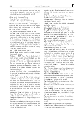 181                                                                                                       F
 cuencia del vertido debido al deterioro, mal fun-       counter-current flow limitation (CCFL): limita-
 cionamiento, actuación incorrecta o manteni-            ción de flujo en contracorriente (ver counter-
 miento de un componente de la central.                  current).
                                                         coolant flow: flujo o caudal de refrigerante.
Floor: suelo; piso; plataforma.                          core flow: caudal por el núcleo.
  floor drain: drenaje de suelos.                        counter-flow: contraflujo; flujo en contraco-
  refueling floor: plataforma de recarga.                rriente (ver counter-current).
Flow: flujo; caudal; intensidad o ritmo de paso de       critical flow: caudal crítico; caudal a velocidad
partículas (1/s), masa o volumen de fluido (kg/s o       sónica (ver critical).
m3/s), energía (J/s), corriente eléctrica (A = C/s),     down-flow: flujo o caudal descendente.
etc.; fluir; circular (un fluido).                       driving flow: caudal motriz (ver driving).
  air flow: corriente de aire; caudal de aire.           droplet flow: régimen de flujo en gotas; régi-
  annular flow: régimen de flujo anular; régimen         men de flujo caracterizado por gotas de líquido
  de flujo bifásico caracterizado por un núcleo de       arrastradas por una corriente principal de vapor.
                                                         flow-accelerated corrosion (FAC): corrosión
  vapor en la región central del canal y una pelícu-
                                                         acelerada por caudal (ver corrosion).
  la de líquido bañando la estructura caliente, en la
                                                         flow area: sección o área de paso de caudal.
  que se desarrolla ebullición nucleada saturada.
                                                         flow chart: diagrama de proceso, de instrumen-
  Pueden existir burbujas de vapor en el anillo líqui-
                                                         tación, de flujo o circulación, etc.; flujograma;
  do y gotas de líquido suspendidas en el núcleo de
                                                         tabla de caudales (tuberías).
  vapor. Suele darse con altas fracciones de vapor y
                                                         flow control: regulación de caudal.
  altas velocidades de flujo.
                                                         flow control line: línea de control de caudal del
  back flow: flujo o caudal inverso.
                                                         mapa potencia-caudal en reactores de agua en
  break flow: flujo o caudal de rotura; caudal a
                                                         ebullición; línea de posición o tanto por cien de la
  través de la rotura.
                                                         válvula de control de caudal (ver flow control
  bubble / bubbly flow: flujo en burbujas; régi-
                                                         valve); línea formada por los puntos del mapa
  men de flujo bifásico caracterizado por una fase
                                                         potencia-caudal obtenidos manteniendo constan-
  gaseosa distribuida en forma de pequeñas burbu-
                                                         te la posición de las válvulas de control (no implica
  jas en la fase líquida. Es el régimen característico
                                                         caudal constante) y variando la posición de barras.
  de una corriente de agua líquida arrastrando           flow control valve (FCV): válvula de control de
  pequeñas burbujas de vapor producidas por una          caudal (ver valve).
  condición de ebullición nucleada saturada (ver         flow diagram: diagrama de flujo; diagrama de
  saturated boiling).                                    proceso; esquema de un sistema de fluidos; orga-
  choked flow: flujo crítico o estrangulado; flujo a     nigrama; cuadro sinóptico.
  la velocidad del sonido a través de una tobera (ver    flow distribution baffle: placa difusora de distri-
  critical flow).                                        bución de caudal (generador de vapor) (ver baffle).
  churn flow: régimen de flujo batido, oscilante o       flow gauge: medidor de caudal; caudalímetro.
  de borboteo; régimen de flujo bifásico inestable       flow governor: regulador de caudal.
  resultante de la evolución del flujo “en balas” (ver   flow indicator: fluxímetro; caudalímetro; indica-
  slug flow) al aumentar la fracción de vapor (nor-      dor o medidor de caudal.
  malmente, por efecto de un aumento del calor           flow limiter: limitador o restrictor de caudal (ver
  transferido al fluido); régimen de transición entre    flow restrictor).
  el régimen de flujo “slug” y el anular (ver annu-      flow limiting device: dispositivo limitador de
  lar flow).                                             caudal; restrictor de caudal (ver flow restrictor).
  co-current flow: flujo bifásico en el mismo sen-       flow limiting orifice: orificio limitador de caudal
  tido; flujo bifásico en el que las velocidades de      (ver flow restrictor).
  ambas fases tienen el mismo sentido.                   flow meter: indicador o medidor de caudal; cau-
  compressible flow: flujo compresible (ver com-         dalímetro.
  pressible).                                            flow path: camino de flujo; vía de caudal; alinea-
  counter-current flow: contraflujo; flujo en con-       miento.
  tracorriente; régimen de flujo bifásico en el que      flow pattern: diagrama de flujo; flujograma.
  las velocidades de las fases líquido y vapor pre-      flow (pattern) map: mapa de flujo o de regíme-
  sentan sentidos opuestos.                              nes de flujo (ver flow regime map).
 