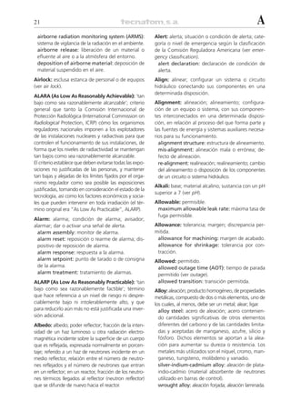 21                                                                                                           A
 airborne radiation monitoring system (ARMS):              Alert: alerta; situación o condición de alerta; cate-
 sistema de vigilancia de la radiación en el ambiente.     goría o nivel de emergencia según la clasificación
 airborne release: liberación de un material o             de la Comisión Reguladora Americana (ver emer-
 efluente al aire o a la atmósfera del entorno.            gency classification).
 deposition of airborne material: deposición de             alert declaration: declaración de condición de
 material suspendido en el aire.                            alerta.
Airlock: esclusa estanca de personal o de equipos          Align: alinear; configurar un sistema o circuito
(ver air lock).                                            hidráulico conectando sus componentes en una
                                                           determinada disposición.
ALARA (As Low As Reasonably Achievable): ‘tan
bajo como sea razonablemente alcanzable’; criterio         Alignment: alineación; alineamiento; configura-
general que tanto la Comisión Internacional de             ción de un equipo o sistema, con sus componen-
Protección Radiológica (International Commission on        tes interconectados en una determinada disposi-
Radiological Protection, ICRP) cómo los organismos         ción, en relación al proceso del que forma parte y
reguladores nacionales imponen a los explotadores          las fuentes de energía y sistemas auxiliares necesa-
de las instalaciones nucleares y radiactivas para que      rios para su funcionamiento.
controlen el funcionamiento de sus instalaciones, de         alignment structure: estructura de alineamiento.
forma que los niveles de radiactividad se mantengan          mis-alignment: alineación mala o errónea; de-
tan bajos como sea razonablemente alcanzable.                fecto de alineación.
El criterio establece que deben evitarse todas las expo-     re-alignment: realineación; realineamiento; cambio
siciones no justificadas de las personas, y mantener         del alineamiento o disposición de los componentes
tan bajas y alejadas de los límites fijados por el orga-     de un circuito o sistema hidráulico.
nismo regulador como sea posible las exposiciones
                                                           Alkali: base; material alcalino; sustancia con un pH
justificadas, tomando en consideración el estado de la
                                                           superior a 7 (ver pH).
tecnología, así como los factores económicos y socia-
les que pueden intervenir en toda irradiación (el tér-     Allowable: permisible.
mino original era “As Low As Practicable”, ALARP).          maximum allowable leak rate: máxima tasa de
                                                            fuga permisible.
Alarm: alarma; condición de alarma; avisador;
alarmar; dar o activar una señal de alerta.                Allowance: tolerancia; margen; discrepancia per-
  alarm assembly: monitor de alarma.                       mitida.
  alarm reset: reposición o rearme de alarma; dis-          allowance for machining: margen de acabado.
  positivo de reposición de alarma.                         allowance for shrinkage: tolerancia por con-
  alarm response: respuesta a la alarma.                    tracción.
  alarm setpoint: punto de tarado o de consigna            Allowed: permitido.
  de la alarma.                                             allowed outage time (AOT): tiempo de parada
  alarm treatment: tratamiento de alarmas.                  permitido (ver outage).
ALARP (As Low As Reasonably Practicable): ‘tan              allowed transition: transición permitida.
bajo como sea razonablemente factible’; término            Alloy: aleación; producto homogéneo, de propiedades
que hace referencia a un nivel de riesgo ni despre-        metálicas, compuesto de dos o más elementos, uno de
ciablemente bajo ni intolerablemente alto, y que           los cuales, al menos, debe ser un metal; alear; ligar.
para reducirlo aún más no está justificada una inver-        alloy steel: acero de aleación; acero contenien-
sión adicional.                                              do cantidades significativas de otros elementos
Albedo: albedo; poder reflector; fracción de la inten-       diferentes del carbono y de las cantidades limita-
sidad de un haz luminoso u otra radiación electro-           das y aceptadas de manganeso, azufre, silicio y
magnética incidente sobre la superficie de un cuerpo         fósforo. Dichos elementos se aportan a la alea-
que es reflejada, expresada normalmente en porcen-           ción para aumentar su dureza o resistencia. Los
taje; referido a un haz de neutrones incidente en un         metales más utilizados son el níquel, cromo, man-
medio reflector, relación entre el número de neutro-         ganeso, tungsteno, molibdeno y vanadio.
nes reflejados y el número de neutrones que entran           silver-indium-cadmium alloy: aleación de plata-
en un reflector; en un reactor, fracción de los neutro-      indio-cadmio (material absorbente de neutrones
nes térmicos llegados al reflector (neutron reflector)       utilizado en barras de control).
que se difunde de nuevo hacia el reactor.                    wrought alloy: aleación forjada; aleación laminada.
 