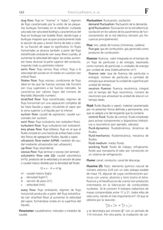 183                                                                                                          F
 slug flow: flujo en “tramos” o “balas”; régimen          Fluctuation: fluctuación; oscilación.
 de flujo caracterizado por la unión de las peque-          demand fluctuation: fluctuación de la demanda.
 ñas burbujas formadas en la ebullición nucleada            grid fluctuation: fluctuación en la red (eléctrica);
 saturada (ver saturated boiling) y características del     oscilación en los valores de los parámetros de fun-
 flujo en burbujas (ver bubble flow), dando lugar a         cionamiento de la red eléctrica (tensión y/o fre-
 burbujas mayores que ocupan prácticamente toda             cuencia principalmente).
 la sección de paso y tienen forma de bala o cohe-
                                                          Flue: tiro; salida de humos (chimenea, caldera).
 te. La fracción de vapor es significativa. En flujos
                                                            flue gas: gas de combustión; gas generado como
 horizontales se alcanza también a partir del flujo
                                                            producto de combustión.
 estratificado ondulante (ver wavy flow) cuando, al
 aumentar la velocidad del vapor, las ondas aumen-        Fluence: fluencia; valor integrado en el tiempo de
 tan hasta alcanzar la parte superior del conducto,       un flujo de partículas o de energía, expresado
 mojando todo su perímetro interior.                      como número de partículas o unidades de energía
 sonic flow: flujo sónico; flujo crítico; flujo a la      por unidad de área (habitualmente cm2).
 velocidad del sonido en el medio en cuestión (ver          fluence rate: tasa de fluencia (de partículas o
 critical flow).                                            energía); número de partículas o cantidad de
 Stokes flow: flujo viscoso; condiciones de flujo           energía que atraviesan la unidad de superficie por
 ideal en las que las fuerzas viscosas (de fricción)        unidad de tiempo.
 son muy superiores a las fuerzas inerciales. Se            neutron fluence: fluencia neutrónica; integral
 caracteriza por valores bajos del número de                con el tiempo del flujo neutrónico; número de
 Reynolds (Reynolds number).                                neutrones que atraviesan la unidad de área en un
 stratified flow: flujo estratificado; régimen de           tiempo dado.
 flujo horizontal con una separación completa de
 las fases líquida y vapor, circulando el vapor por       Fluid: fluido (líquido o vapor); material caracterizado
 la zona superior y el líquido por la inferior.           por no presentar forma definida y permanente, sino
 suction flow: caudal de aspiración; caudal suc-          que se adapta a la del recipiente que lo contiene.
 cionado (ver suction).                                     control fluid: fluido de control; fluido empleado
 swirl flow: flujo turbulento (ver turbulent flow).         para activar componentes o dispositivos hidráuli-
 turbulent flow: flujo turbulento (ver turbulent).          cos o neumáticos (por ejemplo, válvulas).
 two phase flow: flujo bifásico; flujo en el que el         fluid-dynamics: fluidodinámica; dinámica de
 fluido consiste en una mezcla de ambas fases o esta-       fluidos.
 dos físicos de agregación fluidos, líquido y vapor.        fluid-mechanics: fluidomecánica; mecánica de
 ultrasonic flow meter (UFM): medidor de cau-               fluidos.
 dal mediante ultrasonidos (ver ultrasonic).                fluid medium: medio fluido.
 up-flow: flujo ascendente.                                 working fluid: fluido de trabajo; refrigerante;
 viscous flow: flujo laminar o viscoso (ver laminar).       fluido que transporta el calor por convección en
 volumetric flow rate (Q): caudal volumétrico               un sistema de refrigeración.
 (m3/s); producto de la velocidad y la sección de paso    Flume: canal; conducto; canal de descarga.
 o caudal másico dividido por la densidad del fluido.
                                                          Fluorine (F): flúor; elemento químico natural de
                   Q=v   . A = m’/␳
                                                          número atómico Z=9 con un solo isótopo estable
 m’ :   caudal másico (kg/s).                             de masa 19, algunas de cuyas combinaciones quí-
 ␳ :    densidad (kg/m3).                                 micas con uranio, plutonio y torio (como el tetra-
 A :    sección de paso (m2).                             fluoruro y el hexafluoruro de uranio) son productos
 v :    velocidad (m/s).                                  intermedios en la fabricación de combustibles
 wavy flow: flujo ondulante; régimen de flujo             nucleares. Se le conocen 4 isótopos radiactivos de
 horizontal producido a partir del flujo estratifica-     masas comprendidas entre 17 y 21, todos ellos de
 do (ver stratified flow) al aumentar la velocidad        vida corta, siendo el más importante el F-18 que se
 del vapor, formándose ondas en la superficie del         obtiene por la reacción:
                                                                                + 1H ¨
 líquido.                                                                 16     3       18     1
                                                                           8O             9F   + 0n
Flowmeter: caudalímetro; indicador o medidor de           y se desintegra por emisión ␤+ con un período de
caudal.                                                   110 minutos. Por otra parte, la irradiación de car-
 