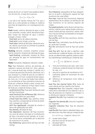 F                                                                                                             184

bonato de litio en un reactor hace posible la obten-      flux imbalance: desequilibrio de flujo; desequili-
ción de tritio (H), a través de la reacción:              brio en el perfil o distribución espacial de flujo
                                                          neutrónico (ver axial offset).
                        + 0n ¨ 2␣ + 1H
                 6       1    4     3
                 3 Li
                                                          flux map: mapa de flujo (neutrónico); diagrama
y con ello la de fuentes intensas de F-18, que a          representativo de los valores o la distribución del
pesar de su corto período se emplea en medicina           flujo neutrónico en las distintas regiones del
para fines de diagnóstico y en investigaciones bio-       núcleo.
lógicas.                                                  flux peaking factor: factor de pico de flujo (neu-
                                                          trónico); relación entre valores locales máximos y
Flush: lavado; cisterna; descarga de agua; a nivel;
                                                          valores medios del flujo neutrónico; valores máxi-
a ras; embutido; inundar; salirse; derramarse (líqui-
                                                          mos o de pico de flujo normalizados al correspon-
dos); limpiar por descarga de agua a presión;
                                                          diente valor medio.
enjuagar; enrasar; nivelar.
                                                          flux profile: perfil de flujo neutrónico; distribu-
  flush bolt: perno de cabeza embutida.
                                                          ción de flujo.
  flush joint: junta al tope; junta lisa.
                                                          flux rate: flujo; intensidad o tasa de flujo de flui-
  flush valve: válvula de descarga; válvula de vacia-
                                                          do, partículas o energía.
  do; válvula cuya función es controlar el caudal de
                                                          flux tilt: perturbación local de flujo (ver power
  descarga de un depósito.
                                                          tilt).
Flushing: derrame; conexión; empalme; enrasa-             heat flux (q’’): flujo de calor o calorífico; calor
miento; lixiviación; limpieza por descarga de agua.       transmitido por unidad de tiempo y de área a tra-
  back-flushing: retrolavado; limpieza de filtros         vés de una determinada superficie; potencia calorí-
  por descarga de agua en contracorriente (ver            fica (calor/tiempo) transferida por unidad de área.
  backwash).
                                                                          q’
                                                                   q” =      = U . ⌬T (W / m2; J / s / m2)
Flutter: fluctuación; trepidación; vibración; ciclado.                    A
Flux: flujo (hidráulico, térmico, de partículas, de       q’ : ritmo de transferencia de calor; calor trans-
radiación); volumen de fluido (m3, litros, galones,            mitido por unidad de tiempo (ver heat trans-
etc.), masa de fluido (kg), energía (J, calorías, etc.)        fer rate, J / s ).
o número de partículas (neutrones, electrones, etc.)      A : área de la superficie de transferencia (m2).
que atraviesan la unidad de área de una determi-          U : coeficiente global de transmisión de calor
nada superficie (m2) por unidad de tiempo (segun-              (W/m2/°C).
do, hora, etc.). En el caso de fluidos hace referen-      ⌬T : diferencia de temperatura entre sólido y
cia normalmente al flujo volumétrico (volumen de               fluido (°C).
fluido por unidad de tiempo y área), aunque tam-          heat flux hot channel factor (F T ): factor de
                                                                                                 Q
bién se utiliza en referencia al flujo másico (masa       canal caliente de flujo calorífico (ver factor).
de fluido por unidad de tiempo y área).                   integrated flux: flujo integrado; integral mate-
  axial (neutron) flux: flujo axial; distribución axial   mática de la intensidad de una radiación o de un
  de flujo (neutrónico).                                  flujo de partículas con respecto a su energía o a
  axial (neutron) flux difference (⌬I): diferencia        su distribución espacial o temporal.
  de flujo axial (DFA) (ver axial offset).                magnetic flux (␾): flujo magnético (ver magne-
  critical heat flux (CHF): flujo calorífico crítico;     tic).
  flujo calorífico correspondiente al límite de ebulli-   magnetic flux density (B): inducción magnética
  ción nucleada (ver critical).                           (ver magnetic).
  drift flux (gas/liquid): velocidad de arrastre o        magnetic induction flux: flujo de inducción
  deriva (de gas/líquido) (ver drift).                    magnético.
  flux density: densidad de flujo.                        mass flux (G): flujo másico o velocidad másica; cau-
  flux depression: depresión del flujo (neutróni-         dal másico (ver mass flow rate) por unidad de área.
  co); zona de valores más bajos en la distribución
  de flujo o de potencia (por ejemplo, en la posi-               G = m’ / A = ␳ . v (kg/s /m2, lbm /s / m2)
  ción de las barras combustibles por la absorción        m’ :   caudal másico (kg/s)
  de neutrones en el uranio).                             A :    área de la sección de paso (m2)
  flux flattening: aplanamiento del flujo (ver flat-      ␳ :    densidad (kg/m3)
  tening).                                                v :    velocidad del fluido
 