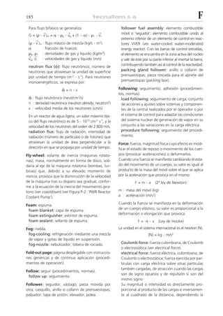 185                                                                                                             F
 Para flujo bifásico se generaliza:                       follower fuel assembly: elemento combustible
 G = (␳  . v )m = ␣ . ␳g . vg + (1 – ␣) . ␳1 . v1
          ¨               ¨                   ¨           móvil o ‘seguidor’; elemento combustible unido al
                                                          extremo inferior de un elemento de control en reac-
 (␳ . v )m : flujo másico de mezcla (kg/s . m2)
      ¨
                                                          tores VVER (ver water-cooled water-moderated
 ␣      : fracción de huecos                              energy reactor). Con las barras de control extraídas,
 ␳g, ␳1 : densidades de gas y líquido (kg/m3)             el elemento se encuentra en la zona activa del núcleo
 ¨    ¨
 vg, v1   : velocidades de gas y líquido (m/s)            y sale de este por su parte inferior al insertar la barra,
 neutron flux (␾): flujo neutrónico; número de            contribuyendo también así al control de la reactividad.
 neutrones que atraviesan la unidad de superficie         packing gland follower: anillo o collarín de
 por unidad de tiempo (m-2 . s-1). Para neutrones         prensaestopas; pieza roscada para el apriete del
 monoenergéticos, se expresa por:                         prensaestopas (packing box).

                      ␾=n.v                              Following: seguimiento; adhesión (procedimien-
                                                         tos, normas).
 ␾ : flujo neutrónico (neut/cm2/s)                         load following: seguimiento de carga; conjunto
 n : densidad neutrónica (neutron density, neut/cm2)       de acciones y ajustes sobre sistemas y componen-
 v : velocidad media de los neutrones (cm/s)               tes de la central realizados por el operador o por
 En un reactor de agua ligera, un valor máximo típi-       el sistema de control para adaptar las condiciones
 co del flujo neutrónico es de 5 . 1013 cm-2 s-1, y la     del sistema nuclear de generación de vapor en su
 velocidad de los neutrones del orden de 2.800 m/s.        conjunto a las variaciones en la carga eléctrica.
 radiation flux: flujo de radiación; intensidad de         procedure following: seguimiento del procedi-
 radiación (número de partículas o de fotones) que         miento.
 atraviesan la unidad de área perpendicular a la         Force: fuerza; magnitud física cuyo efecto es modi-
 dirección en que se propaga por unidad de tiempo.       ficar el estado de reposo o movimiento de los cuer-
Fly-wheel: volante de inercia (máquinas rotato-          pos (provocar aceleraciones) o deformarlos.
rias); masa, normalmente en forma de disco, soli-        Cuando una fuerza se manifiesta cambiando el esta-
daria al eje de la máquina rotatoria (bombas, tur-       do del movimiento de un cuerpo, su valor es igual al
binas) que, debido a su elevado momento de               producto de la masa del móvil sobre el que se aplica
inercia, provoca que la disminución de la velocidad      por la aceleración que provoca en el mismo:
de la máquina tras su disparo sea gradual, confor-                 F=m     .a      (2ª ley de Newton)
me a la ecuación de la inercia del movimiento gira-
torio (ver coastdown) (ver Figura P-2: ‘PWR Reactor      m : masa del móvil (kg)
Coolant Pump’).                                          a : aceleración (m/s2)

Foam: espuma.                                            Cuando la fuerza se manifiesta en la deformación
 foam blanket: capa de espuma.                           de un cuerpo elástico, su valor es proporcional a la
 foam extinguisher: extintor de espuma.                  deformación o elongación que provoca:
 foam sealant: sellante de espuma.                                   F = –k   .x    (Ley de Hooke)
Fog: niebla.                                             La unidad en el sistema internacional es el newton (N).
 fog-cooling: refrigeración mediante una mezcla                              [N] = kg   . m/s2
 de vapor y gotas de líquido en suspensión.
 fog-nozzle: nebulizador; tobera de rociado.              Coulomb force: fuerza culombiana, de Coulomb
                                                          o electrostática (ver electrical force).
Fold-out page: página desplegable con instruccio-         electrical force: fuerza eléctrica, culombiana, de
nes genéricas y de continua aplicación (procedi-          Coulomb o electrostática; fuerza ejercida por par-
mientos de operación).                                    tículas con carga eléctrica sobre otras partículas
                                                          también cargadas, de atracción cuando las cargas
Follow: seguir (procedimientos, normas).
                                                          son de signo opuesto y de repulsión si son del
 follow up: seguimiento.
                                                          mismo signo.
Follower: seguidor; vástago; pieza movida por             Su magnitud o intensidad es directamente pro-
otra; casquillo, anillo o collarín de prensaestopas;      porcional al producto de las cargas e inversamen-
palpador; tapa de pistón; elevador; polea.                te al cuadrado de la distancia, dependiendo la
 