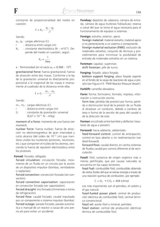 F                                                                                                        186

 constante de proporcionalidad del medio en           Forebay: depósito de cabecera; cántara de entra-
 cuestión.                                            da; cámara de agua (turbinas hidráulicas); reserva
                        q1 . q2                       o canal del que se toma el agua necesaria para el
               F = KE .                               funcionamiento de equipos o sistemas.
                           r2
 Siendo:                                              Foreign: extraño; exterior; ajeno.
 q1, q2 : cargas eléctricas (C)                        foreign material: material extraño; material ajeno
 r      : distancia entre cargas (m)                   o no perteneciente a un sistema o componente.
 KE     : constante electrostática (N . m2/C2). De-    foreign material exclusion (FME): exclusión de
          pende del medio en cuestión, según:          materiales extraños; conjunto de técnicas y pro-
                                                       cedimientos para minimizar la posibilidad de
                            1                          entrada de materiales extraños en un sistema.
                    KE =
                           4␲␧
                                                      Foreman: capataz; supervisor.
 ␧ : Permisividad (en el vacío ␧0 = 8,988 . 109)       shift foreman: jefe de turno.
 gravitacional force: fuerza gravitacional; fuerza    Forging: forjado; placa forjada.
 de atracción entre dos masas. Conforme a la ley       bottom support forging: placa forjada soporte
 de la gravitación universal es directamente pro-      en el fondo de la vasija de reactores de agua a pre-
 porcional a la magnitud de las masas e inversa-       sión (ver Figura V-5: 'PWR Reactor Pressure Vessel').
 mente al cuadrado de la distancia entre ellas
                                                      Forklift: carretilla elevadora.
                           m1   . m2
                 F=G   .                              Form: forma; formulario; formato; impreso; infor-
                                r2
                                                      mación o instrucción escrita.
 Siendo:                                               form loss: pérdida (de presión) por forma; pérdi-
 m1, m2 : cargas eléctricas (C)                        da o disminución local de la presión de un fluido
 r      : distancia entre cargas (m)                   al atravesar un conducto, debida a cambios de
 G      : constante de gravitación universal           área o forma de la sección de paso del caudal o
          (6,67 x 10-11 N . m/kg)                      de la dirección de este.
 moment of a force: momento de una fuerza (ver        Former: encofrado entre barrilete y deflector (reac-
 moment).                                             tores de agua a presión).
 nuclear force: fuerza nuclear; fuerza de atrac-      Forward: hacia adelante; adelantado.
 ción no electromagnética de gran intensidad y         feed-forward control: control de anticipación;
 corto alcance (del orden de 10-12 cm) que man-        control en lazo abierto o sin realimentación (ver
 tiene unidos los nucleones (protones, neutrones,      feed-forward).
 etc.) que componen el núcleo de los átomos, ven-      forward flow: caudal directo; en ciertos sistemas
 ciendo la fuerza de repulsión electrostática entre    de fluidos caudal por camino diferente al de recir-
 los protones.                                         culación.
Forced: forzado; obligado.                            Fossil: fósil; sustancia de origen orgánico más o
 forced circulation: circulación forzada; movi-       menos petrificada, que por causas naturales se
 miento de un fluido en un circuito por la acción     encuentra en las capas terrestres.
 de un dispositivo impulsor (bombas, ventiladores      fossil fuel: combustible fósil; combustible obtenido
 o soplantes).                                         de restos fósiles del que se extrae energía a través de
 forced convection: convección forzada (ver con-       una reacción química de combustión, por ejemplo:
 vection).
 forced convection vaporization: vaporización                      C + O2 ¨ CO2 + 408 kJ/mol
 en convección forzada (ver vaporization).             Los más importantes son el petróleo, el carbón y
 forced draught: tiro forzado (chimeneas o torres      el gas natural.
 de refrigeración).                                    fossil-fueled power plant: central de produc-
 forced flow: caudal forzado; caudal impulsado         ción eléctrica de combustible fósil; central térmi-
 por un componente o sistema impulsor (bomba).         ca convencional.
 forced outage: parada forzada; parada automá-         fossil oil: aceite fósil o mineral; petróleo.
 tica o manual de un reactor a causa de una ave-       fossil station: central (de producción eléctrica)
 ría y/o para evitar un accidente.                     térmica de combustible fósil.
 