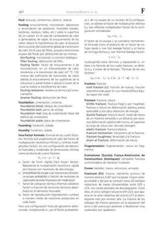 187                                                                                                               F
Foul: ensuciar; contaminar; obstruir; atascar.           co L de no escape de un neutrón de la configura-
Fouling: ensuciamiento; incrustación; deposición         ción, se obtiene el factor de multiplicación efectiva
o acumulación de productos insolubles (óxidos,           keff (ver effective multiplication factor) de la confi-
bacterias, residuos, lodos, etc.) sobre la superficie    guración considerada:
de un cuerpo. En el caso de cambiadores de calor                                keff = kϱ   .L
o generadores de vapor, el ensuciamiento de los
                                                         El factor de no escape L se considera normalmen-
tubos reduce la transferencia de calor al provocar
                                                         te formado como el producto de un factor de no-
disminuciones del coeficiente global de transmisión
                                                         fuga rápida Lf (ver fast leakage factor) y un factor
de calor. En el caso de filtros, provoca restricciones
                                                         de no-fuga térmica Lt (ver thermal leakage factor):
al paso del fluido por obstrucción de los mismos.
  bio-fouling: incrustación o corrosión biológica.                               L = Lf   . Lt
  filter fouling: obstrucción de filtro.                 Sustituyendo estos términos y expresando kϱ en
  fouling factor: factor de ensuciamiento o de           base a la fórmula de los cuatro factores, se obtie-
  incrustaciones; en un intercambiador de calor,         ne keff a través de la llamada “fórmula de los seis
  resistencia a la transmisión de calor (m2 °C / W,      factores”:
  inversa del coeficiente de transmisión de calor)
                                                              keff = kϱ   . Lf . Lt = (␧ . p . f . ␩) . Lf . Lt
  debida al ensuciamiento de las superficies de la
  estructura o pared (tubos o placas) a través de la     Fraction: fracción.
  cual se realiza la transferencia de calor.              void fraction (␣): fracción de huecos; fracción
  fouling resistance: resistencia térmi