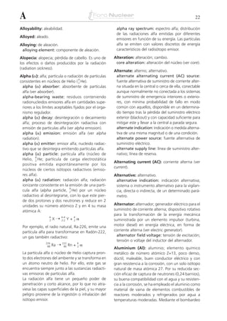 A                                                                                                         22

Alloyability: aleabilidad.                               alpha ray spectrum: espectro alfa; distribución
                                                         de las radiaciones alfa emitidas por diferentes
Alloyed: aleado.
                                                         emisores en función de su energía. Las partículas
Alloying: de aleación.                                   alfa se emiten con valores discretos de energía
 alloying element: componente de aleación.               característicos del radisótopo emisor.

Alopecia: alopecia; pérdida de cabello. Es uno de       Alteration: alteración; cambio.
los efectos o daños producidos por la radiación          core alteration: alteración del núcleo (ver core).
(radiation sickness).
                                                        Alternate: alterno; alternativo.
Alpha (␣): alfa; partícula o radiación de partículas     alternate alternating current (AC) source:
                                     4
consistentes en núcleos de Helio ( 2 He).                fuente alternativa de suministro de corriente alter-
 alpha (␣) absorber: absorbente de partículas            na situada en la central o cerca de ella, conectable
 alfa (ver absorber).                                    aunque normalmente no conectada a los sistemas
 alpha-bearing waste: residuos conteniendo               de suministro de emergencia interiores o exterio-
 radionucleidos emisores alfa en cantidades supe-        res, con mínima probabilidad de fallo en modo
 riores a los límites aceptables fijados por el orga-    común con aquellos, disponible en un determina-
 nismo regulador.                                        do tiempo tras la pérdida del suministro eléctrico
 alpha (␣) decay: desintegración o decaimiento           exterior (blackout) y con capacidad suficiente para
 alfa; proceso de desintegración radiactiva con          mitigar este y llevar a la central a parada segura.
 emisión de partículas alfa (ver alpha emission).        alternate indication: indicación o medida alterna-
 alpha (␣) emission: emisión alfa (ver alpha             tiva de una misma magnitud o de una condición.
 radiation).                                             alternate power source: fuente alternativa de
 alpha (␣) emitter: emisor alfa; nucleido radiac-        suministro eléctrico.
 tivo que se desintegra emitiendo partículas alfa.       alternate supply line: línea de suministro alter-
 alpha (␣) particle: partícula alfa (núcleo de           nativo; línea de reserva.
         4
 Helio, 2 He; partícula de carga electrostática
                                                        Alternating current (AC): corriente alterna (ver
 positiva emitida espontáneamente por los
                                                        current).
 núcleos de ciertos isótopos radiactivos (emiso-
 res alfa).                                             Alternative: alternativo.
 alpha (␣) radiation: radiación alfa; radiación          alternative indication: indicación alternativa;
 ionizante consistente en la emisión de una partí-       sistema o instrumento alternativo para la vigilan-
                              4
 cula alfa (alpha particle, 2 He) por un núcleo          cia, directa o indirecta, de un determinado pará-
 radiactivo al desintegrarse, con lo que este pier-      metro.
 de dos protones y dos neutrones y reduce en 2
 unidades su número atómico Z y en 4 su masa            Alternator: alternador; generador eléctrico para el
 atómica A:                                             suministro de corriente alterna; dispositivo rotativo
                                                        para la transformación de la energía mecánica
                       X¨                    ␣
                   A          A-4        4
                   Z          Z-2   Y+   2              suministrada por un elemento impulsor (turbina,
 Por ejemplo, el radio natural, Ra-226, emite una       motor diesel) en energía eléctrica, en forma de
 partícula alfa para transformarse en Radón-222,        corriente alterna (ver electric generator).
 un gas también radiactivo:                               alternator field voltage: tensión de excitación;
                                                          tensión o voltaje del inductor del alternador.
                       Ra ¨                      ␣
                226           222            4
                 88            86   Rn +     2
                                                        Aluminium (Al): aluminio; elemento químico
 La partícula alfa o núcleo de Helio captura pron-      metálico de número atómico Z=13, poco denso,
 to dos electrones del ambiente y se transforma en      dúctil, maleable, buen conductor eléctrico y con
 un átomo neutro de helio. Por ello, este gas se        gran resistencia a la corrosión, con un solo isótopo
 encuentra siempre junto a las sustancias radiacti-     natural de masa atómica 27. Por su reducida sec-
 vas emisoras de partículas alfa.                       ción eficaz de captura de neutrones (0,24 barnios),
 La radiación alfa tiene un pequeño poder de            su buena compatibilidad con el agua y su resisten-
 penetración y corto alcance, por lo que no atra-       cia a la corrosión, se ha empleado el aluminio como
 viesa las capas superficiales de la piel, y su mayor   material de vaina de elementos combustibles de
 peligro proviene de la ingestión o inhalación del      reactores moderados y refrigerados por agua a
 isótopo emisor.                                        temperaturas moderadas. Mediante el bombardeo
 