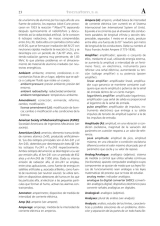 23                                                                                                             A
de una lámina de aluminio por los rayos alfa de una         Ampere (A): amperio; unidad básica de intensidad
fuente de polonio, los esposos Joliot-Curie provo-          de corriente eléctrica (ver current) en el Sistema
caron en 1933 la reacción 27Al(␣n)32P, separando            Internacional (ver International System of Units).
después químicamente el radiofósforo y descu-               Equivale a la corriente que al atravesar dos conduc-
briendo así la radiactividad artificial. Se le conocen      tores paralelos de longitud infinita y sección des-
6 isótopos radiactivos, de masas comprendidas               preciable, separados 1 metro en el vacío, produce
entre 24 y 30, todos ellos con períodos cortos salvo        entre ellos una fuerza de 2x10-7 newtons por metro
el Al-26, que se forma por irradiación del Al-27 con        de longitud de los conductores. Debe su nombre al
neutrones rápidos mediante la reacción (n,2n), y se         físico francés André Ampere (1775-1836).
desintegra con un período de 7,4x105 años, emi-
                                                            Amplifier: amplificador; aparato o conjunto de
tiendo radiación gamma muy penetrante, de 1,83
                                                            ellos, mediante el cual, utilizando energía externa,
MeV, lo que plantea problemas en el almacena-
                                                            se aumenta la amplitud o intensidad de un fenó-
miento de material de aluminio irradiado con neu-
                                                            meno físico; en electrónica, instrumento para
trones energéticos.
                                                            reforzar una señal eléctrica, aumentando su ten-
Ambient: ambiente; entorno; condiciones o cir-              sión (voltage amplifier) o su potencia (power
cunstancias físicas de un lugar; adjetivo que se apli-      amplifier).
ca a cualquier fluido que rodea un cuerpo.                    linear amplifier: amplificador lineal; amplifica-
 ambient pressure: presión ambiente; presión del              dor cuya ganancia se mantiene constante cual-
 entorno.                                                     quiera que sea la amplitud o potencia de la señal
 ambient radioactivity: radiactividad ambiental.              de entrada dentro de un cierto margen.
 ambient temperature: temperatura ambiente.                   logarithmic amplifier: amplificador logarítmico;
Amendment: corrección; enmienda; reforma;                     amplificador cuya señal de salida es proporcional
cambio; modificación.                                         al logaritmo de la señal de entrada.
 license amendment (LA): modificación de licen-               pulse amplifier: amplificador de impulsos; ins-
 cia; cambio o modificación a las condiciones de la           trumento electrónico que entrega a su salida
 licencia.                                                    impulsos de tensión de amplitud superior a la de
                                                              los impulsos de entrada.
American Society of Mechanical Engineers (ASME):
Sociedad Americana de Ingenieros Mecánicos (ver             Amplitude (A): amplitud; en una vibración o con-
society).                                                   dición oscilatoria, magnitud de la variación del
                                                            parámetro en cuestión respecto a un valor de refe-
Americium (Am): americio; elemento transuránido
                                                            rencia.
de número atómico Z=95, producido artificialmen-
                                                              peak amplitude: amplitud de pico, amplitud
te. Sus dos isótopos principales son el Am-241 y el
                                                              máxima; en una vibración o condición oscilatoria
Am-243, obtenidos por desintegración beta (␤–) de
                                                              diferencia entre el valor máximo alcanzado por el
los isótopos Pu-241 y Pu-243 respectivamente.
                                                              parámetro que oscila y su valor de reposo.
Ambos isótopos del americio se desintegran a su vez
por emisión alfa, el Am-241 con un período de 452           Analog/Analogue: analógico (adjetivo); sistema
años y el Am-243 de 7.950 años. Dada su intensa             de medida o control que utiliza señales continuas
emisión de radiación alfa, el Am-241 se emplea,             (no discretas); aparato computador analógico cuyos
entre otras aplicaciones, como fuente de energía en         componentes se ajustan de modo que sus leyes físi-
satélites artificiales y, asociado al Berilio, como fuen-   cas de funcionamiento sean análogas a las leyes
te de neutrones (ver neutron source). Se utiliza tam-       matemáticas de proceso que se trata de estudiar.
bién en dispositivos detectores de humos en los que           analog meter: indicador analógico.
las partículas alfa, al electrizar a las pequeñas partí-      analogue to digital converter (ADC): converti-
culas que forman el humo, activan las alarmas con-            dor analógico-digital; dispositivo electrónico para
traincendios.                                                 convertir señales analógicas en digitales.
Ammeter: amperímetro; dispositivo de medida de              Analogical: analógico (adjetivo).
intensidad de corriente eléctrica.
                                                            Analyses: plural de análisis (ver analysis).
Amp (A): amperio (ver ampere).
                                                            Analysis: análisis; estudio de los límites, caracterís-
Amperage: amperaje; medida de la intensidad de              ticas y posibles soluciones de un problema; distin-
corriente eléctrica en amperios.                            ción y separación de las partes de un todo hasta lle-
 
