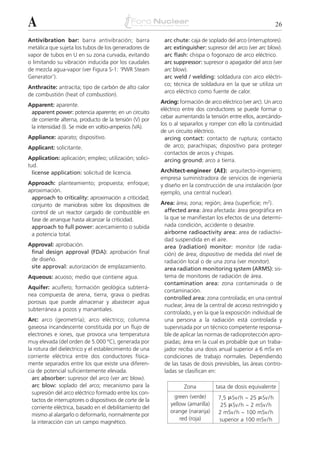 A                                                                                                             26

Antivibration bar: barra antivibración; barra              arc chute: caja de soplado del arco (interruptores).
metálica que sujeta los tubos de los generadores de        arc extinguisher: supresor del arco (ver arc blow).
vapor de tubos en U en su zona curvada, evitando           arc flash: chispa o fogonazo de arco eléctrico.
o limitando su vibración inducida por los caudales         arc suppressor: supresor o apagador del arco (ver
de mezcla agua-vapor (ver Figura S-1: ‘PWR Steam           arc blow).
Generator’).                                               arc weld / welding: soldadura con arco eléctri-
                                                           co; técnica de soldadura en la que se utiliza un
Anthracite: antracita; tipo de carbón de alto calor
                                                           arco eléctrico como fuente de calor.
de combustión (heat of combustion).
                                                          Arcing: formación de arco eléctrico (ver arc). Un arco
Apparent: aparente.
                                                          eléctrico entre dos conductores se puede formar o
 apparent power: potencia aparente; en un circuito
                                                          cebar aumentando la tensión entre ellos, acercándo-
 de corriente alterna, producto de la tensión (V) por
                                                          los o al separarlos y romper con ello la continuidad
 la intensidad (I). Se mide en voltio-amperios (VA).
                                                          de un circuito eléctrico.
Appliance: aparato; dispositivo.                            arcing contact: contacto de ruptura; contacto
Applicant: solicitante.                                     de arco; parachispas; dispositivo para proteger
                                                            contactos de arcos y chispas.
Application: aplicación; empleo; utilización; solici-       arcing ground: arco a tierra.
tud.
  license application: solicitud de licencia.             Architect-engineer (AE): arquitecto-ingeniero;
                                                          empresa suministradora de servicios de ingeniería
Approach: planteamiento; propuesta; enfoque;              y diseño en la construcción de una instalación (por
aproximación.                                             ejemplo, una central nuclear).
 approach to criticality: aproximación a criticidad;
 conjunto de maniobras sobre los dispositivos de          Area: área; zona; región; área (superficie; m2).
 control de un reactor cargado de combustible en           affected area: área afectada: área geográfica en
 fase de arranque hasta alcanzar la criticidad.            la que se manifiestan los efectos de una determi-
 approach to full power: acercamiento o subida             nada condición, accidente o desastre.
 a potencia total.                                         airborne radioactivity area: area de radiactivi-
                                                           dad suspendida en el aire.
Approval: aprobación.                                      area (radiation) monitor: monitor (de radia-
 final design approval (FDA): aprobación final             ción) de área; dispositivo de medida del nivel de
 de diseño.                                                radiación local o de una zona (ver monitor).
 site approval: autorización de emplazamiento.             area radiation monitoring system (ARMS): sis-
Aqueous: acuoso; medio que contiene agua.                  tema de monitores de radiación de área.
                                                           contamination area: zona contaminada o de
Aquifer: acuífero; formación geológica subterrá-
                                                           contaminación.
nea compuesta de arena, tierra, grava o piedras
                                                           controlled area: zona controlada; en una central
porosas que puede almacenar y abastecer agua
                                                           nuclear, área de la central de acceso restringido y
subterránea a pozos y manantiales.
                                                           controlado, y en la que la exposición individual de
Arc: arco (geometría); arco eléctrico; columna             una persona a la radiación está controlada y
gaseosa incandescente constituida por un flujo de          supervisada por un técnico competente responsa-
electrones e iones, que provoca una temperatura            ble de aplicar las normas de radioprotección apro-
muy elevada (del orden de 5.000 ºC), generada por          piadas; área en la cual es probable que un traba-
la rotura del dieléctrico y el establecimiento de una      jador reciba una dosis anual superior a 6 mSv en
corriente eléctrica entre dos conductores física-          condiciones de trabajo normales. Dependiendo
mente separados entre los que existe una diferen-          de las tasas de dosis previsibles, las áreas contro-
cia de potencial suficientemente elevada.                  ladas se clasifican en:
  arc absorber: supresor del arco (ver arc blow).
  arc blow: soplado del arco; mecanismo para la                     Zona          tasa de dosis equivalente
  supresión del arco eléctrico formado entre los con-
  tactos de interruptores o dispositivos de corte de la
                                                               green (verde)       7,5 ␮Sv / h ~ 25 ␮Sv / h
  corriente eléctrica, basado en el debilitamiento del
                                                              yellow (amarilla)     25 ␮Sv / h ~ 2 mSv / h
                                                              orange (naranja)     2 mSv / h ~ 100 mSv / h
  mismo al alargarlo o deformarlo, normalmente por
                                                                  red (roja)       superior a 100 mSv / h
  la interacción con un campo magnético.
 