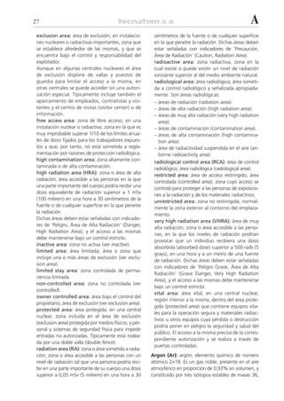 27                                                                                                       A
 exclusion area: área de exclusión; en instalacio-        centímetros de la fuente o de cualquier superficie
 nes nucleares o radiactivas importantes, zona que        en la que penetre la radiación. Dichas áreas deben
 se establece alrededor de las mismas, y que se           estar señaladas con indicadores de ‘Precaución,
 encuentra bajo el control y responsabilidad del          Área de Radiación’ (Caution, Radiation Area).
 explotador.                                              radioactive area: zona radiactiva; zona en la
 Aunque en algunas centrales nucleares el área            cual existe o puede existir un nivel de radiación
 de exclusión dispone de vallas y puestos de              ionizante superior al del medio ambiente natural.
 guardia para limitar el acceso a la misma, en            radiological area: área radiológica; área someti-
 otras centrales se puede acceder sin una autori-         da a control radiológico y señalizada apropiada-
 zación especial. Típicamente incluye también el          mente. Son áreas radiológicas:
 aparcamiento de empleados, contratistas y visi-          – áreas de radiación (radiation area).
 tantes y el centro de visitas (visitor center) o de      – áreas de alta radiación (high radiation area).
 información.                                             – áreas de muy alta radiación (very high radiation
 free access area: zona de libre acceso; en una              area).
 instalación nuclear o radiactiva, zona en la que es      – áreas de contaminación (contamination area).
 muy improbable superar 1/10 de los límites anua-         – áreas de alta contaminación (high contamina-
 les de dosis fijados para los trabajadores expues-          tion area).
 tos y que, por tanto, no está sometida a regla-          – área de radiactividad suspendida en el aire (air-
 mentación por razones de protección radiológica.            borne radioactivity area).
 high contamination area: zona altamente con-             radiological control area (RCA): área de control
 taminada o de alta contaminación.                        radiológico; área radiológica (radiological area).
 high radiation area (HRA): zona o área de alta           restricted area: área de acceso restringido; área
 radiación; área accesible a las personas en la que       controlada (controlled area); zona cuyo acceso se
 una parte importante del cuerpo podría recibir una
                                                          controla para proteger a las personas de exposicio-
 dosis equivalente de radiación superior a 1 mSv
                                                          nes a la radiación y de los materiales radiactivos.
 (100 milirem) en una hora a 30 centímetros de la
                                                          unrestricted area: zona no restringida; normal-
 fuente o de cualquier superficie en la que penetre
                                                          mente la zona exterior al contorno del emplaza-
 la radiación.
                                                          miento.
 Dichas áreas deben estar señaladas con indicado-
                                                          very high radiation area (VHRA): área de muy
 res de ‘Peligro, Área de Alta Radiación’ (Danger,
                                                          alta radiación; zona o área accesible a las perso-
 High Radiation Area), y el acceso a las mismas
                                                          nas, en la que los niveles de radiación podrían
 debe mantenerse bajo un control estricto.
                                                          provocar que un individuo recibiera una dosis
 inactive area: zona no activa (ver inactive).
                                                          absorbida (absorbed dose) superior a 500 rads (5
 limited area: área limitada; área o zona que
                                                          grays), en una hora y a un metro de una fuente
 incluye una o más áreas de exclusión (ver exclu-
                                                          de radiación. Dichas áreas deben estar señaladas
 sion area).
                                                          con indicadores de ‘Peligro Grave, Área de Alta
 limited stay area: zona controlada de perma-
                                                          Radiación’ (Grave Danger, Very High Radiation
 nencia limitada.
                                                          Area), y el acceso a las mismas debe mantenerse
 non-controlled area: zona no controlada (ver
                                                          bajo un control estricto.
 controlled).
                                                          vital area: área vital; en una central nuclear,
 owner controlled area: área bajo el control del
                                                          región interior a la misma, dentro del área prote-
 propietario; área de exclusión (ver exclusion area).
                                                          gida (protected area) que contiene equipos vita-
 protected area: área protegida; en una central
                                                          les para la operación segura y materiales radiac-
 nuclear, zona incluida en el área de exclusión
                                                          tivos u otros equipos cuya pérdida o destrucción
 (exclusion area) protegida por medios físicos, y per-
                                                          podría poner en peligro la seguridad y salud del
 sonal y sistemas de seguridad física para impedir
                                                          público. El acceso a la misma precisa de la corres-
 entradas no autorizadas. Típicamente está rodea-
                                                          pondiente autorización y se realiza a través de
 da por una doble valla (double fence).
                                                          puertas controladas.
 radiation area (RA): zona o área sometida a radia-
 ción; zona o área accesible a las personas con un       Argon (Ar): argón; elemento químico de número
 nivel de radiación tal que una persona podría reci-     atómico Z=18. Es un gas noble, presente en el aire
 bir en una parte importante de su cuerpo una dosis      atmosférico en proporción de 0,93% en volumen, y
 superior a 0,05 mSv (5 milirem) en una hora a 30        constituido por tres isótopos estables de masas 36,
 