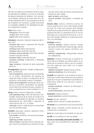 A                                                                                                        28

38 y 40. Se emplea como atmósfera inerte en traba-      rías para evitar ondas de presión provocadas por
jos especiales de soldadura, así como en el llenado     válvulas de cierre rápido.
de algunos detectores de radiación. Se le conocen       spark arrester: parachispas.
cinco isótopos radiactivos de masas entre 36 y 42,      vacuum arrester: descargador o rompedor de
siendo importante el Ar-41 que se produce en el aire    vacío.
por irradiación con neutrones, y puede encontrarse
                                                       Arsenic (As): arsénico; elemento químico de
en cantidades medibles en los alrededores de algu-
                                                       número atómico Z=33, con un sólo isótopo estable
nas instalaciones nucleares.
                                                       de masa 75, si bien se le conocen doce isótopos
Arm: brazo; arma.                                      radiactivos de masas entre 69 y 81, algunos de ellos
 lifting arm: brazo de izado.                          productos de fisión. Es importante el As-76, que se
 nuclear arm: arma nuclear.                            desintegra con un período de 26,4 horas, y se uti-
 pusher arm: brazo impulsor.                           liza como trazador radiactivo en análisis por activa-
                                                       ción y en toxicología.
Armature: armadura; inducido (máquinas eléctri-
cas); rotor.                                           Artificial: artificial.
 armature bar: barra o segmento del inducido            artificial isotope: isótopo artificial; isótopo
 (máquinas eléctricas).                                 generado artificialmente a través de algún tipo de
 armature coil: bobina del inducido.                    reacción nuclear (de captura neutrónica, por
 armature core: núcleo del inducido.                    ejemplo).
 armature end connection: borne del inducido;           artificial radioactivity: radioactividad artificial
 conexión final del inducido.                           (ver radioactivity).
 armature field: campo del inducido.
                                                       Asbestos: amianto; mineral que se presenta en
 armature winding: arrollamiento o devanado
                                                       fibras blancas y flexibles, de aspecto sedoso. Es un
 del inducido.
                                                       silicato de cal, alúmina y hierro, y por sus condicio-
 cage armature: inducido de jaula (generador
                                                       nes tiene aplicación para hacer con él tejidos
 eléctrico).
                                                       incombustibles.
Arrangement: disposición; arreglo; configuración;        asbestos insulation: aislamiento de amianto.
orden; combinación.                                      asbestos sheathing: forro de amianto.
 fuel arrangement: disposición del combustible;
                                                       As-built: de instalación; en la condición en que se
 en un reactor, configuración del esquema de
                                                       construyó o instaló. Hace referencia a los esquemas
 carga del núcleo en base a la disposición de los
 elementos combustibles (nuevos e irradiados).         o planos en los que se representan características o
 (fuel) rod arrangement: disposición de las vari-      dimensiones reales de una estructura, sistema o
 llas (en un elemento combustible). Por ejemplo,       componente.
 varios diseños de reactores de agua a presión uti-      as-built condition: condición de fabricación o
 lizan una disposición en matriz cuadrada 17 x 17.       de instalación.
                                                         as-built dimension: dimensión real.
Array: matriz; conjunto; disposición; montaje.
 fuel assembly array: matriz del elemento com-         Ascension: subida; aumento.
 bustible; dimensión de la matriz de varillas en el     power ascension: aumento de potencia.
 elemento combustible. Por ejemplo, en reactores       Ascent: ascenso; aumento.
 Westinghouse de 1.000 MWe o superiores, la             power ascent: ascenso o subida de potencia.
 matriz típica es de 17 x 17 varillas.
                                                       As found: en la condición en que fue encontrado.
 rod array: matriz o malla de barras combustibles
 (ver fuel assembly array).                            Ash: ceniza; contenido mineral restante de un
                                                       material tras su combustión.
Arrester: pararrayos; supresor; dispositivo limita-
dor de picos de tensión.                               As is: tal y como está; en la condición en que está.
 fire arrester: parallamas; estructura para apaga-
                                                       As left: en la condición en que fue dejado.
 do de la llama.
 lightning arrester: pararrayos.                       As low as reasonably achievable (ALARA): ‘tan
 shock arrester: dispositivo contra ondas de cho-      bajo como sea razonablemente alcanzable’ (ver
 que; volumen de expansión en sistemas de tube-        ALARA).
 