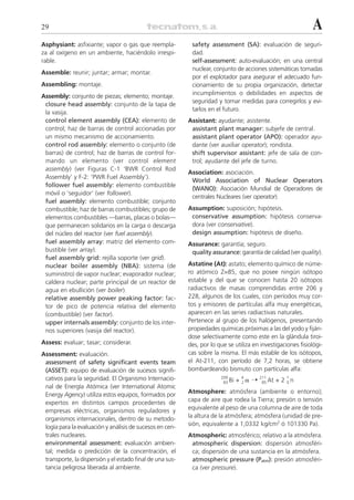 29                                                                                                            A
Asphysiant: asfixiante; vapor o gas que reempla-            safety assessment (SA): evaluación de seguri-
za al oxígeno en un ambiente, haciéndolo irrespi-           dad.
rable.                                                      self-assessment: auto-evaluación; en una central
                                                            nuclear, conjunto de acciones sistemáticas tomadas
Assemble: reunir; juntar; armar; montar.
                                                            por el explotador para asegurar el adecuado fun-
Assembling: montaje.                                        cionamiento de su propia organización, detectar
                                                            incumplimientos o debilidades en aspectos de
Assembly: conjunto de piezas; elemento; montaje.
                                                            seguridad y tomar medidas para corregirlos y evi-
 closure head assembly: conjunto de la tapa de
                                                            tarlos en el futuro.
 la vasija.
 control element assembly (CEA): elemento de               Assistant: ayudante; asistente.
 control; haz de barras de control accionadas por           assistant plant manager: subjefe de central.
 un mismo mecanismo de accionamiento.                       assistant plant operator (APO): operador ayu-
 control rod assembly: elemento o conjunto (de              dante (ver auxiliar operator); rondista.
 barras) de control; haz de barras de control for-          shift supervisor assistant: jefe de sala de con-
 mando un elemento (ver control element                     trol; ayudante del jefe de turno.
 assembly) (ver Figuras C-1 ‘BWR Control Rod
                                                           Association: asociación.
 Assembly’ y F-2: ‘PWR Fuel Assembly’).
                                                            World Association of Nuclear Operators
 follower fuel assembly: elemento combustible
                                                            (WANO): Asociación Mundial de Operadores de
 móvil o ‘seguidor’ (ver follower).
                                                            centrales Nucleares (ver operator).
 fuel assembly: elemento combustible; conjunto
 combustible; haz de barras combustibles; grupo de         Assumption: suposición; hipótesis.
 elementos combustibles —barras, placas o bolas—            conservative assumption: hipótesis conserva-
 que permanecen solidarios en la carga o descarga           dora (ver conservative).
 del núcleo del reactor (ver fuel assembly).                design assumption: hipótesis de diseño.
 fuel assembly array: matriz del elemento com-             Assurance: garantía; seguro.
 bustible (ver array).                                      quality assurance: garantía de calidad (ver quality).
 fuel assembly grid: rejilla soporte (ver grid).
 nuclear boiler assembly (NBA): sistema (de                Astatine (At): astato; elemento químico de núme-
 suministro) de vapor nuclear; evaporador nuclear;         ro atómico Z=85, que no posee ningún isótopo
 caldera nuclear; parte principal de un reactor de         estable y del que se conocen hasta 20 isótopos
 agua en ebullición (ver boiler).                          radiactivos de masas comprendidas entre 206 y
 relative assembly power peaking factor: fac-              228, algunos de los cuales, con períodos muy cor-
 tor de pico de potencia relativa del elemento             tos y emisores de partículas alfa muy energéticas,
 (combustible) (ver factor).                               aparecen en las series radiactivas naturales.
 upper internals assembly: conjunto de los inter-          Pertenece al grupo de los halógenos, presentando
 nos superiores (vasija del reactor).                      propiedades químicas próximas a las del yodo y fiján-
                                                           dose selectivamente como este en la glándula tiroi-
Assess: evaluar; tasar; considerar.                        des, por lo que se utiliza en investigaciones fisiológi-
Assessment: evaluación.                                    cas sobre la misma. El más estable de los isótopos,
 assessment of safety significant events team              el At-211, con período de 7,2 horas, se obtiene
 (ASSET): equipo de evaluación de sucesos signifi-         bombardeando bismuto con partículas alfa:
 cativos para la seguridad. El Organismo Internacio-                             + 2␣ ¨
                                                                        209       4       211         1
                                                                         83 Bi             85 At   + 2 0n
 nal de Energía Atómica (ver International Atomic
 Energy Agency) utiliza estos equipos, formados por        Atmosphere: atmósfera (ambiente o entorno);
 expertos en distintos campos procedentes de               capa de aire que rodea la Tierra; presión o tensión
 empresas eléctricas, organismos reguladores y             equivalente al peso de una columna de aire de toda
 organismos internacionales, dentro de su metodo-          la altura de la atmósfera; atmósfera (unidad de pre-
 logía para la evaluación y análisis de sucesos en cen-    sión, equivalente a 1,0332 kg/cm2 ó 101330 Pa).
 trales nucleares.                                         Atmospheric: atmosférico; relativo a la atmósfera.
 environmental assessment: evaluación ambien-               atmospheric dispersion: dispersión atmosféri-
 tal; medida o predicción de la concentración, el           ca; dispersión de una sustancia en la atmósfera.
 transporte, la dispersión y el estado final de una sus-    atmospheric pressure (Patm): presión atmosféri-
 tancia peligrosa liberada al ambiente.                     ca (ver pressure).
 