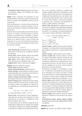 A                                                                                                           30

 atmospheric steam dump: descarga de vapor a             les es casi constante, excepto en aquellos que
 la atmósfera; baipás a la atmósfera (ver steam          incluyen isótopos radiactivos, refiriéndose la masa
 dump system).                                           atómica a esta mezcla natural. La masa atómica en
                                                         unidades de masa atómica (amu, ver atomic mass
Atom: átomo; partícula mas pequeña en que
                                                         unit) coincide prácticamente con el número mási-
puede dividirse un elemento químico (chemical ele-
                                                         co, A (ver mass number), o número de nucleones
ment) sin perder las propiedades químicas que le
                                                         o partículas que constituyen principalmente el
caracterizan.
                                                         núcleo, a saber protones y neutrones.
Está constituido por un núcleo central conteniendo
neutrones (neutron) y protones (proton) y por un         atomic mass unit (a.m.u.): unidad de masa ató-
conjunto de electrones (electron) orbitales alrede-      mica (uma); unidad de masa utilizada para expresar
dor de este.                                             la masa de los átomos. Se define como 1/12 de la
El átomo viene caracterizado por el número de pro-       masa del C-12, y equivale, muy aproximadamente,
tones en su núcleo o número atómico, Z (atomic           a las masas en reposo del protón o del neutrón:
number), que determina su naturaleza y compor-                1 u.m.a. = 1/12 masa atómica del C-12
tamiento químico y coincide con el número de elec-                      = 1,6661 . 10-27 kg
trones en un átomo neutro, y por el número de
                                                         mprotón = 1,0073 uma
neutrones, N. La suma del número de neutrones y
                                                         mneutrón = 1,0086 uma
el número de protones es el llamado número mási-
                                                         melectrón = 5,49 . 10-4 uma
co, A (mass number).
                                                         atomic model: modelo atómico; cada uno de los
                     A=N+Z                               conceptos o configuraciones teóricas planteadas
 atom density (N): densidad atómica; número de           para explicar la estructura y comportamiento del
 átomos de un elemento por unidad de volumen             átomo.
 (ver density).                                          atomic nucleus: núcleo atómico (ver nucleus).
 heavy atom: átomo pesado; átomo de elevada              atomic number (Z): número atómico; número
 masa atómica (p.ej. uranio, plutonio, etc.).            de cargas elementales positivas (protones) que
 light atom: átomo ligero; átomo de pequeña              contiene el núcleo de un átomo y por el cual se
 masa atómica (p.ej. hidrógeno, helio, etc.).            caracteriza el elemento (sus características y com-
 tagged atom: átomo marcado (ver tagged).                portamiento químico). De esta forma, los isóto-
Atomic: atómico; referente al átomo.                     pos (ver isotope) con el mismo número atómico
 atomic blast: explosión atómica.                        pertenecen al mismo elemento.
 atomic bomb (A-bomb): bomba atómica.                    El elemento más ligero es el hidrógeno, y tiene
 atomic energy: energía atómica; energía nuclear;        Z=1. El elemento más pesado que se encuentra
 energía liberada como consecuencia de la fisión, la     en la naturaleza es el uranio, con Z=92. Cuando
 fusión u otra transformación nuclear.                   el número atómico se escribe explícitamente, por
 Atomic Energy Commission (AEC): Comisión                lo general se coloca antes y debajo del símbolo
 de Energía Atómica (ver commission).                    que representa al elemento; por ejemplo, 1H, 92U.
 atomic energy unit: unidad atómica de energía:          atomic radius: radio atómico; mitad de la distan-
 electrón-voltio (eV: electron-volt). Se define como     cia entre dos núcleos de un mismo elemento uni-
 la energía cinética que adquiere un electrón al         dos entre sí. Se calcula mediante técnicas de difrac-
 ser acelerado por una diferencia de potencial de        ción de rayos X, neutrones o electrones. Dentro de
 1 voltio:                                               un mismo grupo de la tabla periódica, el radio ató-
                    . 1 V = 1,602 . 10-19 J              mico aumenta con el valor de Z (hacia abajo), al
         1 eV = qe
                                                         aumentar el número de niveles electrónicos.
 qe: carga del electrón (1,602 . 10-19 C)                atomic weight: peso atómico; sinónimo impro-
 atomic mass: masa atómica; número asignado a            piamente utilizado de masa atómica (ver atomic
 cada elemento químico para especificar la masa          mass).
 promedio de sus átomos en unidades de masa              International Atomic Energy Agency (IAEA):
 atómica (atomic mass unit).                             Organismo Internacional de Energía Atómica (OIEA)
 La masa atómica de un elemento depende de las           (ver agency).
 proporciones relativas de sus isótopos (ver isotope)
                                                        Atomize: pulverizar.
 o abundancia isotópica (ver isotopic abundance).
 La abundancia isotópica de los elementos natura-       Attach: fijar; montar; unir; adherir; anexar; acoplar.
 